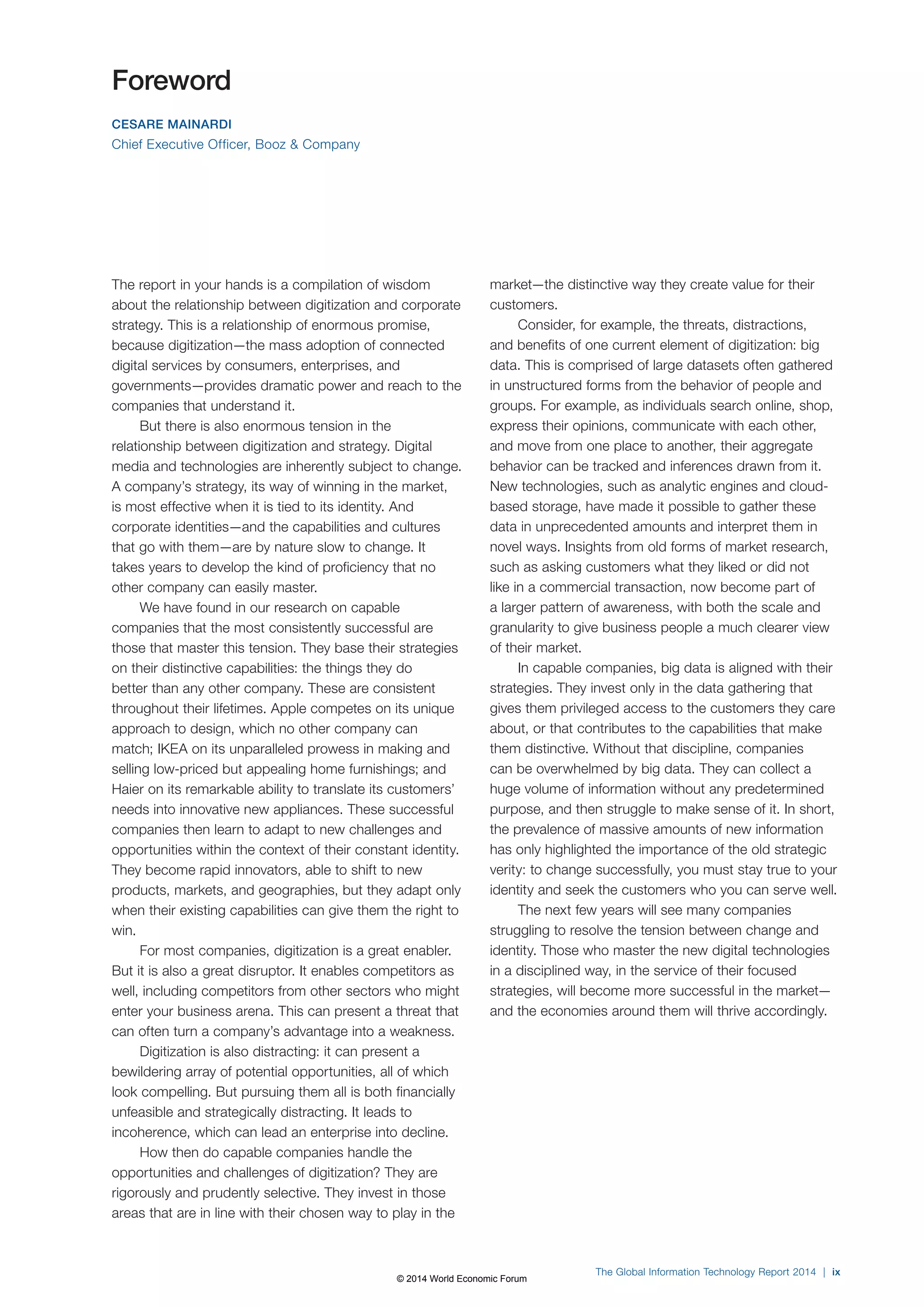 The Global Information Technology Report 2014 | ix 
Foreword 
CESARE MAINARDI 
Chief Executive Officer, Booz & Company 
The report in your hands is a compilation of wisdom 
about the relationship between digitization and corporate 
strategy. This is a relationship of enormous promise, 
because digitization—the mass adoption of connected 
digital services by consumers, enterprises, and 
governments—provides dramatic power and reach to the 
companies that understand it. 
But there is also enormous tension in the 
relationship between digitization and strategy. Digital 
media and technologies are inherently subject to change. 
A company’s strategy, its way of winning in the market, 
is most effective when it is tied to its identity. And 
corporate identities—and the capabilities and cultures 
that go with them—are by nature slow to change. It 
takes years to develop the kind of proficiency that no 
other company can easily master. 
We have found in our research on capable 
companies that the most consistently successful are 
those that master this tension. They base their strategies 
on their distinctive capabilities: the things they do 
better than any other company. These are consistent 
throughout their lifetimes. Apple competes on its unique 
approach to design, which no other company can 
match; IKEA on its unparalleled prowess in making and 
selling low-priced but appealing home furnishings; and 
Haier on its remarkable ability to translate its customers’ 
needs into innovative new appliances. These successful 
companies then learn to adapt to new challenges and 
opportunities within the context of their constant identity. 
They become rapid innovators, able to shift to new 
products, markets, and geographies, but they adapt only 
when their existing capabilities can give them the right to 
win. 
For most companies, digitization is a great enabler. 
But it is also a great disruptor. It enables competitors as 
well, including competitors from other sectors who might 
enter your business arena. This can present a threat that 
can often turn a company’s advantage into a weakness. 
Digitization is also distracting: it can present a 
bewildering array of potential opportunities, all of which 
look compelling. But pursuing them all is both financially 
unfeasible and strategically distracting. It leads to 
incoherence, which can lead an enterprise into decline. 
How then do capable companies handle the 
opportunities and challenges of digitization? They are 
rigorously and prudently selective. They invest in those 
areas that are in line with their chosen way to play in the 
market—the distinctive way they create value for their 
customers. 
Consider, for example, the threats, distractions, 
and benefits of one current element of digitization: big 
data. This is comprised of large datasets often gathered 
in unstructured forms from the behavior of people and 
groups. For example, as individuals search online, shop, 
express their opinions, communicate with each other, 
and move from one place to another, their aggregate 
behavior can be tracked and inferences drawn from it. 
New technologies, such as analytic engines and cloud-based 
storage, have made it possible to gather these 
data in unprecedented amounts and interpret them in 
novel ways. Insights from old forms of market research, 
such as asking customers what they liked or did not 
like in a commercial transaction, now become part of 
a larger pattern of awareness, with both the scale and 
granularity to give business people a much clearer view 
of their market. 
In capable companies, big data is aligned with their 
strategies. They invest only in the data gathering that 
gives them privileged access to the customers they care 
about, or that contributes to the capabilities that make 
them distinctive. Without that discipline, companies 
can be overwhelmed by big data. They can collect a 
huge volume of information without any predetermined 
purpose, and then struggle to make sense of it. In short, 
the prevalence of massive amounts of new information 
has only highlighted the importance of the old strategic 
verity: to change successfully, you must stay true to your 
identity and seek the customers who you can serve well. 
The next few years will see many companies 
struggling to resolve the tension between change and 
identity. Those who master the new digital technologies 
in a disciplined way, in the service of their focused 
strategies, will become more successful in the market— 
and the economies around them will thrive accordingly. 
© 2014 World Economic Forum 
 