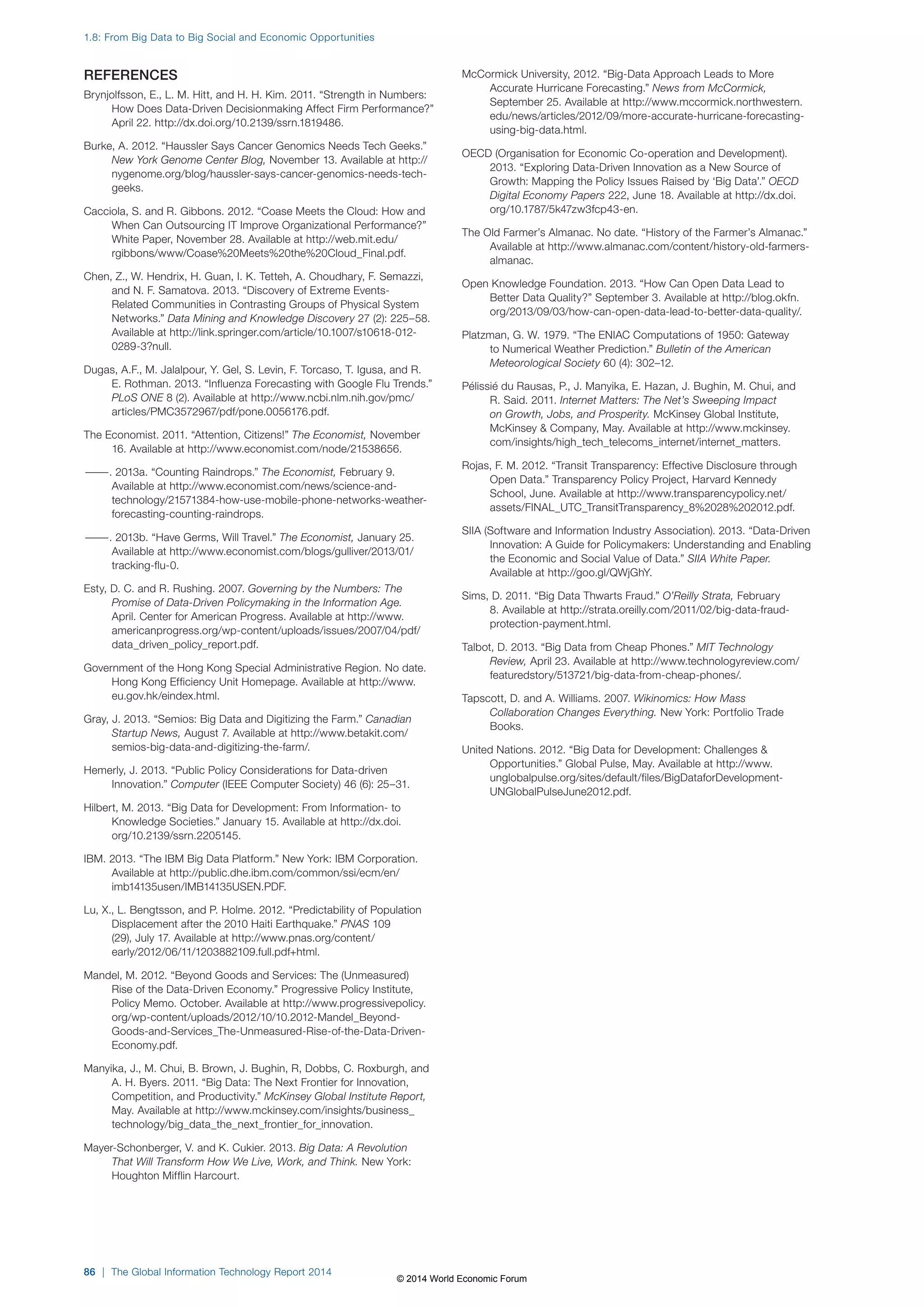 REFERENCES 
Brynjolfsson, E., L. M. Hitt, and H. H. Kim. 2011. “Strength in Numbers: 
How Does Data-Driven Decisionmaking Affect Firm Performance?” 
April 22. http://dx.doi.org/10.2139/ssrn.1819486. 
Burke, A. 2012. “Haussler Says Cancer Genomics Needs Tech Geeks.” 
New York Genome Center Blog, November 13. Available at http:// 
nygenome.org/blog/haussler-says-cancer-genomics-needs-tech-geeks. 
Cacciola, S. and R. Gibbons. 2012. “Coase Meets the Cloud: How and 
When Can Outsourcing IT Improve Organizational Performance?” 
White Paper, November 28. Available at http://web.mit.edu/ 
rgibbons/www/Coase%20Meets%20the%20Cloud_Final.pdf. 
Chen, Z., W. Hendrix, H. Guan, I. K. Tetteh, A. Choudhary, F. Semazzi, 
and N. F. Samatova. 2013. “Discovery of Extreme Events- 
Related Communities in Contrasting Groups of Physical System 
Networks.” Data Mining and Knowledge Discovery 27 (2): 225–58. 
Available at http://link.springer.com/article/10.1007/s10618-012- 
0289-3?null. 
Dugas, A.F., M. Jalalpour, Y. Gel, S. Levin, F. Torcaso, T. Igusa, and R. 
E. Rothman. 2013. “Influenza Forecasting with Google Flu Trends.” 
PLoS ONE 8 (2). Available at http://www.ncbi.nlm.nih.gov/pmc/ 
articles/PMC3572967/pdf/pone.0056176.pdf. 
The Economist. 2011. “Attention, Citizens!” The Economist, November 
16. Available at http://www.economist.com/node/21538656. 
———. 2013a. “Counting Raindrops.” The Economist, February 9. 
Available at http://www.economist.com/news/science-and-technology/ 
21571384-how-use-mobile-phone-networks-weather-forecasting- 
counting-raindrops. 
———. 2013b. “Have Germs, Will Travel.” The Economist, January 25. 
Available at http://www.economist.com/blogs/gulliver/2013/01/ 
tracking-flu-0. 
Esty, D. C. and R. Rushing. 2007. Governing by the Numbers: The 
Promise of Data-Driven Policymaking in the Information Age. 
April. Center for American Progress. Available at http://www. 
americanprogress.org/wp-content/uploads/issues/2007/04/pdf/ 
data_driven_policy_report.pdf. 
Government of the Hong Kong Special Administrative Region. No date. 
Hong Kong Efficiency Unit Homepage. Available at http://www. 
eu.gov.hk/eindex.html. 
Gray, J. 2013. “Semios: Big Data and Digitizing the Farm.” Canadian 
Startup News, August 7. Available at http://www.betakit.com/ 
semios-big-data-and-digitizing-the-farm/. 
Hemerly, J. 2013. “Public Policy Considerations for Data-driven 
Innovation.” Computer (IEEE Computer Society) 46 (6): 25–31. 
Hilbert, M. 2013. “Big Data for Development: From Information- to 
Knowledge Societies.” January 15. Available at http://dx.doi. 
org/10.2139/ssrn.2205145. 
IBM. 2013. “The IBM Big Data Platform.” New York: IBM Corporation. 
Available at http://public.dhe.ibm.com/common/ssi/ecm/en/ 
imb14135usen/IMB14135USEN.PDF. 
Lu, X., L. Bengtsson, and P. Holme. 2012. “Predictability of Population 
Displacement after the 2010 Haiti Earthquake.” PNAS 109 
(29), July 17. Available at http://www.pnas.org/content/ 
early/2012/06/11/1203882109.full.pdf+html. 
Mandel, M. 2012. “Beyond Goods and Services: The (Unmeasured) 
Rise of the Data-Driven Economy.” Progressive Policy Institute, 
Policy Memo. October. Available at http://www.progressivepolicy. 
org/wp-content/uploads/2012/10/10.2012-Mandel_Beyond- 
Goods-and-Services_The-Unmeasured-Rise-of-the-Data-Driven- 
Economy.pdf. 
Manyika, J., M. Chui, B. Brown, J. Bughin, R, Dobbs, C. Roxburgh, and 
A. H. Byers. 2011. “Big Data: The Next Frontier for Innovation, 
Competition, and Productivity.” McKinsey Global Institute Report, 
May. Available at http://www.mckinsey.com/insights/business_ 
technology/big_data_the_next_frontier_for_innovation. 
Mayer-Schonberger, V. and K. Cukier. 2013. Big Data: A Revolution 
That Will Transform How We Live, Work, and Think. New York: 
Houghton Mifflin Harcourt. 
McCormick University, 2012. “Big-Data Approach Leads to More 
Accurate Hurricane Forecasting.” News from McCormick, 
September 25. Available at http://www.mccormick.northwestern. 
edu/news/articles/2012/09/more-accurate-hurricane-forecasting-using- 
big-data.html. 
OECD (Organisation for Economic Co-operation and Development). 
2013. “Exploring Data-Driven Innovation as a New Source of 
Growth: Mapping the Policy Issues Raised by ‘Big Data’.” OECD 
Digital Economy Papers 222, June 18. Available at http://dx.doi. 
org/10.1787/5k47zw3fcp43-en. 
The Old Farmer’s Almanac. No date. “History of the Farmer’s Almanac.” 
Available at http://www.almanac.com/content/history-old-farmers-almanac. 
Open Knowledge Foundation. 2013. “How Can Open Data Lead to 
Better Data Quality?” September 3. Available at http://blog.okfn. 
org/2013/09/03/how-can-open-data-lead-to-better-data-quality/. 
Platzman, G. W. 1979. “The ENIAC Computations of 1950: Gateway 
to Numerical Weather Prediction.” Bulletin of the American 
Meteorological Society 60 (4): 302–12. 
Pélissié du Rausas, P., J. Manyika, E. Hazan, J. Bughin, M. Chui, and 
R. Said. 2011. Internet Matters: The Net’s Sweeping Impact 
on Growth, Jobs, and Prosperity. McKinsey Global Institute, 
McKinsey  Company, May. Available at http://www.mckinsey. 
com/insights/high_tech_telecoms_internet/internet_matters. 
Rojas, F. M. 2012. “Transit Transparency: Effective Disclosure through 
Open Data.” Transparency Policy Project, Harvard Kennedy 
School, June. Available at http://www.transparencypolicy.net/ 
assets/FINAL_UTC_TransitTransparency_8%2028%202012.pdf. 
SIIA (Software and Information Industry Association). 2013. “Data-Driven 
Innovation: A Guide for Policymakers: Understanding and Enabling 
the Economic and Social Value of Data.” SIIA White Paper. 
Available at http://goo.gl/QWjGhY. 
Sims, D. 2011. “Big Data Thwarts Fraud.” O’Reilly Strata, February 
8. Available at http://strata.oreilly.com/2011/02/big-data-fraud-protection- 
payment.html. 
Talbot, D. 2013. “Big Data from Cheap Phones.” MIT Technology 
Review, April 23. Available at http://www.technologyreview.com/ 
featuredstory/513721/big-data-from-cheap-phones/. 
Tapscott, D. and A. Williams. 2007. Wikinomics: How Mass 
Collaboration Changes Everything. New York: Portfolio Trade 
Books. 
United Nations. 2012. “Big Data for Development: Challenges  
Opportunities.” Global Pulse, May. Available at http://www. 
unglobalpulse.org/sites/default/files/BigDataforDevelopment- 
UNGlobalPulseJune2012.pdf. 
1.8: From Big Data to Big Social and Economic Opportunities 
86 | The Global Information Technology Report 2014 
© 2014 World Economic Forum 
 