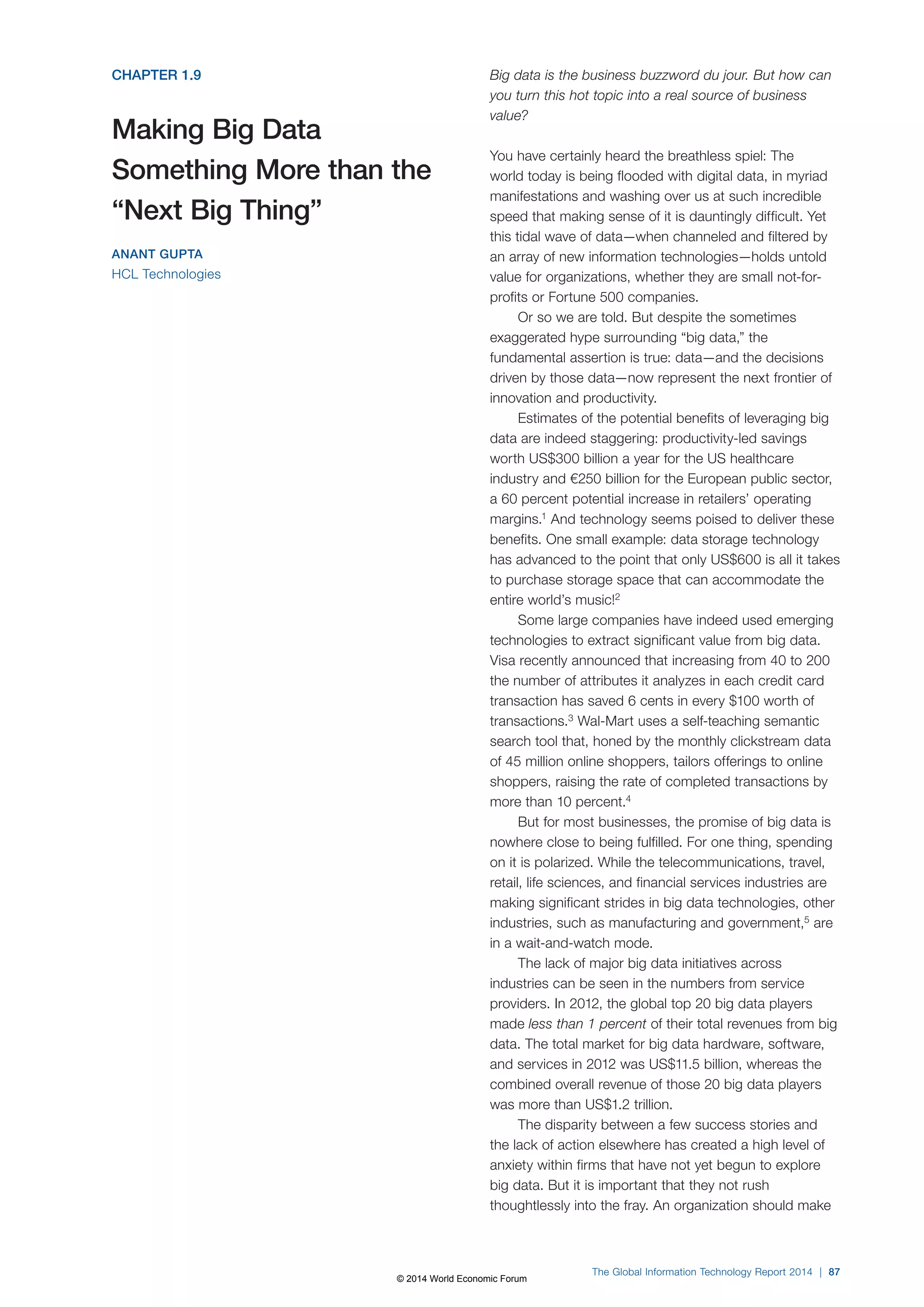 CHAPTER 1.9 
Making Big Data 
Something More than the 
“Next Big Thing” 
ANANT GUPTA 
HCL Technologies 
Big data is the business buzzword du jour. But how can 
you turn this hot topic into a real source of business 
value? 
You have certainly heard the breathless spiel: The 
world today is being flooded with digital data, in myriad 
manifestations and washing over us at such incredible 
speed that making sense of it is dauntingly difficult. Yet 
this tidal wave of data—when channeled and filtered by 
an array of new information technologies—holds untold 
value for organizations, whether they are small not-for-profits 
or Fortune 500 companies. 
Or so we are told. But despite the sometimes 
exaggerated hype surrounding “big data,” the 
fundamental assertion is true: data—and the decisions 
driven by those data—now represent the next frontier of 
innovation and productivity. 
Estimates of the potential benefits of leveraging big 
data are indeed staggering: productivity-led savings 
worth US$300 billion a year for the US healthcare 
industry and €250 billion for the European public sector, 
a 60 percent potential increase in retailers’ operating 
margins.1 And technology seems poised to deliver these 
benefits. One small example: data storage technology 
has advanced to the point that only US$600 is all it takes 
to purchase storage space that can accommodate the 
entire world’s music!2 
Some large companies have indeed used emerging 
technologies to extract significant value from big data. 
Visa recently announced that increasing from 40 to 200 
the number of attributes it analyzes in each credit card 
transaction has saved 6 cents in every $100 worth of 
transactions.3 Wal-Mart uses a self-teaching semantic 
search tool that, honed by the monthly clickstream data 
of 45 million online shoppers, tailors offerings to online 
shoppers, raising the rate of completed transactions by 
more than 10 percent.4 
But for most businesses, the promise of big data is 
nowhere close to being fulfilled. For one thing, spending 
on it is polarized. While the telecommunications, travel, 
retail, life sciences, and financial services industries are 
making significant strides in big data technologies, other 
industries, such as manufacturing and government,5 are 
in a wait-and-watch mode. 
The lack of major big data initiatives across 
industries can be seen in the numbers from service 
providers. In 2012, the global top 20 big data players 
made less than 1 percent of their total revenues from big 
data. The total market for big data hardware, software, 
and services in 2012 was US$11.5 billion, whereas the 
combined overall revenue of those 20 big data players 
was more than US$1.2 trillion. 
The disparity between a few success stories and 
the lack of action elsewhere has created a high level of 
anxiety within firms that have not yet begun to explore 
big data. But it is important that they not rush 
thoughtlessly into the fray. An organization should make 
The Global Information Technology Report 2014 | 87 
© 2014 World Economic Forum 
 