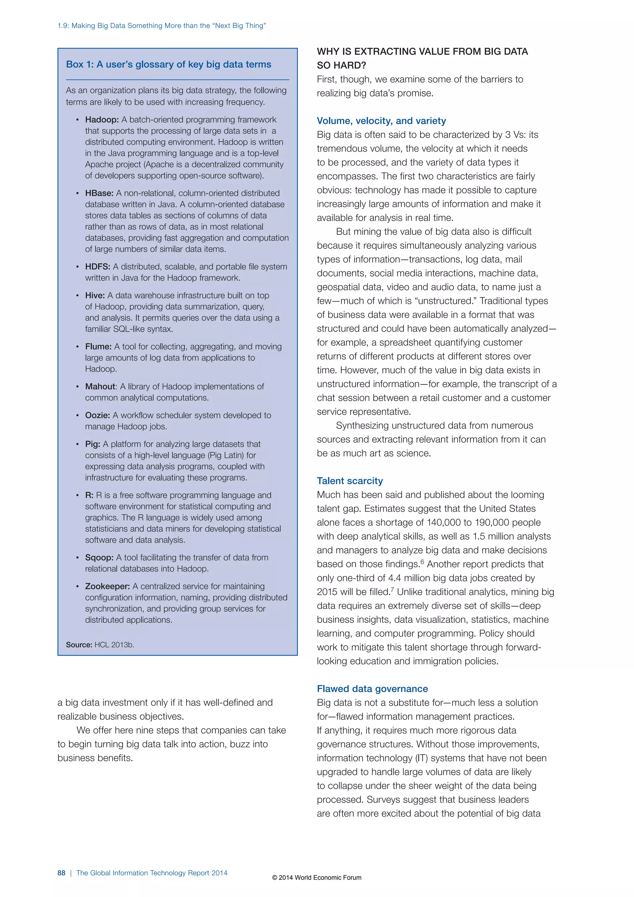 1.9: Making Big Data Something More than the “Next Big Thing” 
a big data investment only if it has well-defined and 
realizable business objectives. 
We offer here nine steps that companies can take 
to begin turning big data talk into action, buzz into 
business benefits. 
WHY IS EXTRACTING VALUE FROM BIG DATA 
SO HARD? 
First, though, we examine some of the barriers to 
realizing big data’s promise. 
Volume, velocity, and variety 
Big data is often said to be characterized by 3 Vs: its 
tremendous volume, the velocity at which it needs 
to be processed, and the variety of data types it 
encompasses. The first two characteristics are fairly 
obvious: technology has made it possible to capture 
increasingly large amounts of information and make it 
available for analysis in real time. 
But mining the value of big data also is difficult 
because it requires simultaneously analyzing various 
types of information—transactions, log data, mail 
documents, social media interactions, machine data, 
geospatial data, video and audio data, to name just a 
few—much of which is “unstructured.” Traditional types 
of business data were available in a format that was 
structured and could have been automatically analyzed— 
for example, a spreadsheet quantifying customer 
returns of different products at different stores over 
time. However, much of the value in big data exists in 
unstructured information—for example, the transcript of a 
chat session between a retail customer and a customer 
service representative. 
Synthesizing unstructured data from numerous 
sources and extracting relevant information from it can 
be as much art as science. 
Talent scarcity 
Much has been said and published about the looming 
talent gap. Estimates suggest that the United States 
alone faces a shortage of 140,000 to 190,000 people 
with deep analytical skills, as well as 1.5 million analysts 
and managers to analyze big data and make decisions 
based on those findings.6 Another report predicts that 
only one-third of 4.4 million big data jobs created by 
2015 will be filled.7 Unlike traditional analytics, mining big 
data requires an extremely diverse set of skills—deep 
business insights, data visualization, statistics, machine 
learning, and computer programming. Policy should 
work to mitigate this talent shortage through forward-looking 
education and immigration policies. 
Flawed data governance 
Big data is not a substitute for—much less a solution 
for—flawed information management practices. 
If anything, it requires much more rigorous data 
governance structures. Without those improvements, 
information technology (IT) systems that have not been 
upgraded to handle large volumes of data are likely 
to collapse under the sheer weight of the data being 
processed. Surveys suggest that business leaders 
are often more excited about the potential of big data 
Box 1: A user’s glossary of key big data terms 
As an organization plans its big data strategy, the following 
terms are likely to be used with increasing frequency. 
• Hadoop: A batch-oriented programming framework 
that supports the processing of large data sets in a 
distributed computing environment. Hadoop is written 
in the Java programming language and is a top-level 
Apache project (Apache is a decentralized community 
of developers supporting open-source software). 
• HBase: A non-relational, column-oriented distributed 
database written in Java. A column-oriented database 
stores data tables as sections of columns of data 
rather than as rows of data, as in most relational 
databases, providing fast aggregation and computation 
of large numbers of similar data items. 
• HDFS: A distributed, scalable, and portable file system 
written in Java for the Hadoop framework. 
• Hive: A data warehouse infrastructure built on top 
of Hadoop, providing data summarization, query, 
and analysis. It permits queries over the data using a 
familiar SQL-like syntax. 
• Flume: A tool for collecting, aggregating, and moving 
large amounts of log data from applications to 
Hadoop. 
• Mahout: A library of Hadoop implementations of 
common analytical computations. 
• Oozie: A workflow scheduler system developed to 
manage Hadoop jobs. 
• Pig: A platform for analyzing large datasets that 
consists of a high-level language (Pig Latin) for 
expressing data analysis programs, coupled with 
infrastructure for evaluating these programs. 
• R: R is a free software programming language and 
software environment for statistical computing and 
graphics. The R language is widely used among 
statisticians and data miners for developing statistical 
software and data analysis. 
• Sqoop: A tool facilitating the transfer of data from 
relational databases into Hadoop. 
• Zookeeper: A centralized service for maintaining 
configuration information, naming, providing distributed 
synchronization, and providing group services for 
distributed applications. 
Source: HCL 2013b. 
88 | The Global Information Technology Report 2014 
© 2014 World Economic Forum 
 