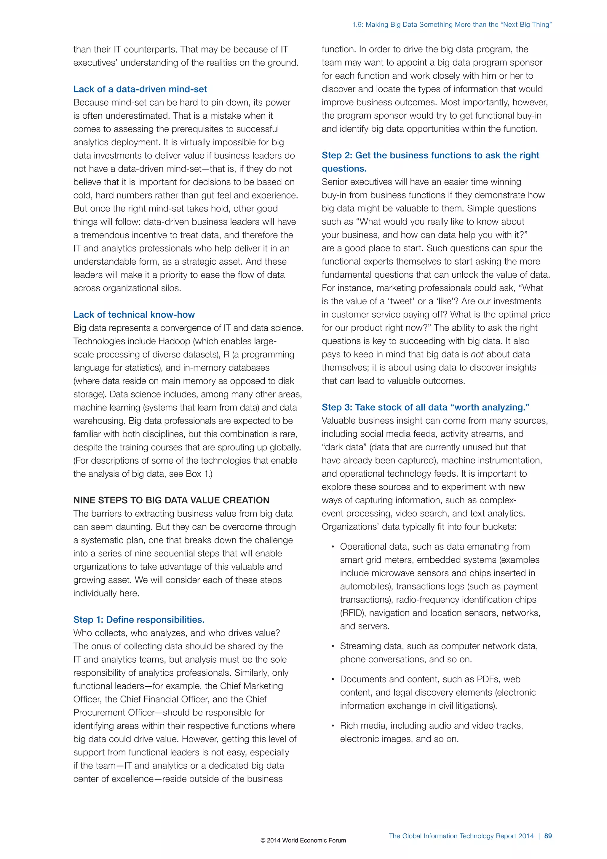 than their IT counterparts. That may be because of IT 
executives’ understanding of the realities on the ground. 
Lack of a data-driven mind-set 
Because mind-set can be hard to pin down, its power 
is often underestimated. That is a mistake when it 
comes to assessing the prerequisites to successful 
analytics deployment. It is virtually impossible for big 
data investments to deliver value if business leaders do 
not have a data-driven mind-set—that is, if they do not 
believe that it is important for decisions to be based on 
cold, hard numbers rather than gut feel and experience. 
But once the right mind-set takes hold, other good 
things will follow: data-driven business leaders will have 
a tremendous incentive to treat data, and therefore the 
IT and analytics professionals who help deliver it in an 
understandable form, as a strategic asset. And these 
leaders will make it a priority to ease the flow of data 
across organizational silos. 
Lack of technical know-how 
Big data represents a convergence of IT and data science. 
Technologies include Hadoop (which enables large-scale 
processing of diverse datasets), R (a programming 
language for statistics), and in-memory databases 
(where data reside on main memory as opposed to disk 
storage). Data science includes, among many other areas, 
machine learning (systems that learn from data) and data 
warehousing. Big data professionals are expected to be 
familiar with both disciplines, but this combination is rare, 
despite the training courses that are sprouting up globally. 
(For descriptions of some of the technologies that enable 
the analysis of big data, see Box1.) 
NINE STEPS TO BIG DATA VALUE CREATION 
The barriers to extracting business value from big data 
can seem daunting. But they can be overcome through 
a systematic plan, one that breaks down the challenge 
into a series of nine sequential steps that will enable 
organizations to take advantage of this valuable and 
growing asset. We will consider each of these steps 
individually here. 
Step 1: Define responsibilities. 
Who collects, who analyzes, and who drives value? 
The onus of collecting data should be shared by the 
IT and analytics teams, but analysis must be the sole 
responsibility of analytics professionals. Similarly, only 
functional leaders—for example, the Chief Marketing 
Officer, the Chief Financial Officer, and the Chief 
Procurement Officer—should be responsible for 
identifying areas within their respective functions where 
big data could drive value. However, getting this level of 
support from functional leaders is not easy, especially 
if the team—IT and analytics or a dedicated big data 
center of excellence—reside outside of the business 
1.9: Making Big Data Something More than the “Next Big Thing” 
function. In order to drive the big data program, the 
team may want to appoint a big data program sponsor 
for each function and work closely with him or her to 
discover and locate the types of information that would 
improve business outcomes. Most importantly, however, 
the program sponsor would try to get functional buy-in 
and identify big data opportunities within the function. 
Step 2: Get the business functions to ask the right 
questions. 
Senior executives will have an easier time winning 
buy-in from business functions if they demonstrate how 
big data might be valuable to them. Simple questions 
such as “What would you really like to know about 
your business, and how can data help you with it?” 
are a good place to start. Such questions can spur the 
functional experts themselves to start asking the more 
fundamental questions that can unlock the value of data. 
For instance, marketing professionals could ask, “What 
is the value of a ‘tweet’ or a ‘like’? Are our investments 
in customer service paying off? What is the optimal price 
for our product right now?” The ability to ask the right 
questions is key to succeeding with big data. It also 
pays to keep in mind that big data is not about data 
themselves; it is about using data to discover insights 
that can lead to valuable outcomes. 
Step 3: Take stock of all data “worth analyzing.” 
Valuable business insight can come from many sources, 
including social media feeds, activity streams, and 
“dark data” (data that are currently unused but that 
have already been captured), machine instrumentation, 
and operational technology feeds. It is important to 
explore these sources and to experiment with new 
ways of capturing information, such as complex-event 
processing, video search, and text analytics. 
Organizations’ data typically fit into four buckets: 
• Operational data, such as data emanating from 
smart grid meters, embedded systems (examples 
include microwave sensors and chips inserted in 
automobiles), transactions logs (such as payment 
transactions), radio-frequency identification chips 
(RFID), navigation and location sensors, networks, 
and servers. 
• Streaming data, such as computer network data, 
phone conversations, and so on. 
• Documents and content, such as PDFs, web 
content, and legal discovery elements (electronic 
information exchange in civil litigations). 
• Rich media, including audio and video tracks, 
electronic images, and so on. 
The Global Information Technology Report 2014 | 89 
© 2014 World Economic Forum 
 