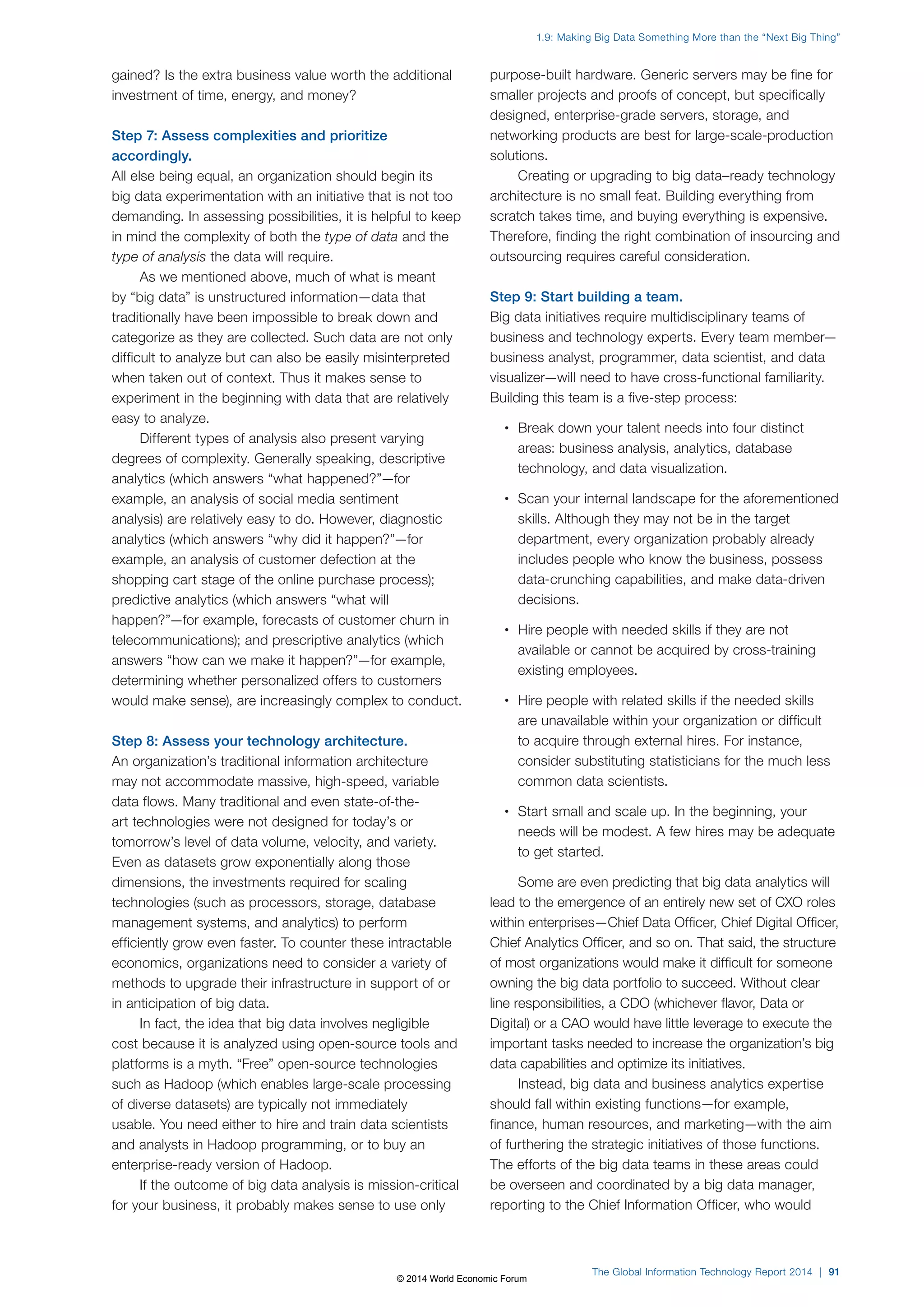 gained? Is the extra business value worth the additional 
investment of time, energy, and money? 
Step 7: Assess complexities and prioritize 
accordingly. 
All else being equal, an organization should begin its 
big data experimentation with an initiative that is not too 
demanding. In assessing possibilities, it is helpful to keep 
in mind the complexity of both the type of data and the 
type of analysis the data will require. 
As we mentioned above, much of what is meant 
by “big data” is unstructured information—data that 
traditionally have been impossible to break down and 
categorize as they are collected. Such data are not only 
difficult to analyze but can also be easily misinterpreted 
when taken out of context. Thus it makes sense to 
experiment in the beginning with data that are relatively 
easy to analyze. 
Different types of analysis also present varying 
degrees of complexity. Generally speaking, descriptive 
analytics (which answers “what happened?”—for 
example, an analysis of social media sentiment 
analysis) are relatively easy to do. However, diagnostic 
analytics (which answers “why did it happen?”—for 
example, an analysis of customer defection at the 
shopping cart stage of the online purchase process); 
predictive analytics (which answers “what will 
happen?”—for example, forecasts of customer churn in 
telecommunications); and prescriptive analytics (which 
answers “how can we make it happen?”—for example, 
determining whether personalized offers to customers 
would make sense), are increasingly complex to conduct. 
Step 8: Assess your technology architecture. 
An organization’s traditional information architecture 
may not accommodate massive, high-speed, variable 
data flows. Many traditional and even state-of-the-art 
technologies were not designed for today’s or 
tomorrow’s level of data volume, velocity, and variety. 
Even as datasets grow exponentially along those 
dimensions, the investments required for scaling 
technologies (such as processors, storage, database 
management systems, and analytics) to perform 
efficiently grow even faster. To counter these intractable 
economics, organizations need to consider a variety of 
methods to upgrade their infrastructure in support of or 
in anticipation of big data. 
In fact, the idea that big data involves negligible 
cost because it is analyzed using open-source tools and 
platforms is a myth. “Free” open-source technologies 
such as Hadoop (which enables large-scale processing 
of diverse datasets) are typically not immediately 
usable. You need either to hire and train data scientists 
and analysts in Hadoop programming, or to buy an 
enterprise-ready version of Hadoop. 
If the outcome of big data analysis is mission-critical 
for your business, it probably makes sense to use only 
1.9: Making Big Data Something More than the “Next Big Thing” 
purpose-built hardware. Generic servers may be fine for 
smaller projects and proofs of concept, but specifically 
designed, enterprise-grade servers, storage, and 
networking products are best for large-scale-production 
solutions. 
Creating or upgrading to big data–ready technology 
architecture is no small feat. Building everything from 
scratch takes time, and buying everything is expensive. 
Therefore, finding the right combination of insourcing and 
outsourcing requires careful consideration. 
Step 9: Start building a team. 
Big data initiatives require multidisciplinary teams of 
business and technology experts. Every team member— 
business analyst, programmer, data scientist, and data 
visualizer—will need to have cross-functional familiarity. 
Building this team is a five-step process: 
• Break down your talent needs into four distinct 
areas: business analysis, analytics, database 
technology, and data visualization. 
• Scan your internal landscape for the aforementioned 
skills. Although they may not be in the target 
department, every organization probably already 
includes people who know the business, possess 
data-crunching capabilities, and make data-driven 
decisions. 
• Hire people with needed skills if they are not 
available or cannot be acquired by cross-training 
existing employees. 
• Hire people with related skills if the needed skills 
are unavailable within your organization or difficult 
to acquire through external hires. For instance, 
consider substituting statisticians for the much less 
common data scientists. 
• Start small and scale up. In the beginning, your 
needs will be modest. A few hires may be adequate 
to get started. 
Some are even predicting that big data analytics will 
lead to the emergence of an entirely new set of CXO roles 
within enterprises—Chief Data Officer, Chief Digital Officer, 
Chief Analytics Officer, and so on. That said, the structure 
of most organizations would make it difficult for someone 
owning the big data portfolio to succeed. Without clear 
line responsibilities, a CDO (whichever flavor, Data or 
Digital) or a CAO would have little leverage to execute the 
important tasks needed to increase the organization’s big 
data capabilities and optimize its initiatives. 
Instead, big data and business analytics expertise 
should fall within existing functions—for example, 
finance, human resources, and marketing—with the aim 
of furthering the strategic initiatives of those functions. 
The efforts of the big data teams in these areas could 
be overseen and coordinated by a big data manager, 
reporting to the Chief Information Officer, who would 
The Global Information Technology Report 2014 | 91 
© 2014 World Economic Forum 
 