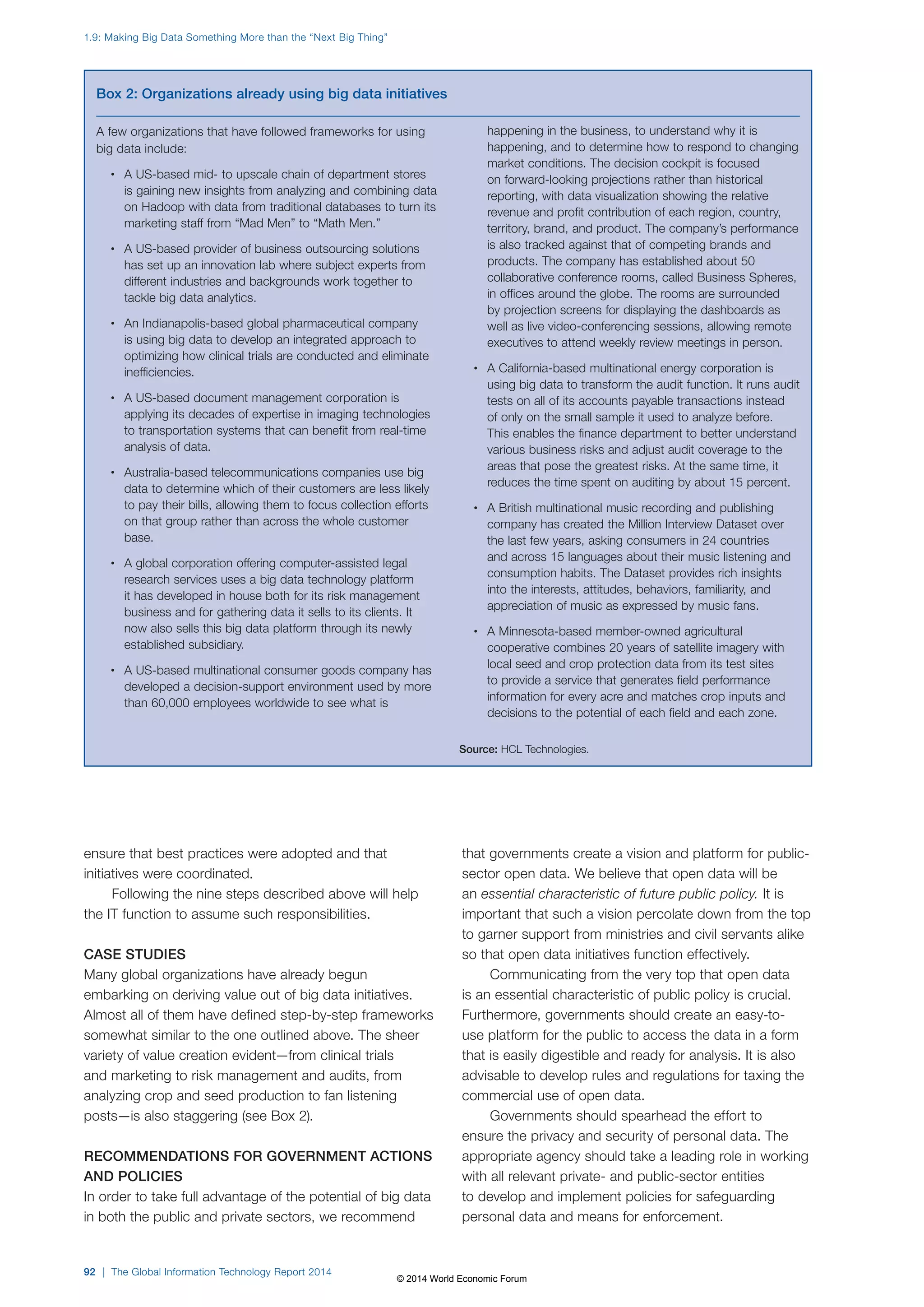 ensure that best practices were adopted and that 
initiatives were coordinated. 
Following the nine steps described above will help 
the IT function to assume such responsibilities. 
CASE STUDIES 
Many global organizations have already begun 
embarking on deriving value out of big data initiatives. 
Almost all of them have defined step-by-step frameworks 
somewhat similar to the one outlined above. The sheer 
variety of value creation evident—from clinical trials 
and marketing to risk management and audits, from 
analyzing crop and seed production to fan listening 
posts—is also staggering (see Box2). 
RECOMMENDATIONS FOR GOVERNMENT ACTIONS 
AND POLICIES 
In order to take full advantage of the potential of big data 
in both the public and private sectors, we recommend 
that governments create a vision and platform for public-sector 
open data. We believe that open data will be 
an essential characteristic of future public policy. It is 
important that such a vision percolate down from the top 
to garner support from ministries and civil servants alike 
so that open data initiatives function effectively. 
Communicating from the very top that open data 
is an essential characteristic of public policy is crucial. 
Furthermore, governments should create an easy-to-use 
platform for the public to access the data in a form 
that is easily digestible and ready for analysis. It is also 
advisable to develop rules and regulations for taxing the 
commercial use of open data. 
Governments should spearhead the effort to 
ensure the privacy and security of personal data. The 
appropriate agency should take a leading role in working 
with all relevant private- and public-sector entities 
to develop and implement policies for safeguarding 
personal data and means for enforcement. 
Box 2: Organizations already using big data initiatives 
A few organizations that have followed frameworks for using 
big data include: 
• A US-based mid- to upscale chain of department stores 
is gaining new insights from analyzing and combining data 
on Hadoop with data from traditional databases to turn its 
marketing staff from “Mad Men” to “Math Men.” 
• A US-based provider of business outsourcing solutions 
has set up an innovation lab where subject experts from 
different industries and backgrounds work together to 
tackle big data analytics. 
• An Indianapolis-based global pharmaceutical company 
is using big data to develop an integrated approach to 
optimizing how clinical trials are conducted and eliminate 
inefficiencies. 
• A US-based document management corporation is 
applying its decades of expertise in imaging technologies 
to transportation systems that can benefit from real-time 
analysis of data. 
• Australia-based telecommunications companies use big 
data to determine which of their customers are less likely 
to pay their bills, allowing them to focus collection efforts 
on that group rather than across the whole customer 
base. 
• A global corporation offering computer-assisted legal 
research services uses a big data technology platform 
it has developed in house both for its risk management 
business and for gathering data it sells to its clients. It 
now also sells this big data platform through its newly 
established subsidiary. 
• A US-based multinational consumer goods company has 
developed a decision-support environment used by more 
than 60,000 employees worldwide to see what is 
happening in the business, to understand why it is 
happening, and to determine how to respond to changing 
market conditions. The decision cockpit is focused 
on forward-looking projections rather than historical 
reporting, with data visualization showing the relative 
revenue and profit contribution of each region, country, 
territory, brand, and product. The company’s performance 
is also tracked against that of competing brands and 
products. The company has established about 50 
collaborative conference rooms, called Business Spheres, 
in offices around the globe. The rooms are surrounded 
by projection screens for displaying the dashboards as 
well as live video-conferencing sessions, allowing remote 
executives to attend weekly review meetings in person. 
• A California-based multinational energy corporation is 
using big data to transform the audit function. It runs audit 
tests on all of its accounts payable transactions instead 
of only on the small sample it used to analyze before. 
This enables the finance department to better understand 
various business risks and adjust audit coverage to the 
areas that pose the greatest risks. At the same time, it 
reduces the time spent on auditing by about 15 percent. 
• A British multinational music recording and publishing 
company has created the Million Interview Dataset over 
the last few years, asking consumers in 24 countries 
and across 15 languages about their music listening and 
consumption habits. The Dataset provides rich insights 
into the interests, attitudes, behaviors, familiarity, and 
appreciation of music as expressed by music fans. 
• A Minnesota-based member-owned agricultural 
cooperative combines 20 years of satellite imagery with 
local seed and crop protection data from its test sites 
to provide a service that generates field performance 
information for every acre and matches crop inputs and 
decisions to the potential of each field and each zone. 
Source: HCL Technologies. 
1.9: Making Big Data Something More than the “Next Big Thing” 
92 | The Global Information Technology Report 2014 
© 2014 World Economic Forum 
 