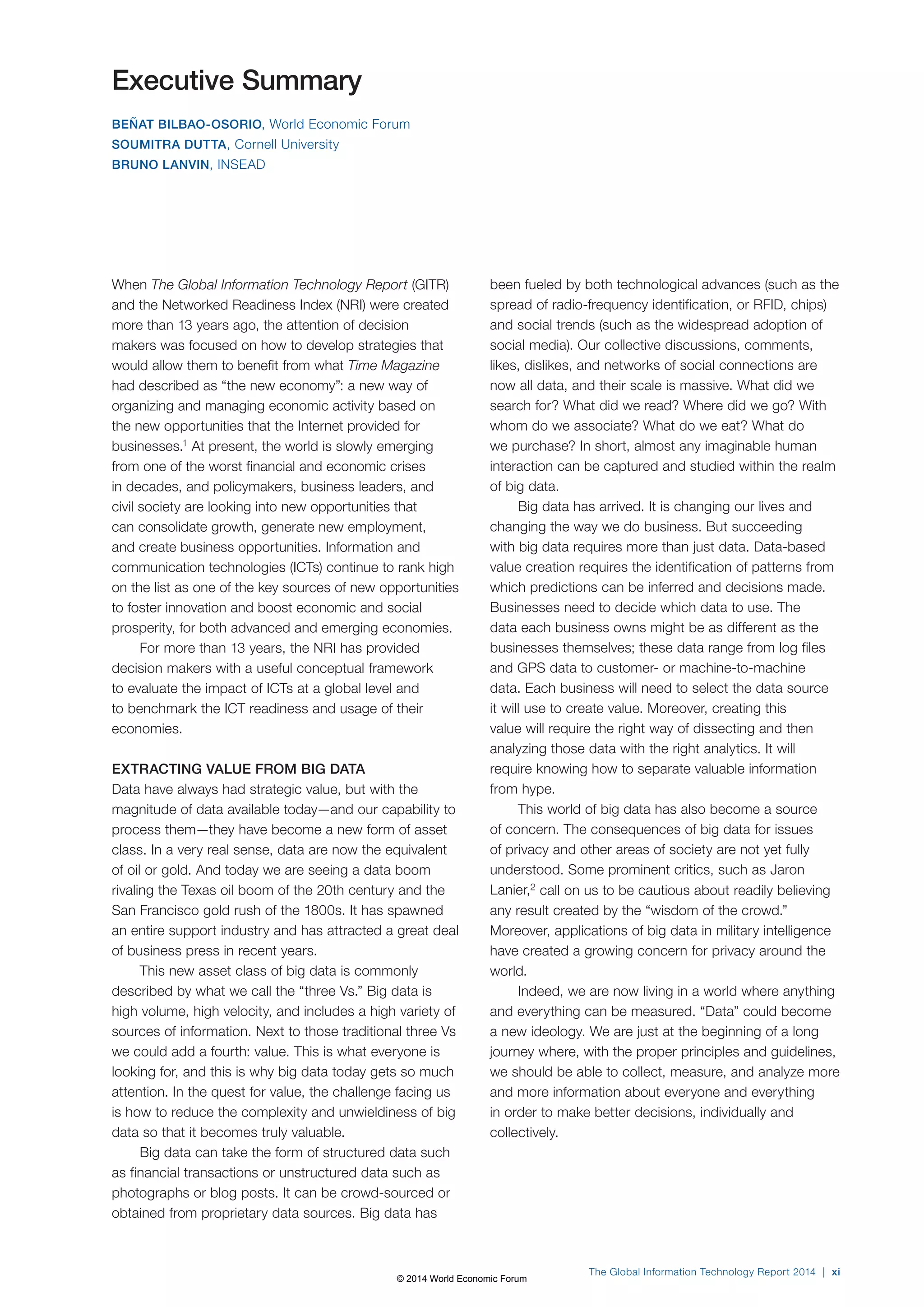 Executive Summary 
BEÑAT BILBAO-OSORIO, World Economic Forum 
SOUMITRA DUTTA, Cornell University 
BRUNO LANVIN, INSEAD 
When The Global Information Technology Report (GITR) 
and the Networked Readiness Index (NRI) were created 
more than 13 years ago, the attention of decision 
makers was focused on how to develop strategies that 
would allow them to benefit from what Time Magazine 
had described as “the new economy”: a new way of 
organizing and managing economic activity based on 
the new opportunities that the Internet provided for 
businesses.1 At present, the world is slowly emerging 
from one of the worst financial and economic crises 
in decades, and policymakers, business leaders, and 
civil society are looking into new opportunities that 
can consolidate growth, generate new employment, 
and create business opportunities. Information and 
communication technologies (ICTs) continue to rank high 
on the list as one of the key sources of new opportunities 
to foster innovation and boost economic and social 
prosperity, for both advanced and emerging economies. 
For more than 13 years, the NRI has provided 
decision makers with a useful conceptual framework 
to evaluate the impact of ICTs at a global level and 
to benchmark the ICT readiness and usage of their 
economies. 
EXTRACTING VALUE FROM BIG DATA 
Data have always had strategic value, but with the 
magnitude of data available today—and our capability to 
process them—they have become a new form of asset 
class. In a very real sense, data are now the equivalent 
of oil or gold. And today we are seeing a data boom 
rivaling the Texas oil boom of the 20th century and the 
San Francisco gold rush of the 1800s. It has spawned 
an entire support industry and has attracted a great deal 
of business press in recent years. 
This new asset class of big data is commonly 
described by what we call the “three Vs.” Big data is 
high volume, high velocity, and includes a high variety of 
sources of information. Next to those traditional three Vs 
we could add a fourth: value. This is what everyone is 
looking for, and this is why big data today gets so much 
attention. In the quest for value, the challenge facing us 
is how to reduce the complexity and unwieldiness of big 
data so that it becomes truly valuable. 
Big data can take the form of structured data such 
as financial transactions or unstructured data such as 
photographs or blog posts. It can be crowd-sourced or 
obtained from proprietary data sources. Big data has 
been fueled by both technological advances (such as the 
spread of radio-frequency identification, or RFID, chips) 
and social trends (such as the widespread adoption of 
social media). Our collective discussions, comments, 
likes, dislikes, and networks of social connections are 
now all data, and their scale is massive. What did we 
search for? What did we read? Where did we go? With 
whom do we associate? What do we eat? What do 
we purchase? In short, almost any imaginable human 
interaction can be captured and studied within the realm 
of big data. 
Big data has arrived. It is changing our lives and 
changing the way we do business. But succeeding 
with big data requires more than just data. Data-based 
value creation requires the identification of patterns from 
which predictions can be inferred and decisions made. 
Businesses need to decide which data to use. The 
data each business owns might be as different as the 
businesses themselves; these data range from log files 
and GPS data to customer- or machine-to-machine 
data. Each business will need to select the data source 
it will use to create value. Moreover, creating this 
value will require the right way of dissecting and then 
analyzing those data with the right analytics. It will 
require knowing how to separate valuable information 
from hype. 
This world of big data has also become a source 
of concern. The consequences of big data for issues 
of privacy and other areas of society are not yet fully 
understood. Some prominent critics, such as Jaron 
Lanier,2 call on us to be cautious about readily believing 
any result created by the “wisdom of the crowd.” 
Moreover, applications of big data in military intelligence 
have created a growing concern for privacy around the 
world. 
Indeed, we are now living in a world where anything 
and everything can be measured. “Data” could become 
a new ideology. We are just at the beginning of a long 
journey where, with the proper principles and guidelines, 
we should be able to collect, measure, and analyze more 
and more information about everyone and everything 
in order to make better decisions, individually and 
collectively. 
The Global Information Technology Report 2014 | xi 
© 2014 World Economic Forum 
 