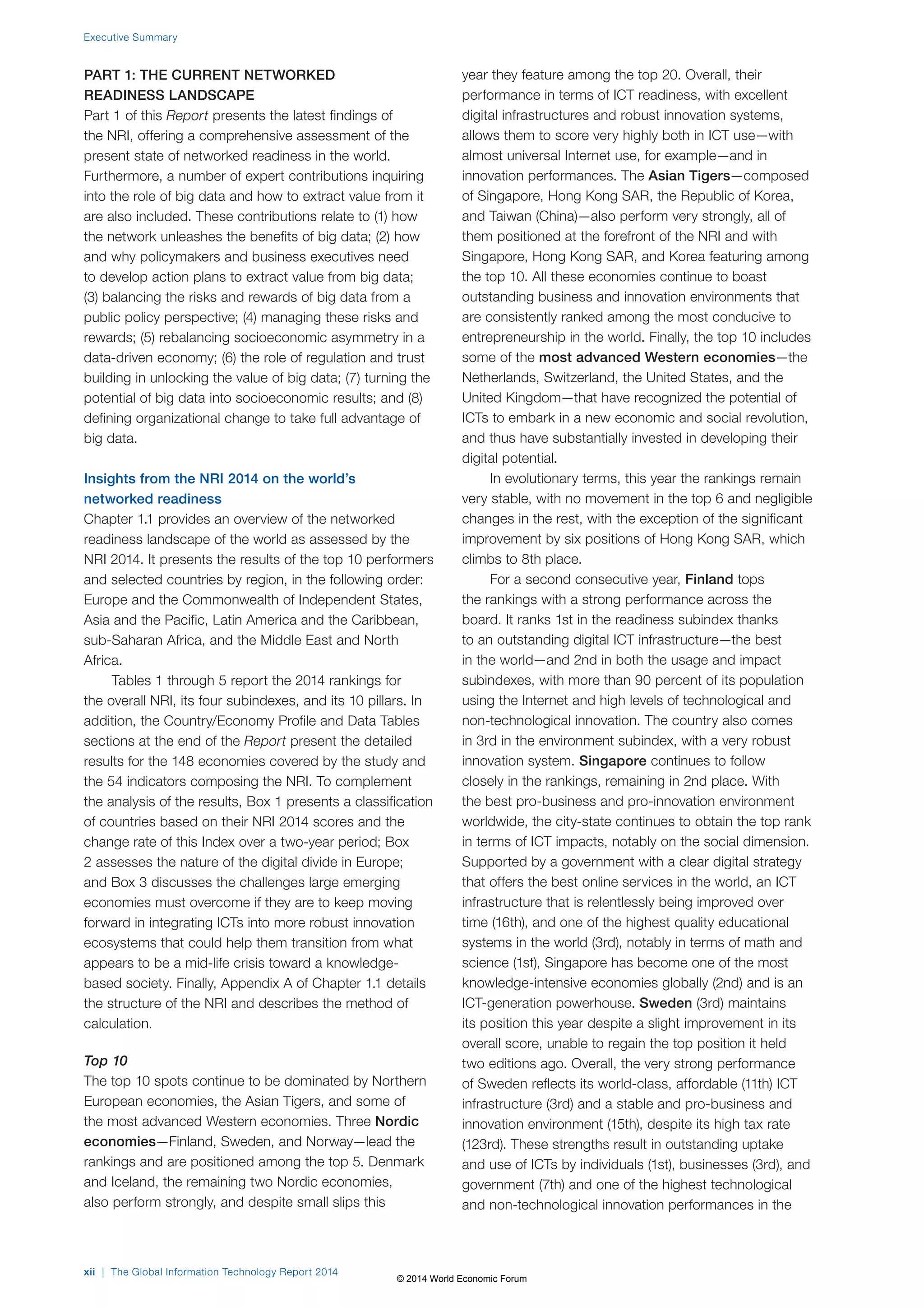 Executive Summary 
PART 1: THE CURRENT NETWORKED 
READINESS LANDSCAPE 
Part 1 of this Report presents the latest findings of 
the NRI, offering a comprehensive assessment of the 
present state of networked readiness in the world. 
Furthermore, a number of expert contributions inquiring 
into the role of big data and how to extract value from it 
are also included. These contributions relate to (1) how 
the network unleashes the benefits of big data; (2) how 
and why policymakers and business executives need 
to develop action plans to extract value from big data; 
(3) balancing the risks and rewards of big data from a 
public policy perspective; (4) managing these risks and 
rewards; (5) rebalancing socioeconomic asymmetry in a 
data-driven economy; (6) the role of regulation and trust 
building in unlocking the value of big data; (7) turning the 
potential of big data into socioeconomic results; and (8) 
defining organizational change to take full advantage of 
big data. 
Insights from the NRI 2014 on the world’s 
networked readiness 
Chapter 1.1 provides an overview of the networked 
readiness landscape of the world as assessed by the 
NRI 2014. It presents the results of the top 10 performers 
and selected countries by region, in the following order: 
Europe and the Commonwealth of Independent States, 
Asia and the Pacific, Latin America and the Caribbean, 
sub-Saharan Africa, and the Middle East and North 
Africa. 
Tables 1 through 5 report the 2014 rankings for 
the overall NRI, its four subindexes, and its 10 pillars. In 
addition, the Country/Economy Profile and Data Tables 
sections at the end of the Report present the detailed 
results for the 148 economies covered by the study and 
the 54 indicators composing the NRI. To complement 
the analysis of the results, Box 1 presents a classification 
of countries based on their NRI 2014 scores and the 
change rate of this Index over a two-year period; Box 
2 assesses the nature of the digital divide in Europe; 
and Box 3 discusses the challenges large emerging 
economies must overcome if they are to keep moving 
forward in integrating ICTs into more robust innovation 
ecosystems that could help them transition from what 
appears to be a mid-life crisis toward a knowledge-based 
society. Finally, Appendix A of Chapter 1.1 details 
the structure of the NRI and describes the method of 
calculation. 
Top 10 
The top 10 spots continue to be dominated by Northern 
European economies, the Asian Tigers, and some of 
the most advanced Western economies. Three Nordic 
economies—Finland, Sweden, and Norway—lead the 
rankings and are positioned among the top 5. Denmark 
and Iceland, the remaining two Nordic economies, 
also perform strongly, and despite small slips this 
year they feature among the top 20. Overall, their 
performance in terms of ICT readiness, with excellent 
digital infrastructures and robust innovation systems, 
allows them to score very highly both in ICT use—with 
almost universal Internet use, for example—and in 
innovation performances. The Asian Tigers—composed 
of Singapore, Hong Kong SAR, the Republic of Korea, 
and Taiwan (China)—also perform very strongly, all of 
them positioned at the forefront of the NRI and with 
Singapore, Hong Kong SAR, and Korea featuring among 
the top 10. All these economies continue to boast 
outstanding business and innovation environments that 
are consistently ranked among the most conducive to 
entrepreneurship in the world. Finally, the top 10 includes 
some of the most advanced Western economies—the 
Netherlands, Switzerland, the United States, and the 
United Kingdom—that have recognized the potential of 
ICTs to embark in a new economic and social revolution, 
and thus have substantially invested in developing their 
digital potential. 
In evolutionary terms, this year the rankings remain 
very stable, with no movement in the top 6 and negligible 
changes in the rest, with the exception of the significant 
improvement by six positions of Hong Kong SAR, which 
climbs to 8th place. 
For a second consecutive year, Finland tops 
the rankings with a strong performance across the 
board. It ranks 1st in the readiness subindex thanks 
to an outstanding digital ICT infrastructure—the best 
in the world—and 2nd in both the usage and impact 
subindexes, with more than 90 percent of its population 
using the Internet and high levels of technological and 
non-technological innovation. The country also comes 
in 3rd in the environment subindex, with a very robust 
innovation system. Singapore continues to follow 
closely in the rankings, remaining in 2nd place. With 
the best pro-business and pro-innovation environment 
worldwide, the city-state continues to obtain the top rank 
in terms of ICT impacts, notably on the social dimension. 
Supported by a government with a clear digital strategy 
that offers the best online services in the world, an ICT 
infrastructure that is relentlessly being improved over 
time (16th), and one of the highest quality educational 
systems in the world (3rd), notably in terms of math and 
science (1st), Singapore has become one of the most 
knowledge-intensive economies globally (2nd) and is an 
ICT-generation powerhouse. Sweden (3rd) maintains 
its position this year despite a slight improvement in its 
overall score, unable to regain the top position it held 
two editions ago. Overall, the very strong performance 
of Sweden reflects its world-class, affordable (11th) ICT 
infrastructure (3rd) and a stable and pro-business and 
innovation environment (15th), despite its high tax rate 
(123rd). These strengths result in outstanding uptake 
and use of ICTs by individuals (1st), businesses (3rd), and 
government (7th) and one of the highest technological 
and non-technological innovation performances in the 
xii | The Global Information Technology Report 2014 
© 2014 World Economic Forum 
 