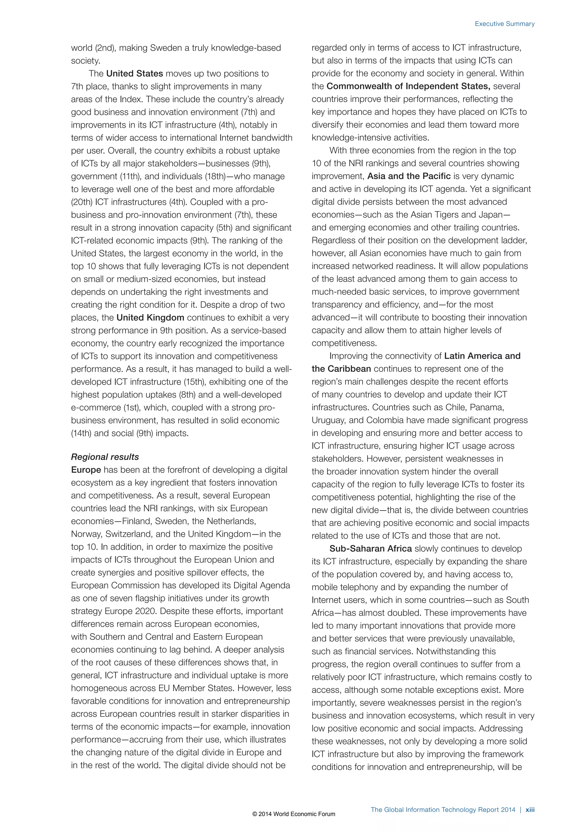world (2nd), making Sweden a truly knowledge-based 
society. 
The United States moves up two positions to 
7th place, thanks to slight improvements in many 
areas of the Index. These include the country’s already 
good business and innovation environment (7th) and 
improvements in its ICT infrastructure (4th), notably in 
terms of wider access to international Internet bandwidth 
per user. Overall, the country exhibits a robust uptake 
of ICTs by all major stakeholders—businesses (9th), 
government (11th), and individuals (18th)—who manage 
to leverage well one of the best and more affordable 
(20th) ICT infrastructures (4th). Coupled with a pro-business 
and pro-innovation environment (7th), these 
result in a strong innovation capacity (5th) and significant 
ICT-related economic impacts (9th). The ranking of the 
United States, the largest economy in the world, in the 
top 10 shows that fully leveraging ICTs is not dependent 
on small or medium-sized economies, but instead 
depends on undertaking the right investments and 
creating the right condition for it. Despite a drop of two 
places, the United Kingdom continues to exhibit a very 
strong performance in 9th position. As a service-based 
economy, the country early recognized the importance 
of ICTs to support its innovation and competitiveness 
performance. As a result, it has managed to build a well-developed 
ICT infrastructure (15th), exhibiting one of the 
highest population uptakes (8th) and a well-developed 
e-commerce (1st), which, coupled with a strong pro-business 
environment, has resulted in solid economic 
(14th) and social (9th) impacts. 
Regional results 
Europe has been at the forefront of developing a digital 
ecosystem as a key ingredient that fosters innovation 
and competitiveness. As a result, several European 
countries lead the NRI rankings, with six European 
economies—Finland, Sweden, the Netherlands, 
Norway, Switzerland, and the United Kingdom—in the 
top 10. In addition, in order to maximize the positive 
impacts of ICTs throughout the European Union and 
create synergies and positive spillover effects, the 
European Commission has developed its Digital Agenda 
as one of seven flagship initiatives under its growth 
strategy Europe 2020. Despite these efforts, important 
differences remain across European economies, 
with Southern and Central and Eastern European 
economies continuing to lag behind. A deeper analysis 
of the root causes of these differences shows that, in 
general, ICT infrastructure and individual uptake is more 
homogeneous across EU Member States. However, less 
favorable conditions for innovation and entrepreneurship 
across European countries result in starker disparities in 
terms of the economic impacts—for example, innovation 
performance—accruing from their use, which illustrates 
the changing nature of the digital divide in Europe and 
in the rest of the world. The digital divide should not be 
Executive Summary 
regarded only in terms of access to ICT infrastructure, 
but also in terms of the impacts that using ICTs can 
provide for the economy and society in general. Within 
the Commonwealth of Independent States, several 
countries improve their performances, reflecting the 
key importance and hopes they have placed on ICTs to 
diversify their economies and lead them toward more 
knowledge-intensive activities. 
With three economies from the region in the top 
10 of the NRI rankings and several countries showing 
improvement, Asia and the Pacific is very dynamic 
and active in developing its ICT agenda. Yet a significant 
digital divide persists between the most advanced 
economies—such as the Asian Tigers and Japan— 
and emerging economies and other trailing countries. 
Regardless of their position on the development ladder, 
however, all Asian economies have much to gain from 
increased networked readiness. It will allow populations 
of the least advanced among them to gain access to 
much-needed basic services, to improve government 
transparency and efficiency, and—for the most 
advanced—it will contribute to boosting their innovation 
capacity and allow them to attain higher levels of 
competitiveness. 
Improving the connectivity of Latin America and 
the Caribbean continues to represent one of the 
region’s main challenges despite the recent efforts 
of many countries to develop and update their ICT 
infrastructures. Countries such as Chile, Panama, 
Uruguay, and Colombia have made significant progress 
in developing and ensuring more and better access to 
ICT infrastructure, ensuring higher ICT usage across 
stakeholders. However, persistent weaknesses in 
the broader innovation system hinder the overall 
capacity of the region to fully leverage ICTs to foster its 
competitiveness potential, highlighting the rise of the 
new digital divide—that is, the divide between countries 
that are achieving positive economic and social impacts 
related to the use of ICTs and those that are not. 
Sub-Saharan Africa slowly continues to develop 
its ICT infrastructure, especially by expanding the share 
of the population covered by, and having access to, 
mobile telephony and by expanding the number of 
Internet users, which in some countries—such as South 
Africa—has almost doubled. These improvements have 
led to many important innovations that provide more 
and better services that were previously unavailable, 
such as financial services. Notwithstanding this 
progress, the region overall continues to suffer from a 
relatively poor ICT infrastructure, which remains costly to 
access, although some notable exceptions exist. More 
importantly, severe weaknesses persist in the region’s 
business and innovation ecosystems, which result in very 
low positive economic and social impacts. Addressing 
these weaknesses, not only by developing a more solid 
ICT infrastructure but also by improving the framework 
conditions for innovation and entrepreneurship, will be 
The Global Information Technology Report 2014 | xiii 
© 2014 World Economic Forum 
 