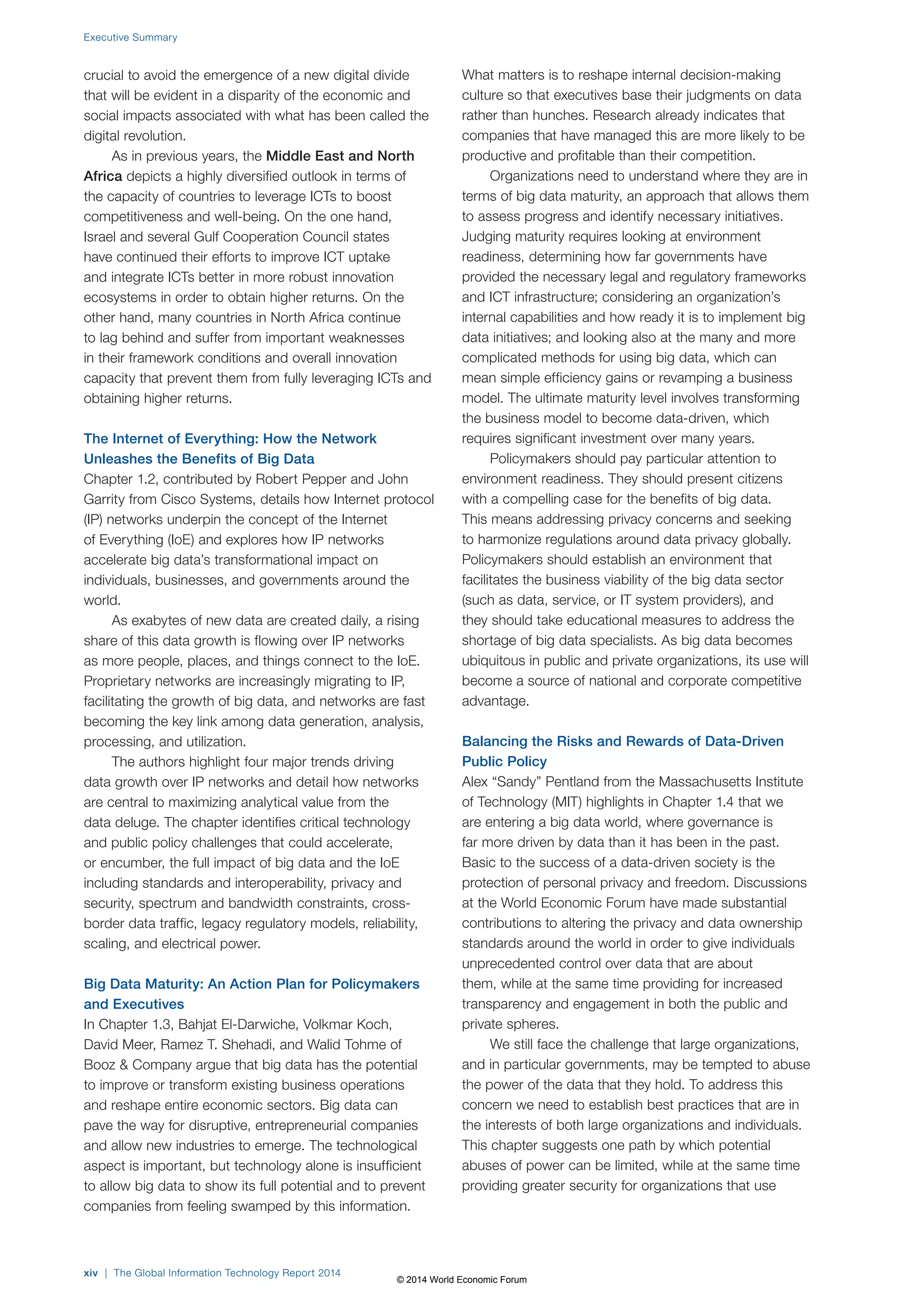 Executive Summary 
crucial to avoid the emergence of a new digital divide 
that will be evident in a disparity of the economic and 
social impacts associated with what has been called the 
digital revolution. 
As in previous years, the Middle East and North 
Africa depicts a highly diversified outlook in terms of 
the capacity of countries to leverage ICTs to boost 
competitiveness and well-being. On the one hand, 
Israel and several Gulf Cooperation Council states 
have continued their efforts to improve ICT uptake 
and integrate ICTs better in more robust innovation 
ecosystems in order to obtain higher returns. On the 
other hand, many countries in North Africa continue 
to lag behind and suffer from important weaknesses 
in their framework conditions and overall innovation 
capacity that prevent them from fully leveraging ICTs and 
obtaining higher returns. 
The Internet of Everything: How the Network 
Unleashes the Benefits of Big Data 
Chapter 1.2, contributed by Robert Pepper and John 
Garrity from Cisco Systems, details how Internet protocol 
(IP) networks underpin the concept of the Internet 
of Everything (IoE) and explores how IP networks 
accelerate big data’s transformational impact on 
individuals, businesses, and governments around the 
world. 
As exabytes of new data are created daily, a rising 
share of this data growth is flowing over IP networks 
as more people, places, and things connect to the IoE. 
Proprietary networks are increasingly migrating to IP, 
facilitating the growth of big data, and networks are fast 
becoming the key link among data generation, analysis, 
processing, and utilization. 
The authors highlight four major trends driving 
data growth over IP networks and detail how networks 
are central to maximizing analytical value from the 
data deluge. The chapter identifies critical technology 
and public policy challenges that could accelerate, 
or encumber, the full impact of big data and the IoE 
including standards and interoperability, privacy and 
security, spectrum and bandwidth constraints, cross-border 
data traffic, legacy regulatory models, reliability, 
scaling, and electrical power. 
Big Data Maturity: An Action Plan for Policymakers 
and Executives 
In Chapter 1.3, Bahjat El-Darwiche, Volkmar Koch, 
David Meer, Ramez T. Shehadi, and Walid Tohme of 
Booz & Company argue that big data has the potential 
to improve or transform existing business operations 
and reshape entire economic sectors. Big data can 
pave the way for disruptive, entrepreneurial companies 
and allow new industries to emerge. The technological 
aspect is important, but technology alone is insufficient 
to allow big data to show its full potential and to prevent 
companies from feeling swamped by this information. 
What matters is to reshape internal decision-making 
culture so that executives base their judgments on data 
rather than hunches. Research already indicates that 
companies that have managed this are more likely to be 
productive and profitable than their competition. 
Organizations need to understand where they are in 
terms of big data maturity, an approach that allows them 
to assess progress and identify necessary initiatives. 
Judging maturity requires looking at environment 
readiness, determining how far governments have 
provided the necessary legal and regulatory frameworks 
and ICT infrastructure; considering an organization’s 
internal capabilities and how ready it is to implement big 
data initiatives; and looking also at the many and more 
complicated methods for using big data, which can 
mean simple efficiency gains or revamping a business 
model. The ultimate maturity level involves transforming 
the business model to become data-driven, which 
requires significant investment over many years. 
Policymakers should pay particular attention to 
environment readiness. They should present citizens 
with a compelling case for the benefits of big data. 
This means addressing privacy concerns and seeking 
to harmonize regulations around data privacy globally. 
Policymakers should establish an environment that 
facilitates the business viability of the big data sector 
(such as data, service, or IT system providers), and 
they should take educational measures to address the 
shortage of big data specialists. As big data becomes 
ubiquitous in public and private organizations, its use will 
become a source of national and corporate competitive 
advantage. 
Balancing the Risks and Rewards of Data-Driven 
Public Policy 
Alex “Sandy” Pentland from the Massachusetts Institute 
of Technology (MIT) highlights in Chapter 1.4 that we 
are entering a big data world, where governance is 
far more driven by data than it has been in the past. 
Basic to the success of a data-driven society is the 
protection of personal privacy and freedom. Discussions 
at the World Economic Forum have made substantial 
contributions to altering the privacy and data ownership 
standards around the world in order to give individuals 
unprecedented control over data that are about 
them, while at the same time providing for increased 
transparency and engagement in both the public and 
private spheres. 
We still face the challenge that large organizations, 
and in particular governments, may be tempted to abuse 
the power of the data that they hold. To address this 
concern we need to establish best practices that are in 
the interests of both large organizations and individuals. 
This chapter suggests one path by which potential 
abuses of power can be limited, while at the same time 
providing greater security for organizations that use 
xiv | The Global Information Technology Report 2014 
© 2014 World Economic Forum 
 