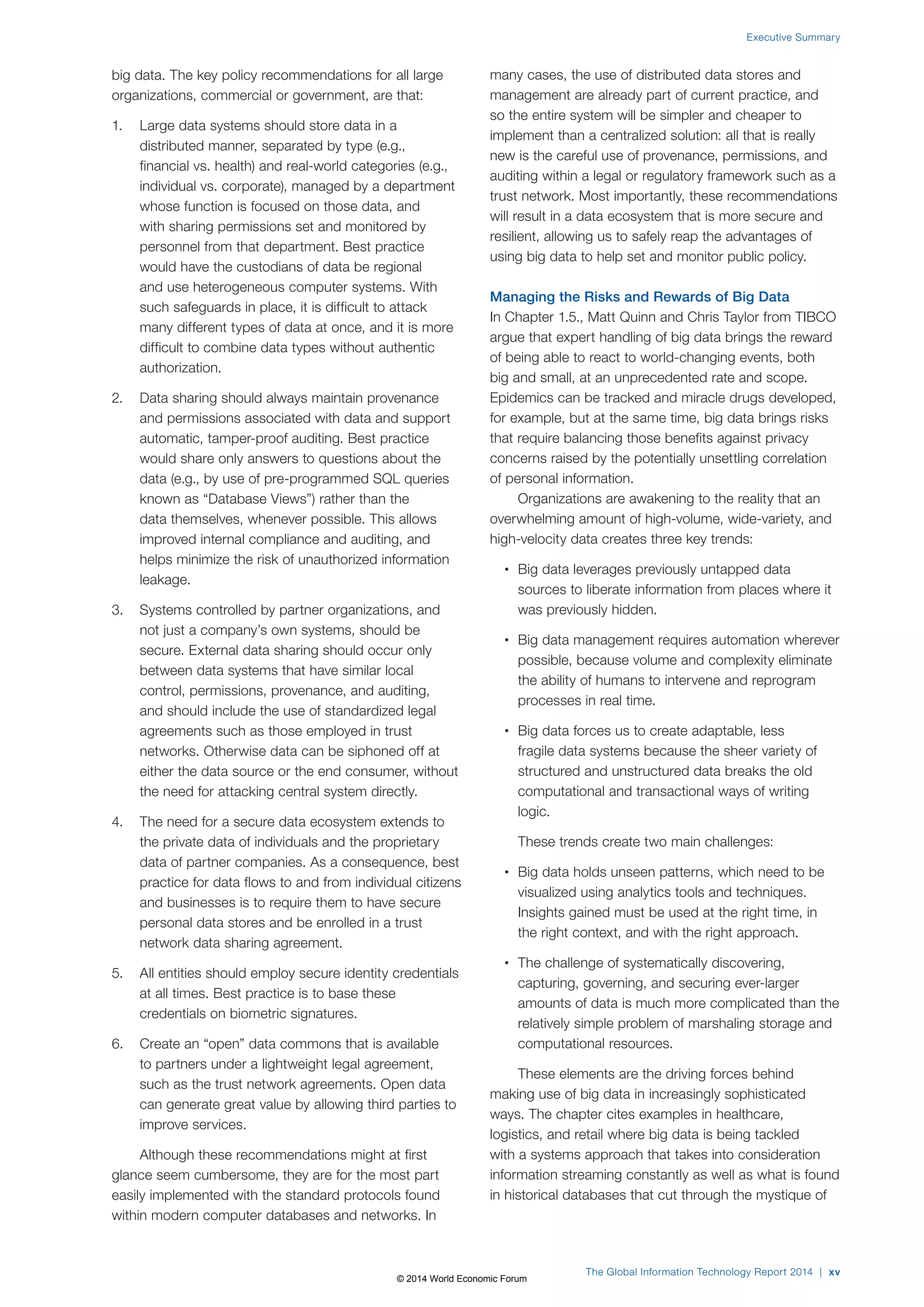 big data. The key policy recommendations for all large 
organizations, commercial or government, are that: 
1. Large data systems should store data in a 
distributed manner, separated by type (e.g., 
financial vs. health) and real-world categories (e.g., 
individual vs. corporate), managed by a department 
whose function is focused on those data, and 
with sharing permissions set and monitored by 
personnel from that department. Best practice 
would have the custodians of data be regional 
and use heterogeneous computer systems. With 
such safeguards in place, it is difficult to attack 
many different types of data at once, and it is more 
difficult to combine data types without authentic 
authorization. 
2. Data sharing should always maintain provenance 
and permissions associated with data and support 
automatic, tamper-proof auditing. Best practice 
would share only answers to questions about the 
data (e.g., by use of pre-programmed SQL queries 
known as “Database Views”) rather than the 
data themselves, whenever possible. This allows 
improved internal compliance and auditing, and 
helps minimize the risk of unauthorized information 
leakage. 
3. Systems controlled by partner organizations, and 
not just a company’s own systems, should be 
secure. External data sharing should occur only 
between data systems that have similar local 
control, permissions, provenance, and auditing, 
and should include the use of standardized legal 
agreements such as those employed in trust 
networks. Otherwise data can be siphoned off at 
either the data source or the end consumer, without 
the need for attacking central system directly. 
4. The need for a secure data ecosystem extends to 
the private data of individuals and the proprietary 
data of partner companies. As a consequence, best 
practice for data flows to and from individual citizens 
and businesses is to require them to have secure 
personal data stores and be enrolled in a trust 
network data sharing agreement. 
5. All entities should employ secure identity credentials 
at all times. Best practice is to base these 
credentials on biometric signatures. 
6. Create an “open” data commons that is available 
to partners under a lightweight legal agreement, 
such as the trust network agreements. Open data 
can generate great value by allowing third parties to 
improve services. 
Although these recommendations might at first 
glance seem cumbersome, they are for the most part 
easily implemented with the standard protocols found 
within modern computer databases and networks. In 
Executive Summary 
many cases, the use of distributed data stores and 
management are already part of current practice, and 
so the entire system will be simpler and cheaper to 
implement than a centralized solution: all that is really 
new is the careful use of provenance, permissions, and 
auditing within a legal or regulatory framework such as a 
trust network. Most importantly, these recommendations 
will result in a data ecosystem that is more secure and 
resilient, allowing us to safely reap the advantages of 
using big data to help set and monitor public policy. 
Managing the Risks and Rewards of Big Data 
In Chapter 1.5., Matt Quinn and Chris Taylor from TIBCO 
argue that expert handling of big data brings the reward 
of being able to react to world-changing events, both 
big and small, at an unprecedented rate and scope. 
Epidemics can be tracked and miracle drugs developed, 
for example, but at the same time, big data brings risks 
that require balancing those benefits against privacy 
concerns raised by the potentially unsettling correlation 
of personal information. 
Organizations are awakening to the reality that an 
overwhelming amount of high-volume, wide-variety, and 
high-velocity data creates three key trends: 
• Big data leverages previously untapped data 
sources to liberate information from places where it 
was previously hidden. 
• Big data management requires automation wherever 
possible, because volume and complexity eliminate 
the ability of humans to intervene and reprogram 
processes in real time. 
• Big data forces us to create adaptable, less 
fragile data systems because the sheer variety of 
structured and unstructured data breaks the old 
computational and transactional ways of writing 
logic. 
These trends create two main challenges: 
• Big data holds unseen patterns, which need to be 
visualized using analytics tools and techniques. 
Insights gained must be used at the right time, in 
the right context, and with the right approach. 
• The challenge of systematically discovering, 
capturing, governing, and securing ever-larger 
amounts of data is much more complicated than the 
relatively simple problem of marshaling storage and 
computational resources. 
These elements are the driving forces behind 
making use of big data in increasingly sophisticated 
ways. The chapter cites examples in healthcare, 
logistics, and retail where big data is being tackled 
with a systems approach that takes into consideration 
information streaming constantly as well as what is found 
in historical databases that cut through the mystique of 
The Global Information Technology Report 2014 | xv 
© 2014 World Economic Forum 
 