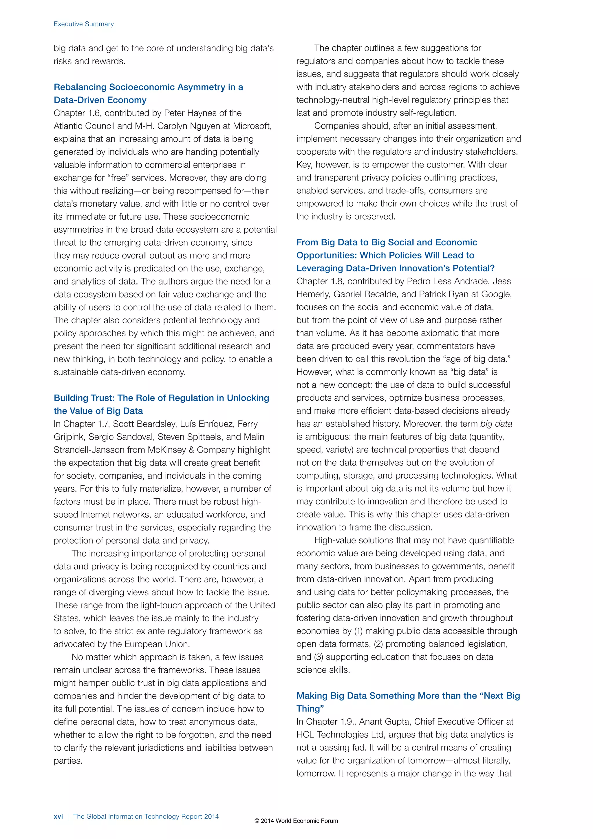 Executive Summary 
big data and get to the core of understanding big data’s 
risks and rewards. 
Rebalancing Socioeconomic Asymmetry in a 
Data-Driven Economy 
Chapter 1.6, contributed by Peter Haynes of the 
Atlantic Council and M-H. Carolyn Nguyen at Microsoft, 
explains that an increasing amount of data is being 
generated by individuals who are handing potentially 
valuable information to commercial enterprises in 
exchange for “free” services. Moreover, they are doing 
this without realizing—or being recompensed for—their 
data’s monetary value, and with little or no control over 
its immediate or future use. These socioeconomic 
asymmetries in the broad data ecosystem are a potential 
threat to the emerging data-driven economy, since 
they may reduce overall output as more and more 
economic activity is predicated on the use, exchange, 
and analytics of data. The authors argue the need for a 
data ecosystem based on fair value exchange and the 
ability of users to control the use of data related to them. 
The chapter also considers potential technology and 
policy approaches by which this might be achieved, and 
present the need for significant additional research and 
new thinking, in both technology and policy, to enable a 
sustainable data-driven economy. 
Building Trust: The Role of Regulation in Unlocking 
the Value of Big Data 
In Chapter 1.7, Scott Beardsley, Luís Enríquez, Ferry 
Grijpink, Sergio Sandoval, Steven Spittaels, and Malin 
Strandell-Jansson from McKinsey & Company highlight 
the expectation that big data will create great benefit 
for society, companies, and individuals in the coming 
years. For this to fully materialize, however, a number of 
factors must be in place. There must be robust high-speed 
Internet networks, an educated workforce, and 
consumer trust in the services, especially regarding the 
protection of personal data and privacy. 
The increasing importance of protecting personal 
data and privacy is being recognized by countries and 
organizations across the world. There are, however, a 
range of diverging views about how to tackle the issue. 
These range from the light-touch approach of the United 
States, which leaves the issue mainly to the industry 
to solve, to the strict ex ante regulatory framework as 
advocated by the European Union. 
No matter which approach is taken, a few issues 
remain unclear across the frameworks. These issues 
might hamper public trust in big data applications and 
companies and hinder the development of big data to 
its full potential. The issues of concern include how to 
define personal data, how to treat anonymous data, 
whether to allow the right to be forgotten, and the need 
to clarify the relevant jurisdictions and liabilities between 
parties. 
The chapter outlines a few suggestions for 
regulators and companies about how to tackle these 
issues, and suggests that regulators should work closely 
with industry stakeholders and across regions to achieve 
technology-neutral high-level regulatory principles that 
last and promote industry self-regulation. 
Companies should, after an initial assessment, 
implement necessary changes into their organization and 
cooperate with the regulators and industry stakeholders. 
Key, however, is to empower the customer. With clear 
and transparent privacy policies outlining practices, 
enabled services, and trade-offs, consumers are 
empowered to make their own choices while the trust of 
the industry is preserved. 
From Big Data to Big Social and Economic 
Opportunities: Which Policies Will Lead to 
Leveraging Data-Driven Innovation’s Potential? 
Chapter 1.8, contributed by Pedro Less Andrade, Jess 
Hemerly, Gabriel Recalde, and Patrick Ryan at Google, 
focuses on the social and economic value of data, 
but from the point of view of use and purpose rather 
than volume. As it has become axiomatic that more 
data are produced every year, commentators have 
been driven to call this revolution the “age of big data.” 
However, what is commonly known as “big data” is 
not a new concept: the use of data to build successful 
products and services, optimize business processes, 
and make more efficient data-based decisions already 
has an established history. Moreover, the term big data 
is ambiguous: the main features of big data (quantity, 
speed, variety) are technical properties that depend 
not on the data themselves but on the evolution of 
computing, storage, and processing technologies. What 
is important about big data is not its volume but how it 
may contribute to innovation and therefore be used to 
create value. This is why this chapter uses data-driven 
innovation to frame the discussion. 
High-value solutions that may not have quantifiable 
economic value are being developed using data, and 
many sectors, from businesses to governments, benefit 
from data-driven innovation. Apart from producing 
and using data for better policymaking processes, the 
public sector can also play its part in promoting and 
fostering data-driven innovation and growth throughout 
economies by (1) making public data accessible through 
open data formats, (2) promoting balanced legislation, 
and (3) supporting education that focuses on data 
science skills. 
Making Big Data Something More than the “Next Big 
Thing” 
In Chapter 1.9., Anant Gupta, Chief Executive Officer at 
HCL Technologies Ltd, argues that big data analytics is 
not a passing fad. It will be a central means of creating 
value for the organization of tomorrow—almost literally, 
tomorrow. It represents a major change in the way that 
xvi | The Global Information Technology Report 2014 
© 2014 World Economic Forum 
 