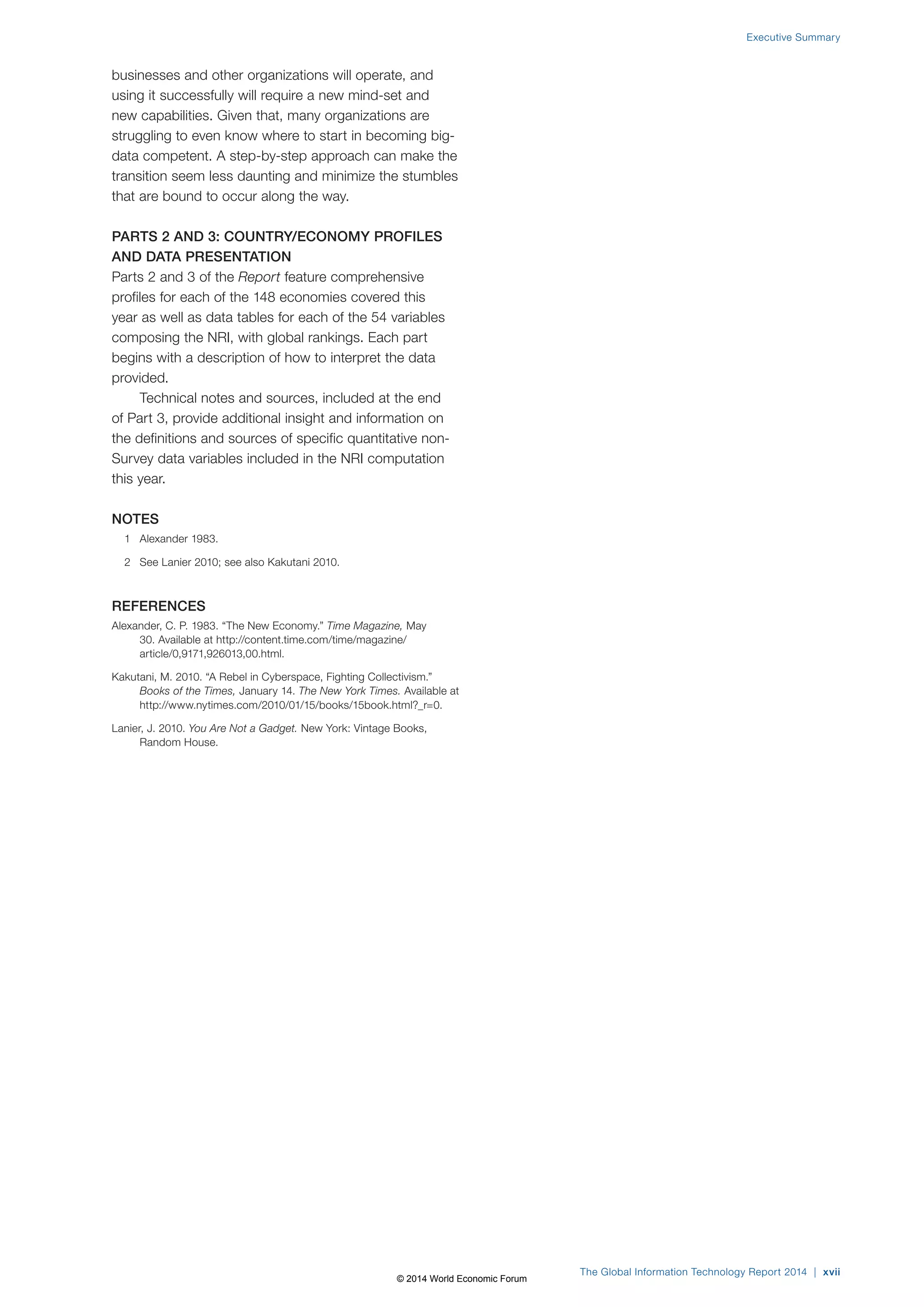 businesses and other organizations will operate, and 
using it successfully will require a new mind-set and 
new capabilities. Given that, many organizations are 
struggling to even know where to start in becoming big-data 
competent. A step-by-step approach can make the 
transition seem less daunting and minimize the stumbles 
that are bound to occur along the way. 
PARTS 2 AND 3: COUNTRY/ECONOMY PROFILES 
AND DATA PRESENTATION 
Parts 2 and 3 of the Report feature comprehensive 
profiles for each of the 148 economies covered this 
year as well as data tables for each of the 54 variables 
composing the NRI, with global rankings. Each part 
begins with a description of how to interpret the data 
provided. 
Technical notes and sources, included at the end 
of Part 3, provide additional insight and information on 
the definitions and sources of specific quantitative non- 
Survey data variables included in the NRI computation 
this year. 
NOTES 
1 Alexander 1983. 
2 See Lanier 2010; see also Kakutani 2010. 
REFERENCES 
Alexander, C. P. 1983. “The New Economy.” Time Magazine, May 
30. Available at http://content.time.com/time/magazine/ 
article/0,9171,926013,00.html. 
Kakutani, M. 2010. “A Rebel in Cyberspace, Fighting Collectivism.” 
Books of the Times, January 14. The New York Times. Available at 
http://www.nytimes.com/2010/01/15/books/15book.html?_r=0. 
Lanier, J. 2010. You Are Not a Gadget. New York: Vintage Books, 
Random House. 
Executive Summary 
The Global Information Technology Report 2014 | xvii 
© 2014 World Economic Forum 
 