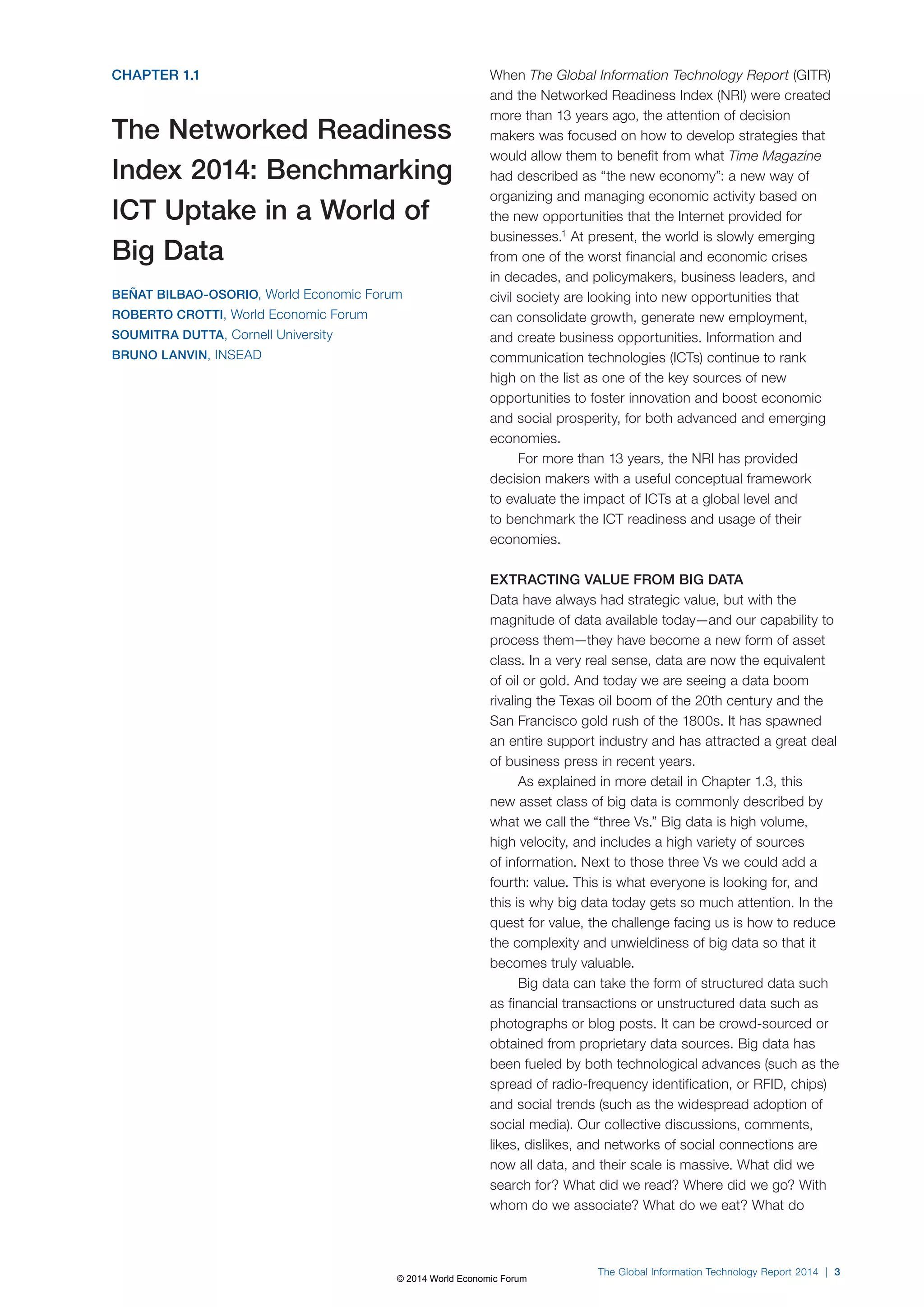 The Global Information Technology Report 2014 | 3 
CHAPTER 1.1 
The Networked Readiness 
Index 2014: Benchmarking 
ICT Uptake in a World of 
Big Data 
BEÑAT BILBAO-OSORIO, World Economic Forum 
ROBERTO CROTTI, World Economic Forum 
SOUMITRA DUTTA, Cornell University 
BRUNO LANVIN, INSEAD 
When The Global Information Technology Report (GITR) 
and the Networked Readiness Index (NRI) were created 
more than 13 years ago, the attention of decision 
makers was focused on how to develop strategies that 
would allow them to benefit from what Time Magazine 
had described as “the new economy”: a new way of 
organizing and managing economic activity based on 
the new opportunities that the Internet provided for 
businesses.1 At present, the world is slowly emerging 
from one of the worst financial and economic crises 
in decades, and policymakers, business leaders, and 
civil society are looking into new opportunities that 
can consolidate growth, generate new employment, 
and create business opportunities. Information and 
communication technologies (ICTs) continue to rank 
high on the list as one of the key sources of new 
opportunities to foster innovation and boost economic 
and social prosperity, for both advanced and emerging 
economies. 
For more than 13 years, the NRI has provided 
decision makers with a useful conceptual framework 
to evaluate the impact of ICTs at a global level and 
to benchmark the ICT readiness and usage of their 
economies. 
EXTRACTING VALUE FROM BIG DATA 
Data have always had strategic value, but with the 
magnitude of data available today—and our capability to 
process them—they have become a new form of asset 
class. In a very real sense, data are now the equivalent 
of oil or gold. And today we are seeing a data boom 
rivaling the Texas oil boom of the 20th century and the 
San Francisco gold rush of the 1800s. It has spawned 
an entire support industry and has attracted a great deal 
of business press in recent years. 
As explained in more detail in Chapter 1.3, this 
new asset class of big data is commonly described by 
what we call the “three Vs.” Big data is high volume, 
high velocity, and includes a high variety of sources 
of information. Next to those three Vs we could add a 
fourth: value. This is what everyone is looking for, and 
this is why big data today gets so much attention. In the 
quest for value, the challenge facing us is how to reduce 
the complexity and unwieldiness of big data so that it 
becomes truly valuable. 
Big data can take the form of structured data such 
as financial transactions or unstructured data such as 
photographs or blog posts. It can be crowd-sourced or 
obtained from proprietary data sources. Big data has 
been fueled by both technological advances (such as the 
spread of radio-frequency identification, or RFID, chips) 
and social trends (such as the widespread adoption of 
social media). Our collective discussions, comments, 
likes, dislikes, and networks of social connections are 
now all data, and their scale is massive. What did we 
search for? What did we read? Where did we go? With 
whom do we associate? What do we eat? What do 
© 2014 World Economic Forum 
 