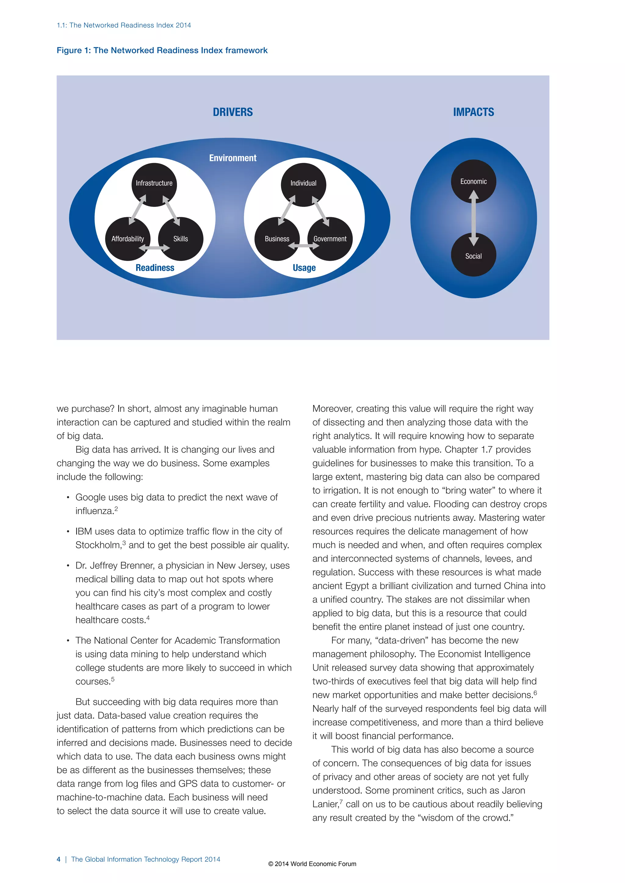 1.1: The Networked Readiness Index 2014 
Figure 1: The Networked Readiness Index framework 
DRIVERS 
we purchase? In short, almost any imaginable human 
interaction can be captured and studied within the realm 
of big data. 
Big data has arrived. It is changing our lives and 
changing the way we do business. Some examples 
include the following: 
• Google uses big data to predict the next wave of 
influenza.2 
• IBM uses data to optimize traffic flow in the city of 
Stockholm,3 and to get the best possible air quality. 
• Dr. Jeffrey Brenner, a physician in New Jersey, uses 
medical billing data to map out hot spots where 
you can find his city’s most complex and costly 
healthcare cases as part of a program to lower 
healthcare costs.4 
• The National Center for Academic Transformation 
is using data mining to help understand which 
college students are more likely to succeed in which 
courses.5 
But succeeding with big data requires more than 
just data. Data-based value creation requires the 
identification of patterns from which predictions can be 
inferred and decisions made. Businesses need to decide 
which data to use. The data each business owns might 
be as different as the businesses themselves; these 
data range from log files and GPS data to customer- or 
machine-to-machine data. Each business will need 
to select the data source it will use to create value. 
4 | The Global Information Technology Report 2014 
Moreover, creating this value will require the right way 
of dissecting and then analyzing those data with the 
right analytics. It will require knowing how to separate 
valuable information from hype. Chapter 1.7 provides 
guidelines for businesses to make this transition. To a 
large extent, mastering big data can also be compared 
to irrigation. It is not enough to “bring water” to where it 
can create fertility and value. Flooding can destroy crops 
and even drive precious nutrients away. Mastering water 
resources requires the delicate management of how 
much is needed and when, and often requires complex 
and interconnected systems of channels, levees, and 
regulation. Success with these resources is what made 
ancient Egypt a brilliant civilization and turned China into 
a unified country. The stakes are not dissimilar when 
applied to big data, but this is a resource that could 
benefit the entire planet instead of just one country. 
For many, “data-driven” has become the new 
management philosophy. The Economist Intelligence 
Unit released survey data showing that approximately 
two-thirds of executives feel that big data will help find 
new market opportunities and make better decisions.6 
Nearly half of the surveyed respondents feel big data will 
increase competitiveness, and more than a third believe 
it will boost financial performance. 
This world of big data has also become a source 
of concern. The consequences of big data for issues 
of privacy and other areas of society are not yet fully 
understood. Some prominent critics, such as Jaron 
Lanier,7 call on us to be cautious about readily believing 
any result created by the “wisdom of the crowd.” 
Infrastructure 
Affordability Skills 
Individual 
Environment 
Business Government 
IMPACTS 
Economic 
Social 
Readiness Usage 
© 2014 World Economic Forum 
 
