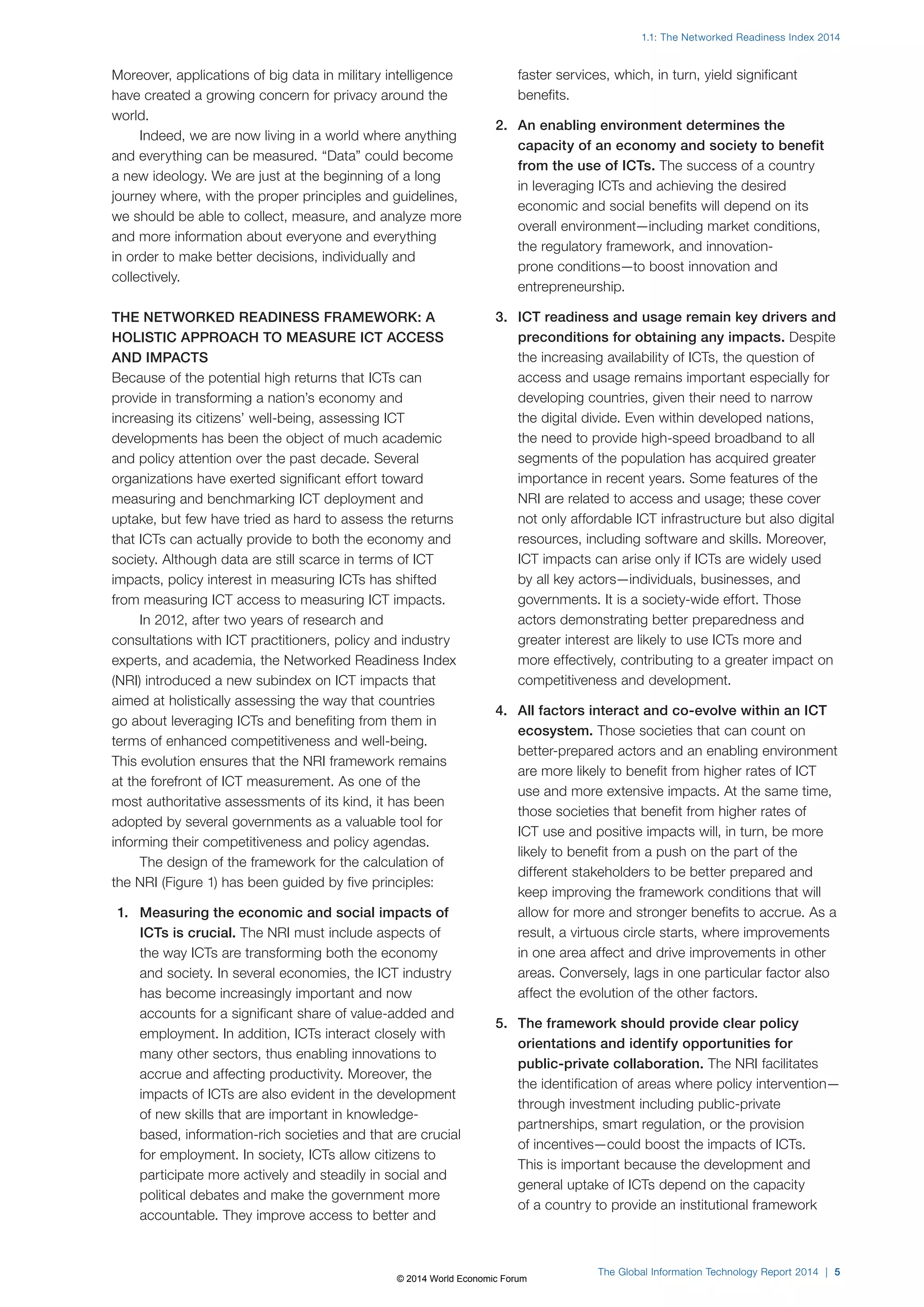 1.1: The Networked Readiness Index 2014 
The Global Information Technology Report 2014 | 5 
Moreover, applications of big data in military intelligence 
have created a growing concern for privacy around the 
world. 
Indeed, we are now living in a world where anything 
and everything can be measured. “Data” could become 
a new ideology. We are just at the beginning of a long 
journey where, with the proper principles and guidelines, 
we should be able to collect, measure, and analyze more 
and more information about everyone and everything 
in order to make better decisions, individually and 
collectively. 
THE NETWORKED READINESS FRAMEWORK: A 
HOLISTIC APPROACH TO MEASURE ICT ACCESS 
AND IMPACTS 
Because of the potential high returns that ICTs can 
provide in transforming a nation’s economy and 
increasing its citizens’ well-being, assessing ICT 
developments has been the object of much academic 
and policy attention over the past decade. Several 
organizations have exerted significant effort toward 
measuring and benchmarking ICT deployment and 
uptake, but few have tried as hard to assess the returns 
that ICTs can actually provide to both the economy and 
society. Although data are still scarce in terms of ICT 
impacts, policy interest in measuring ICTs has shifted 
from measuring ICT access to measuring ICT impacts. 
In 2012, after two years of research and 
consultations with ICT practitioners, policy and industry 
experts, and academia, the Networked Readiness Index 
(NRI) introduced a new subindex on ICT impacts that 
aimed at holistically assessing the way that countries 
go about leveraging ICTs and benefiting from them in 
terms of enhanced competitiveness and well-being. 
This evolution ensures that the NRI framework remains 
at the forefront of ICT measurement. As one of the 
most authoritative assessments of its kind, it has been 
adopted by several governments as a valuable tool for 
informing their competitiveness and policy agendas. 
The design of the framework for the calculation of 
the NRI (Figure1) has been guided by five principles: 
1. Measuring the economic and social impacts of 
ICTs is crucial. The NRI must include aspects of 
the way ICTs are transforming both the economy 
and society. In several economies, the ICT industry 
has become increasingly important and now 
accounts for a significant share of value-added and 
employment. In addition, ICTs interact closely with 
many other sectors, thus enabling innovations to 
accrue and affecting productivity. Moreover, the 
impacts of ICTs are also evident in the development 
of new skills that are important in knowledge-based, 
information-rich societies and that are crucial 
for employment. In society, ICTs allow citizens to 
participate more actively and steadily in social and 
political debates and make the government more 
accountable. They improve access to better and 
faster services, which, in turn, yield significant 
benefits. 
2. An enabling environment determines the 
capacity of an economy and society to benefit 
from the use of ICTs. The success of a country 
in leveraging ICTs and achieving the desired 
economic and social benefits will depend on its 
overall environment—including market conditions, 
the regulatory framework, and innovation-prone 
conditions—to boost innovation and 
entrepreneurship. 
3. ICT readiness and usage remain key drivers and 
preconditions for obtaining any impacts. Despite 
the increasing availability of ICTs, the question of 
access and usage remains important especially for 
developing countries, given their need to narrow 
the digital divide. Even within developed nations, 
the need to provide high-speed broadband to all 
segments of the population has acquired greater 
importance in recent years. Some features of the 
NRI are related to access and usage; these cover 
not only affordable ICT infrastructure but also digital 
resources, including software and skills. Moreover, 
ICT impacts can arise only if ICTs are widely used 
by all key actors—individuals, businesses, and 
governments. It is a society-wide effort. Those 
actors demonstrating better preparedness and 
greater interest are likely to use ICTs more and 
more effectively, contributing to a greater impact on 
competitiveness and development. 
4. All factors interact and co-evolve within an ICT 
ecosystem. Those societies that can count on 
better-prepared actors and an enabling environment 
are more likely to benefit from higher rates of ICT 
use and more extensive impacts. At the same time, 
those societies that benefit from higher rates of 
ICT use and positive impacts will, in turn, be more 
likely to benefit from a push on the part of the 
different stakeholders to be better prepared and 
keep improving the framework conditions that will 
allow for more and stronger benefits to accrue. As a 
result, a virtuous circle starts, where improvements 
in one area affect and drive improvements in other 
areas. Conversely, lags in one particular factor also 
affect the evolution of the other factors. 
5. The framework should provide clear policy 
orientations and identify opportunities for 
public-private collaboration. The NRI facilitates 
the identification of areas where policy intervention— 
through investment including public-private 
partnerships, smart regulation, or the provision 
of incentives—could boost the impacts of ICTs. 
This is important because the development and 
general uptake of ICTs depend on the capacity 
of a country to provide an institutional framework 
© 2014 World Economic Forum 
 