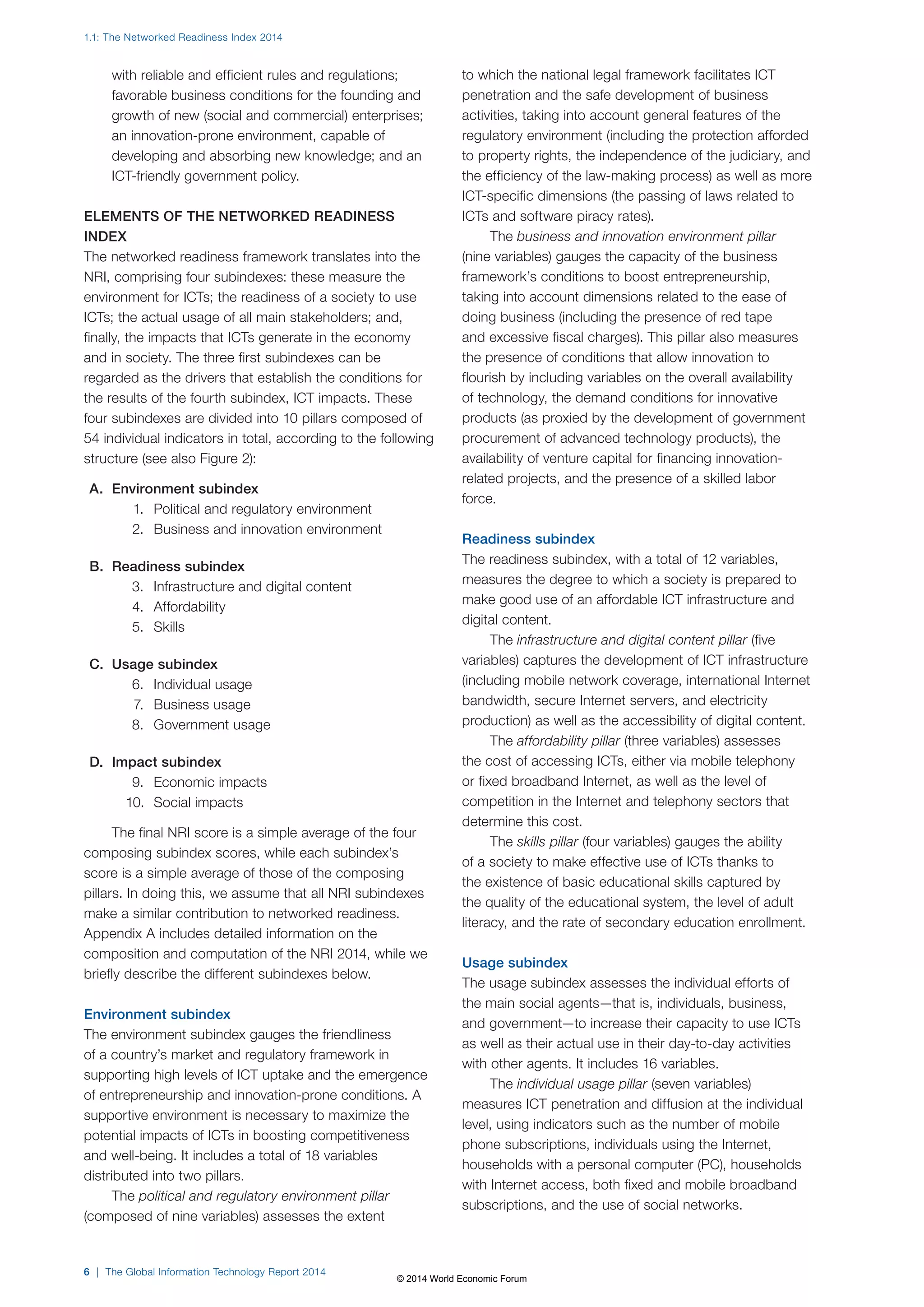 1.1: The Networked Readiness Index 2014 
with reliable and efficient rules and regulations; 
favorable business conditions for the founding and 
growth of new (social and commercial) enterprises; 
an innovation-prone environment, capable of 
developing and absorbing new knowledge; and an 
ICT-friendly government policy. 
ELEMENTS OF THE NETWORKED READINESS 
INDEX 
The networked readiness framework translates into the 
NRI, comprising four subindexes: these measure the 
environment for ICTs; the readiness of a society to use 
ICTs; the actual usage of all main stakeholders; and, 
finally, the impacts that ICTs generate in the economy 
and in society. The three first subindexes can be 
regarded as the drivers that establish the conditions for 
the results of the fourth subindex, ICT impacts. These 
four subindexes are divided into 10 pillars composed of 
54 individual indicators in total, according to the following 
structure (see also Figure2): 
A. Environment subindex 
1. Political and regulatory environment 
2. Business and innovation environment 
B. Readiness subindex 
3. Infrastructure and digital content 
4. Affordability 
5. Skills 
C. Usage subindex 
6. Individual usage 
7. Business usage 
8. Government usage 
D. Impact subindex 
9. Economic impacts 
10. Social impacts 
The final NRI score is a simple average of the four 
composing subindex scores, while each subindex’s 
score is a simple average of those of the composing 
pillars. In doing this, we assume that all NRI subindexes 
make a similar contribution to networked readiness. 
Appendix A includes detailed information on the 
composition and computation of the NRI 2014, while we 
briefly describe the different subindexes below. 
Environment subindex 
The environment subindex gauges the friendliness 
of a country’s market and regulatory framework in 
supporting high levels of ICT uptake and the emergence 
of entrepreneurship and innovation-prone conditions. A 
supportive environment is necessary to maximize the 
potential impacts of ICTs in boosting competitiveness 
and well-being. It includes a total of 18 variables 
distributed into two pillars. 
The political and regulatory environment pillar 
(composed of nine variables) assesses the extent 
6 | The Global Information Technology Report 2014 
to which the national legal framework facilitates ICT 
penetration and the safe development of business 
activities, taking into account general features of the 
regulatory environment (including the protection afforded 
to property rights, the independence of the judiciary, and 
the efficiency of the law-making process) as well as more 
ICT-specific dimensions (the passing of laws related to 
ICTs and software piracy rates). 
The business and innovation environment pillar 
(nine variables) gauges the capacity of the business 
framework’s conditions to boost entrepreneurship, 
taking into account dimensions related to the ease of 
doing business (including the presence of red tape 
and excessive fiscal charges). This pillar also measures 
the presence of conditions that allow innovation to 
flourish by including variables on the overall availability 
of technology, the demand conditions for innovative 
products (as proxied by the development of government 
procurement of advanced technology products), the 
availability of venture capital for financing innovation-related 
projects, and the presence of a skilled labor 
force. 
Readiness subindex 
The readiness subindex, with a total of 12 variables, 
measures the degree to which a society is prepared to 
make good use of an affordable ICT infrastructure and 
digital content. 
The infrastructure and digital content pillar (five 
variables) captures the development of ICT infrastructure 
(including mobile network coverage, international Internet 
bandwidth, secure Internet servers, and electricity 
production) as well as the accessibility of digital content. 
The affordability pillar (three variables) assesses 
the cost of accessing ICTs, either via mobile telephony 
or fixed broadband Internet, as well as the level of 
competition in the Internet and telephony sectors that 
determine this cost. 
The skills pillar (four variables) gauges the ability 
of a society to make effective use of ICTs thanks to 
the existence of basic educational skills captured by 
the quality of the educational system, the level of adult 
literacy, and the rate of secondary education enrollment. 
Usage subindex 
The usage subindex assesses the individual efforts of 
the main social agents—that is, individuals, business, 
and government—to increase their capacity to use ICTs 
as well as their actual use in their day-to-day activities 
with other agents. It includes 16 variables. 
The individual usage pillar (seven variables) 
measures ICT penetration and diffusion at the individual 
level, using indicators such as the number of mobile 
phone subscriptions, individuals using the Internet, 
households with a personal computer (PC), households 
with Internet access, both fixed and mobile broadband 
subscriptions, and the use of social networks. 
© 2014 World Economic Forum 
 