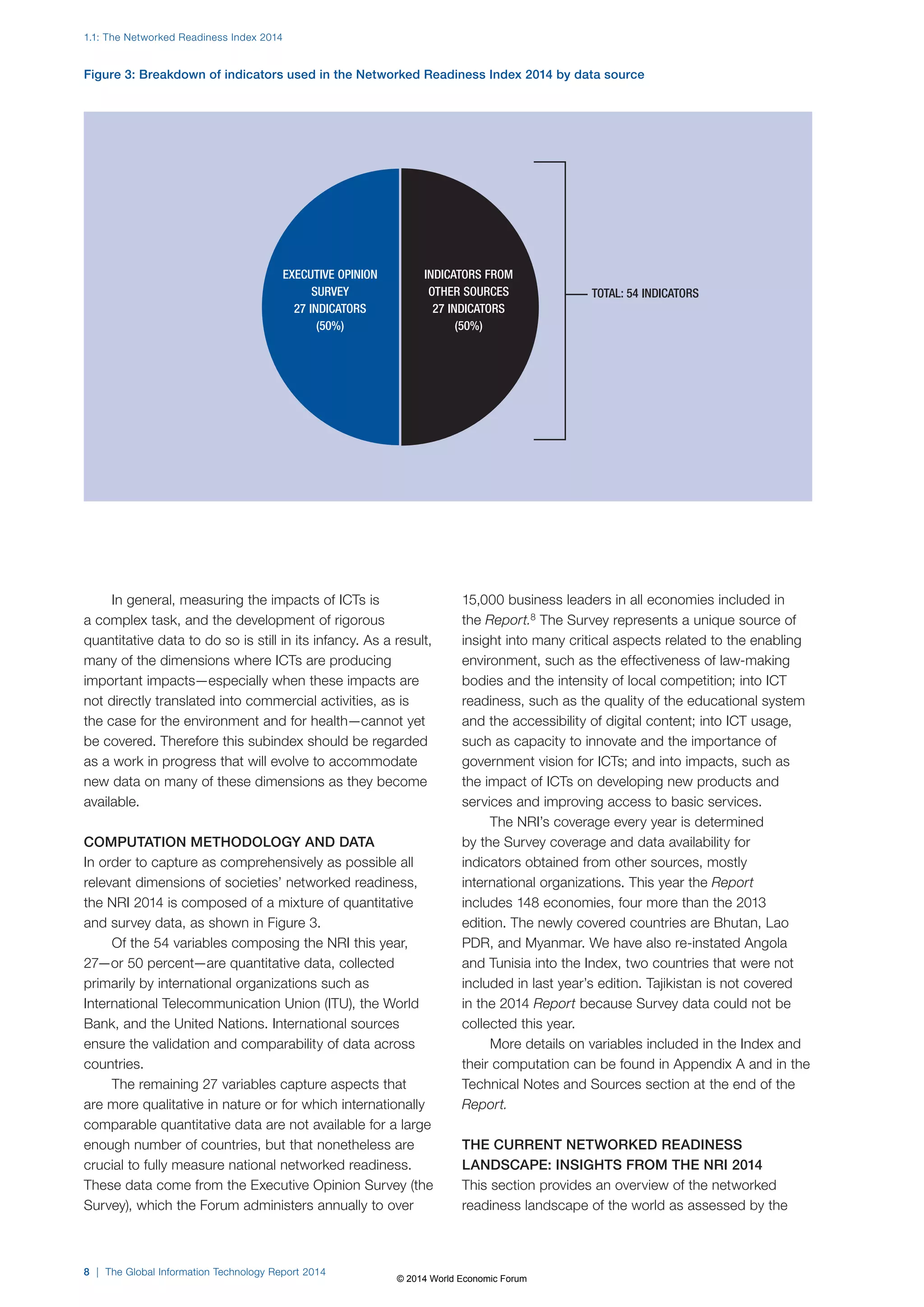 1.1: The Networked Readiness Index 2014 
Figure 3: Breakdown of indicators used in the Networked Readiness Index 2014 by data source 
In general, measuring the impacts of ICTs is 
INDICATORS FROM 
OTHER SOURCES 
27 INDICATORS 
a complex task, and the development of rigorous 
quantitative data to do so is still in its infancy. As a result, 
many of the dimensions where ICTs are producing 
important impacts—especially when these impacts are 
not directly translated into commercial activities, as is 
the case for the environment and for health—cannot yet 
be covered. Therefore this subindex should be regarded 
as a work in progress that will evolve to accommodate 
new data on many of these dimensions as they become 
available. 
COMPUTATION METHODOLOGY AND DATA 
In order to capture as comprehensively as possible all 
relevant dimensions of societies’ networked readiness, 
the NRI 2014 is composed of a mixture of quantitative 
and survey data, as shown in Figure3. 
Of the 54 variables composing the NRI this year, 
27—or 50 percent—are quantitative data, collected 
primarily by international organizations such as 
International Telecommunication Union (ITU), the World 
Bank, and the United Nations. International sources 
ensure the validation and comparability of data across 
countries. 
The remaining 27 variables capture aspects that 
are more qualitative in nature or for which internationally 
comparable quantitative data are not available for a large 
enough number of countries, but that nonetheless are 
crucial to fully measure national networked readiness. 
These data come from the Executive Opinion Survey (the 
Survey), which the Forum administers annually to over 
8 | The Global Information Technology Report 2014 
TOTAL: 54 INDICATORS 
(50%) 
15,000 business leaders in all economies included in 
the Report.8 The Survey represents a unique source of 
insight into many critical aspects related to the enabling 
environment, such as the effectiveness of law-making 
bodies and the intensity of local competition; into ICT 
readiness, such as the quality of the educational system 
and the accessibility of digital content; into ICT usage, 
such as capacity to innovate and the importance of 
government vision for ICTs; and into impacts, such as 
the impact of ICTs on developing new products and 
services and improving access to basic services. 
The NRI’s coverage every year is determined 
by the Survey coverage and data availability for 
indicators obtained from other sources, mostly 
international organizations. This year the Report 
includes 148 economies, four more than the 2013 
edition. The newly covered countries are Bhutan, Lao 
PDR, and Myanmar. We have also re-instated Angola 
and Tunisia into the Index, two countries that were not 
included in last year’s edition. Tajikistan is not covered 
in the 2014 Report because Survey data could not be 
collected this year. 
More details on variables included in the Index and 
their computation can be found in Appendix A and in the 
Technical Notes and Sources section at the end of the 
Report. 
THE CURRENT NETWORKED READINESS 
LANDSCAPE: INSIGHTS FROM THE NRI 2014 
This section provides an overview of the networked 
readiness landscape of the world as assessed by the 
EXECUTIVE OPINION 
SURVEY 
27 INDICATORS 
(50%) 
© 2014 World Economic Forum 
 