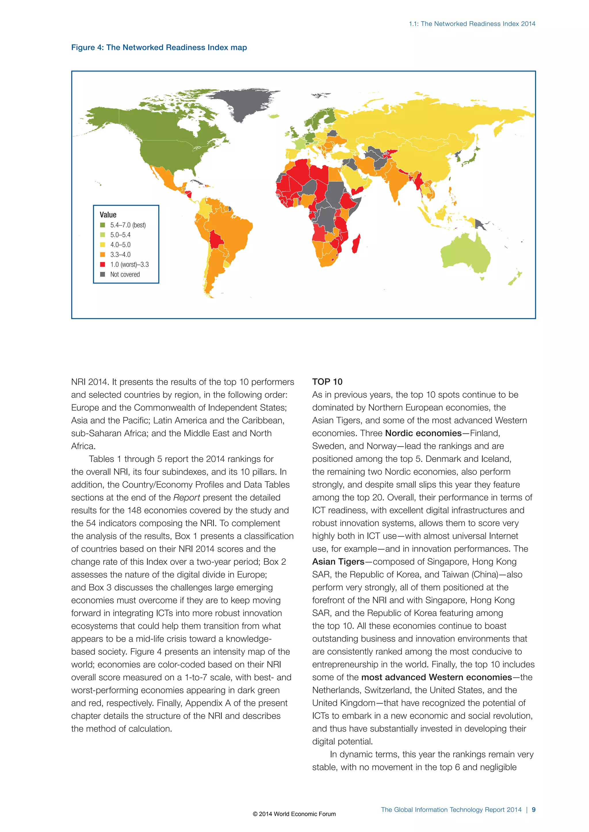 1.1: The Networked Readiness Index 2014 
The Global Information Technology Report 2014 | 9 
NRI 2014. It presents the results of the top 10 performers 
and selected countries by region, in the following order: 
Europe and the Commonwealth of Independent States; 
Asia and the Pacific; Latin America and the Caribbean, 
sub-Saharan Africa; and the Middle East and North 
Africa. 
Tables 1 through 5 report the 2014 rankings for 
the overall NRI, its four subindexes, and its 10 pillars. In 
addition, the Country/Economy Profiles and Data Tables 
sections at the end of the Report present the detailed 
results for the 148 economies covered by the study and 
the 54 indicators composing the NRI. To complement 
the analysis of the results, Box1 presents a classification 
of countries based on their NRI 2014 scores and the 
change rate of this Index over a two-year period; Box2 
assesses the nature of the digital divide in Europe; 
and Box3 discusses the challenges large emerging 
economies must overcome if they are to keep moving 
forward in integrating ICTs into more robust innovation 
ecosystems that could help them transition from what 
appears to be a mid-life crisis toward a knowledge-based 
society. Figure4 presents an intensity map of the 
world; economies are color-coded based on their NRI 
overall score measured on a 1-to-7 scale, with best- and 
worst-performing economies appearing in dark green 
and red, respectively. Finally, Appendix A of the present 
chapter details the structure of the NRI and describes 
the method of calculation. 
TOP 10 
As in previous years, the top 10 spots continue to be 
dominated by Northern European economies, the 
Asian Tigers, and some of the most advanced Western 
economies. Three Nordic economies—Finland, 
Sweden, and Norway—lead the rankings and are 
positioned among the top 5. Denmark and Iceland, 
the remaining two Nordic economies, also perform 
strongly, and despite small slips this year they feature 
among the top 20. Overall, their performance in terms of 
ICT readiness, with excellent digital infrastructures and 
robust innovation systems, allows them to score very 
highly both in ICT use—with almost universal Internet 
use, for example—and in innovation performances. The 
Asian Tigers—composed of Singapore, Hong Kong 
SAR, the Republic of Korea, and Taiwan (China)—also 
perform very strongly, all of them positioned at the 
forefront of the NRI and with Singapore, Hong Kong 
SAR, and the Republic of Korea featuring among 
the top 10. All these economies continue to boast 
outstanding business and innovation environments that 
are consistently ranked among the most conducive to 
entrepreneurship in the world. Finally, the top 10 includes 
some of the most advanced Western economies—the 
Netherlands, Switzerland, the United States, and the 
United Kingdom—that have recognized the potential of 
ICTs to embark in a new economic and social revolution, 
and thus have substantially invested in developing their 
digital potential. 
In dynamic terms, this year the rankings remain very 
stable, with no movement in the top 6 and negligible 
Figure 4: The Networked Readiness Index map 
Value 
n 5.4–7.0 (best) 
n 5.0–5.4 
n 4.0–5.0 
n 3.3–4.0 
n 1.0(worst)–3.3 
n Not covered 
© 2014 World Economic Forum 
 