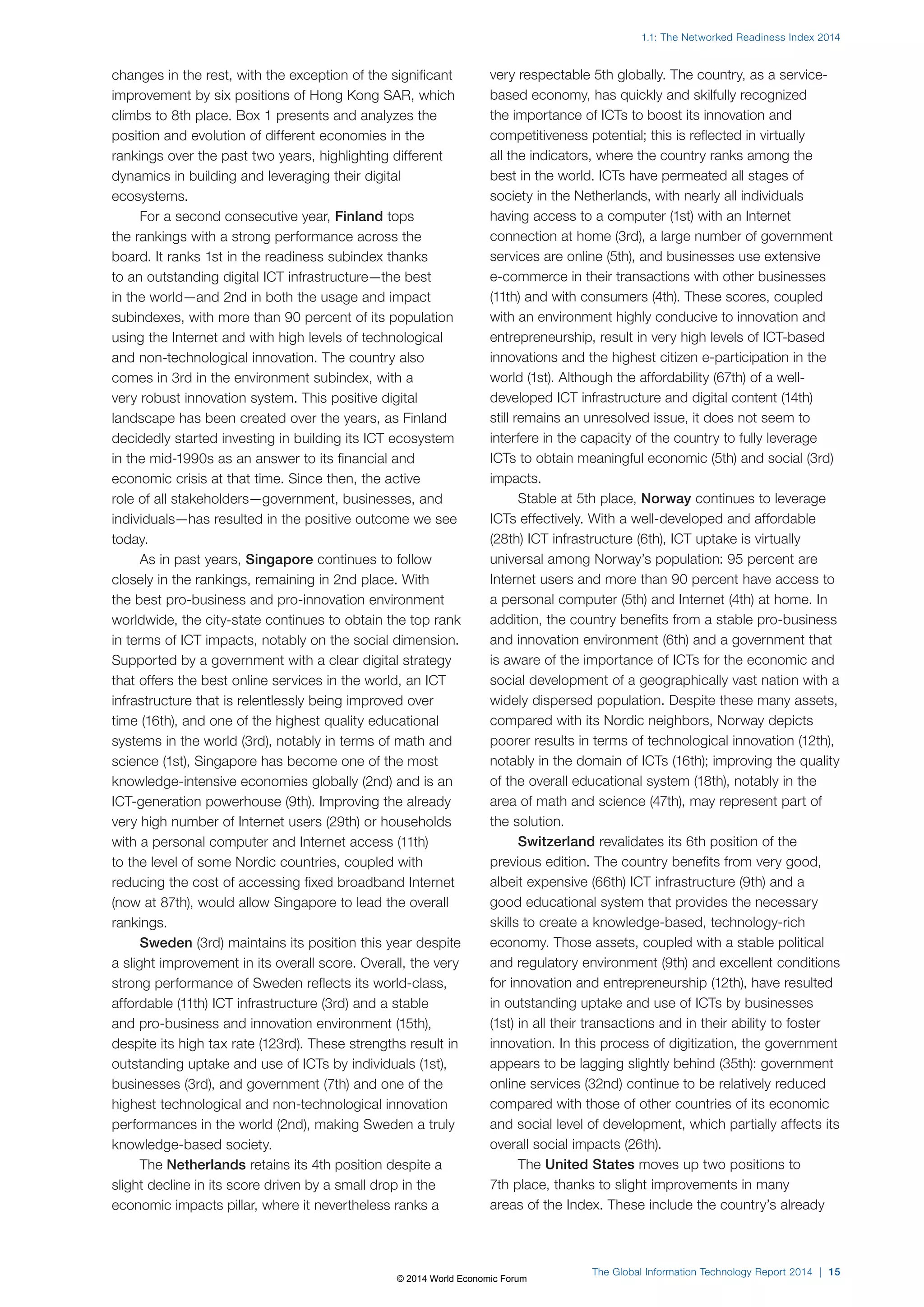 1.1: The Networked Readiness Index 2014 
The Global Information Technology Report 2014 | 15 
changes in the rest, with the exception of the significant 
improvement by six positions of Hong Kong SAR, which 
climbs to 8th place. Box1 presents and analyzes the 
position and evolution of different economies in the 
rankings over the past two years, highlighting different 
dynamics in building and leveraging their digital 
ecosystems. 
For a second consecutive year, Finland tops 
the rankings with a strong performance across the 
board. It ranks 1st in the readiness subindex thanks 
to an outstanding digital ICT infrastructure—the best 
in the world—and 2nd in both the usage and impact 
subindexes, with more than 90 percent of its population 
using the Internet and with high levels of technological 
and non-technological innovation. The country also 
comes in 3rd in the environment subindex, with a 
very robust innovation system. This positive digital 
landscape has been created over the years, as Finland 
decidedly started investing in building its ICT ecosystem 
in the mid-1990s as an answer to its financial and 
economic crisis at that time. Since then, the active 
role of all stakeholders—government, businesses, and 
individuals—has resulted in the positive outcome we see 
today. 
As in past years, Singapore continues to follow 
closely in the rankings, remaining in 2nd place. With 
the best pro-business and pro-innovation environment 
worldwide, the city-state continues to obtain the top rank 
in terms of ICT impacts, notably on the social dimension. 
Supported by a government with a clear digital strategy 
that offers the best online services in the world, an ICT 
infrastructure that is relentlessly being improved over 
time (16th), and one of the highest quality educational 
systems in the world (3rd), notably in terms of math and 
science (1st), Singapore has become one of the most 
knowledge-intensive economies globally (2nd) and is an 
ICT-generation powerhouse (9th). Improving the already 
very high number of Internet users (29th) or households 
with a personal computer and Internet access (11th) 
to the level of some Nordic countries, coupled with 
reducing the cost of accessing fixed broadband Internet 
(now at 87th), would allow Singapore to lead the overall 
rankings. 
Sweden (3rd) maintains its position this year despite 
a slight improvement in its overall score. Overall, the very 
strong performance of Sweden reflects its world-class, 
affordable (11th) ICT infrastructure (3rd) and a stable 
and pro-business and innovation environment (15th), 
despite its high tax rate (123rd). These strengths result in 
outstanding uptake and use of ICTs by individuals (1st), 
businesses (3rd), and government (7th) and one of the 
highest technological and non-technological innovation 
performances in the world (2nd), making Sweden a truly 
knowledge-based society. 
The Netherlands retains its 4th position despite a 
slight decline in its score driven by a small drop in the 
economic impacts pillar, where it nevertheless ranks a 
very respectable 5th globally. The country, as a service-based 
economy, has quickly and skilfully recognized 
the importance of ICTs to boost its innovation and 
competitiveness potential; this is reflected in virtually 
all the indicators, where the country ranks among the 
best in the world. ICTs have permeated all stages of 
society in the Netherlands, with nearly all individuals 
having access to a computer (1st) with an Internet 
connection at home (3rd), a large number of government 
services are online (5th), and businesses use extensive 
e-commerce in their transactions with other businesses 
(11th) and with consumers (4th). These scores, coupled 
with an environment highly conducive to innovation and 
entrepreneurship, result in very high levels of ICT-based 
innovations and the highest citizen e-participation in the 
world (1st). Although the affordability (67th) of a well-developed 
ICT infrastructure and digital content (14th) 
still remains an unresolved issue, it does not seem to 
interfere in the capacity of the country to fully leverage 
ICTs to obtain meaningful economic (5th) and social (3rd) 
impacts. 
Stable at 5th place, Norway continues to leverage 
ICTs effectively. With a well-developed and affordable 
(28th) ICT infrastructure (6th), ICT uptake is virtually 
universal among Norway’s population: 95 percent are 
Internet users and more than 90 percent have access to 
a personal computer (5th) and Internet (4th) at home. In 
addition, the country benefits from a stable pro-business 
and innovation environment (6th) and a government that 
is aware of the importance of ICTs for the economic and 
social development of a geographically vast nation with a 
widely dispersed population. Despite these many assets, 
compared with its Nordic neighbors, Norway depicts 
poorer results in terms of technological innovation (12th), 
notably in the domain of ICTs (16th); improving the quality 
of the overall educational system (18th), notably in the 
area of math and science (47th), may represent part of 
the solution. 
Switzerland revalidates its 6th position of the 
previous edition. The country benefits from very good, 
albeit expensive (66th) ICT infrastructure (9th) and a 
good educational system that provides the necessary 
skills to create a knowledge-based, technology-rich 
economy. Those assets, coupled with a stable political 
and regulatory environment (9th) and excellent conditions 
for innovation and entrepreneurship (12th), have resulted 
in outstanding uptake and use of ICTs by businesses 
(1st) in all their transactions and in their ability to foster 
innovation. In this process of digitization, the government 
appears to be lagging slightly behind (35th): government 
online services (32nd) continue to be relatively reduced 
compared with those of other countries of its economic 
and social level of development, which partially affects its 
overall social impacts (26th). 
The United States moves up two positions to 
7th place, thanks to slight improvements in many 
areas of the Index. These include the country’s already 
© 2014 World Economic Forum 
 