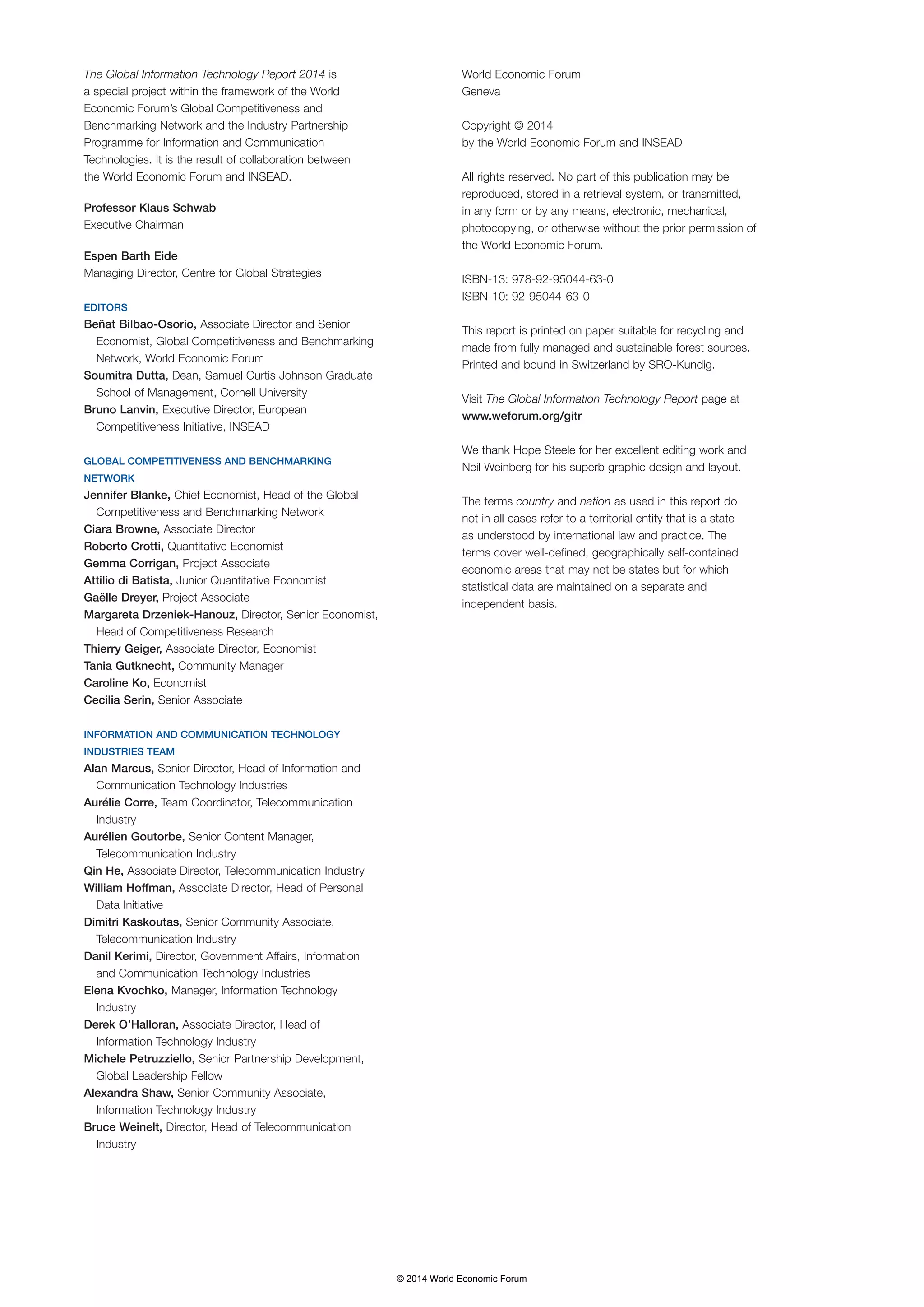 The Global Information Technology Report 2014 is 
a special project within the framework of the World 
Economic Forum’s Global Competitiveness and 
Benchmarking Network and the Industry Partnership 
Programme for Information and Communication 
Technologies. It is the result of collaboration between 
the World Economic Forum and INSEAD. 
Professor Klaus Schwab 
Executive Chairman 
Espen Barth Eide 
Managing Director, Centre for Global Strategies 
EDITORS 
Beñat Bilbao-Osorio, Associate Director and Senior 
Economist, Global Competitiveness and Benchmarking 
Network, World Economic Forum 
Soumitra Dutta, Dean, Samuel Curtis Johnson Graduate 
School of Management, Cornell University 
Bruno Lanvin, Executive Director, European 
Competitiveness Initiative, INSEAD 
GLOBAL COMPETITIVENESS AND BENCHMARKING 
NETWORK 
Jennifer Blanke, Chief Economist, Head of the Global 
Competitiveness and Benchmarking Network 
Ciara Browne, Associate Director 
Roberto Crotti, Quantitative Economist 
Gemma Corrigan, Project Associate 
Attilio di Batista, Junior Quantitative Economist 
Gaëlle Dreyer, Project Associate 
Margareta Drzeniek-Hanouz, Director, Senior Economist, 
Head of Competitiveness Research 
Thierry Geiger, Associate Director, Economist 
Tania Gutknecht, Community Manager 
Caroline Ko, Economist 
Cecilia Serin, Senior Associate 
INFORMATION AND COMMUNICATION TECHNOLOGY 
INDUSTRIES TEAM 
Alan Marcus, Senior Director, Head of Information and 
Communication Technology Industries 
Aurélie Corre, Team Coordinator, Telecommunication 
Industry 
Aurélien Goutorbe, Senior Content Manager, 
Telecommunication Industry 
Qin He, Associate Director, Telecommunication Industry 
William Hoffman, Associate Director, Head of Personal 
Data Initiative 
Dimitri Kaskoutas, Senior Community Associate, 
Telecommunication Industry 
Danil Kerimi, Director, Government Affairs, Information 
and Communication Technology Industries 
Elena Kvochko, Manager, Information Technology 
Industry 
Derek O’Halloran, Associate Director, Head of 
Information Technology Industry 
Michele Petruzziello, Senior Partnership Development, 
Global Leadership Fellow 
Alexandra Shaw, Senior Community Associate, 
Information Technology Industry 
Bruce Weinelt, Director, Head of Telecommunication 
Industry 
World Economic Forum 
Geneva 
Copyright © 2014 
by the World Economic Forum and INSEAD 
All rights reserved. No part of this publication may be 
reproduced, stored in a retrieval system, or transmitted, 
in any form or by any means, electronic, mechanical, 
photocopying, or otherwise without the prior permission of 
the World Economic Forum. 
ISBN-13: 978-92-95044-63-0 
ISBN-10: 92-95044-63-0 
This report is printed on paper suitable for recycling and 
made from fully managed and sustainable forest sources. 
Printed and bound in Switzerland by SRO-Kundig. 
Visit The Global Information Technology Report page at 
www.weforum.org/gitr 
We thank Hope Steele for her excellent editing work and 
Neil Weinberg for his superb graphic design and layout. 
The terms country and nation as used in this report do 
not in all cases refer to a territorial entity that is a state 
as understood by international law and practice. The 
terms cover well-defined, geographically self-contained 
economic areas that may not be states but for which 
statistical data are maintained on a separate and 
independent basis. 
© 2014 World Economic Forum 
 