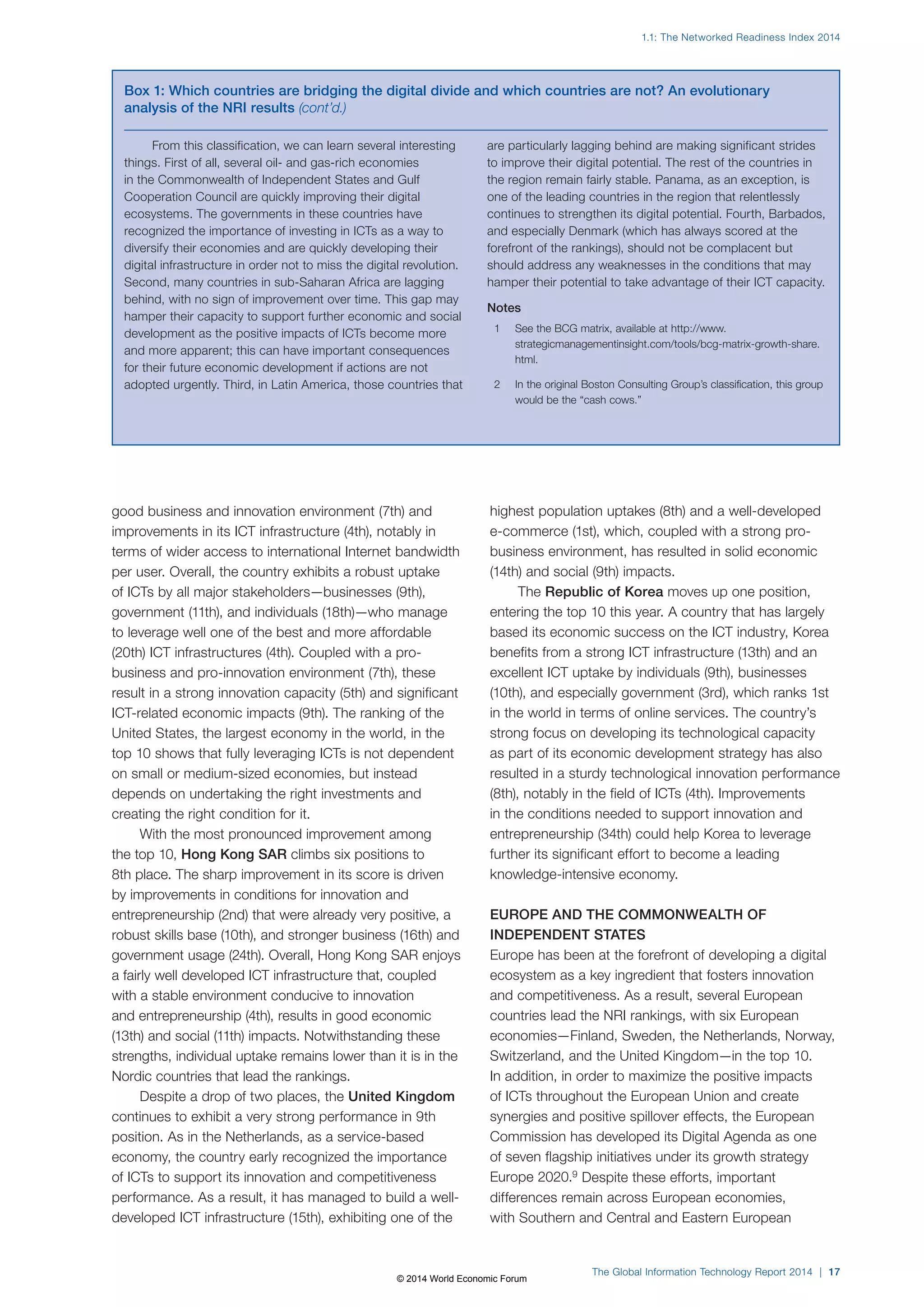 1.1: The Networked Readiness Index 2014 
Box 1: Which countries are bridging the digital divide and which countries are not? An evolutionary 
analysis of the NRI results (cont’d.) 
The Global Information Technology Report 2014 | 17 
From this classification, we can learn several interesting 
things. First of all, several oil- and gas-rich economies 
in the Commonwealth of Independent States and Gulf 
Cooperation Council are quickly improving their digital 
ecosystems. The governments in these countries have 
recognized the importance of investing in ICTs as a way to 
diversify their economies and are quickly developing their 
digital infrastructure in order not to miss the digital revolution. 
Second, many countries in sub-Saharan Africa are lagging 
behind, with no sign of improvement over time. This gap may 
hamper their capacity to support further economic and social 
development as the positive impacts of ICTs become more 
and more apparent; this can have important consequences 
for their future economic development if actions are not 
adopted urgently. Third, in Latin America, those countries that 
are particularly lagging behind are making significant strides 
to improve their digital potential. The rest of the countries in 
the region remain fairly stable. Panama, as an exception, is 
one of the leading countries in the region that relentlessly 
continues to strengthen its digital potential. Fourth, Barbados, 
and especially Denmark (which has always scored at the 
forefront of the rankings), should not be complacent but 
should address any weaknesses in the conditions that may 
hamper their potential to take advantage of their ICT capacity. 
Notes 
1 See the BCG matrix, available at http://www. 
strategicmanagementinsight.com/tools/bcg-matrix-growth-share. 
html. 
2 In the original Boston Consulting Group’s classification, this group 
would be the “cash cows.” 
good business and innovation environment (7th) and 
improvements in its ICT infrastructure (4th), notably in 
terms of wider access to international Internet bandwidth 
per user. Overall, the country exhibits a robust uptake 
of ICTs by all major stakeholders—businesses (9th), 
government (11th), and individuals (18th)—who manage 
to leverage well one of the best and more affordable 
(20th) ICT infrastructures (4th). Coupled with a pro-business 
and pro-innovation environment (7th), these 
result in a strong innovation capacity (5th) and significant 
ICT-related economic impacts (9th). The ranking of the 
United States, the largest economy in the world, in the 
top 10 shows that fully leveraging ICTs is not dependent 
on small or medium-sized economies, but instead 
depends on undertaking the right investments and 
creating the right condition for it. 
With the most pronounced improvement among 
the top 10, Hong Kong SAR climbs six positions to 
8th place. The sharp improvement in its score is driven 
by improvements in conditions for innovation and 
entrepreneurship (2nd) that were already very positive, a 
robust skills base (10th), and stronger business (16th) and 
government usage (24th). Overall, Hong Kong SAR enjoys 
a fairly well developed ICT infrastructure that, coupled 
with a stable environment conducive to innovation 
and entrepreneurship (4th), results in good economic 
(13th) and social (11th) impacts. Notwithstanding these 
strengths, individual uptake remains lower than it is in the 
Nordic countries that lead the rankings. 
Despite a drop of two places, the United Kingdom 
continues to exhibit a very strong performance in 9th 
position. As in the Netherlands, as a service-based 
economy, the country early recognized the importance 
of ICTs to support its innovation and competitiveness 
performance. As a result, it has managed to build a well-developed 
ICT infrastructure (15th), exhibiting one of the 
highest population uptakes (8th) and a well-developed 
e-commerce (1st), which, coupled with a strong pro-business 
environment, has resulted in solid economic 
(14th) and social (9th) impacts. 
The Republic of Korea moves up one position, 
entering the top 10 this year. A country that has largely 
based its economic success on the ICT industry, Korea 
benefits from a strong ICT infrastructure (13th) and an 
excellent ICT uptake by individuals (9th), businesses 
(10th), and especially government (3rd), which ranks 1st 
in the world in terms of online services. The country’s 
strong focus on developing its technological capacity 
as part of its economic development strategy has also 
resulted in a sturdy technological innovation performance 
(8th), notably in the field of ICTs (4th). Improvements 
in the conditions needed to support innovation and 
entrepreneurship (34th) could help Korea to leverage 
further its significant effort to become a leading 
knowledge-intensive economy. 
EUROPE AND THE COMMONWEALTH OF 
INDEPENDENT STATES 
Europe has been at the forefront of developing a digital 
ecosystem as a key ingredient that fosters innovation 
and competitiveness. As a result, several European 
countries lead the NRI rankings, with six European 
economies—Finland, Sweden, the Netherlands, Norway, 
Switzerland, and the United Kingdom—in the top 10. 
In addition, in order to maximize the positive impacts 
of ICTs throughout the European Union and create 
synergies and positive spillover effects, the European 
Commission has developed its Digital Agenda as one 
of seven flagship initiatives under its growth strategy 
Europe 2020.9 Despite these efforts, important 
differences remain across European economies, 
with Southern and Central and Eastern European 
© 2014 World Economic Forum 
 