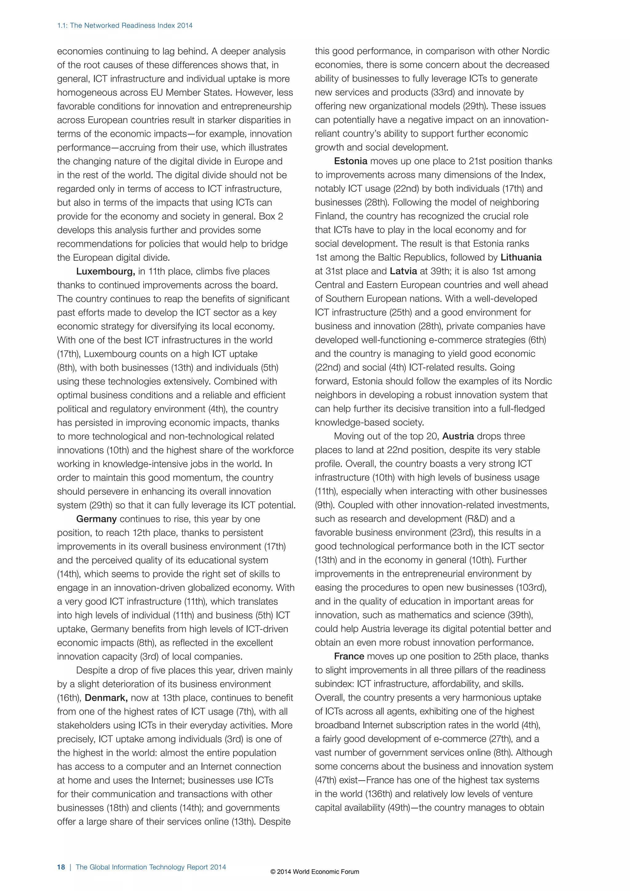 1.1: The Networked Readiness Index 2014 
economies continuing to lag behind. A deeper analysis 
of the root causes of these differences shows that, in 
general, ICT infrastructure and individual uptake is more 
homogeneous across EU Member States. However, less 
favorable conditions for innovation and entrepreneurship 
across European countries result in starker disparities in 
terms of the economic impacts—for example, innovation 
performance—accruing from their use, which illustrates 
the changing nature of the digital divide in Europe and 
in the rest of the world. The digital divide should not be 
regarded only in terms of access to ICT infrastructure, 
but also in terms of the impacts that using ICTs can 
provide for the economy and society in general. Box2 
develops this analysis further and provides some 
recommendations for policies that would help to bridge 
the European digital divide. 
Luxembourg, in 11th place, climbs five places 
thanks to continued improvements across the board. 
The country continues to reap the benefits of significant 
past efforts made to develop the ICT sector as a key 
economic strategy for diversifying its local economy. 
With one of the best ICT infrastructures in the world 
(17th), Luxembourg counts on a high ICT uptake 
(8th), with both businesses (13th) and individuals (5th) 
using these technologies extensively. Combined with 
optimal business conditions and a reliable and efficient 
political and regulatory environment (4th), the country 
has persisted in improving economic impacts, thanks 
to more technological and non-technological related 
innovations (10th) and the highest share of the workforce 
working in knowledge-intensive jobs in the world. In 
order to maintain this good momentum, the country 
should persevere in enhancing its overall innovation 
system (29th) so that it can fully leverage its ICT potential. 
Germany continues to rise, this year by one 
position, to reach 12th place, thanks to persistent 
improvements in its overall business environment (17th) 
and the perceived quality of its educational system 
(14th), which seems to provide the right set of skills to 
engage in an innovation-driven globalized economy. With 
a very good ICT infrastructure (11th), which translates 
into high levels of individual (11th) and business (5th) ICT 
uptake, Germany benefits from high levels of ICT-driven 
economic impacts (8th), as reflected in the excellent 
innovation capacity (3rd) of local companies. 
Despite a drop of five places this year, driven mainly 
by a slight deterioration of its business environment 
(16th), Denmark, now at 13th place, continues to benefit 
from one of the highest rates of ICT usage (7th), with all 
stakeholders using ICTs in their everyday activities. More 
precisely, ICT uptake among individuals (3rd) is one of 
the highest in the world: almost the entire population 
has access to a computer and an Internet connection 
at home and uses the Internet; businesses use ICTs 
for their communication and transactions with other 
businesses (18th) and clients (14th); and governments 
offer a large share of their services online (13th). Despite 
18 | The Global Information Technology Report 2014 
this good performance, in comparison with other Nordic 
economies, there is some concern about the decreased 
ability of businesses to fully leverage ICTs to generate 
new services and products (33rd) and innovate by 
offering new organizational models (29th). These issues 
can potentially have a negative impact on an innovation-reliant 
country’s ability to support further economic 
growth and social development. 
Estonia moves up one place to 21st position thanks 
to improvements across many dimensions of the Index, 
notably ICT usage (22nd) by both individuals (17th) and 
businesses (28th). Following the model of neighboring 
Finland, the country has recognized the crucial role 
that ICTs have to play in the local economy and for 
social development. The result is that Estonia ranks 
1st among the Baltic Republics, followed by Lithuania 
at 31st place and Latvia at 39th; it is also 1st among 
Central and Eastern European countries and well ahead 
of Southern European nations. With a well-developed 
ICT infrastructure (25th) and a good environment for 
business and innovation (28th), private companies have 
developed well-functioning e-commerce strategies (6th) 
and the country is managing to yield good economic 
(22nd) and social (4th) ICT-related results. Going 
forward, Estonia should follow the examples of its Nordic 
neighbors in developing a robust innovation system that 
can help further its decisive transition into a full-fledged 
knowledge-based society. 
Moving out of the top 20, Austria drops three 
places to land at 22nd position, despite its very stable 
profile. Overall, the country boasts a very strong ICT 
infrastructure (10th) with high levels of business usage 
(11th), especially when interacting with other businesses 
(9th). Coupled with other innovation-related investments, 
such as research and development (RD) and a 
favorable business environment (23rd), this results in a 
good technological performance both in the ICT sector 
(13th) and in the economy in general (10th). Further 
improvements in the entrepreneurial environment by 
easing the procedures to open new businesses (103rd), 
and in the quality of education in important areas for 
innovation, such as mathematics and science (39th), 
could help Austria leverage its digital potential better and 
obtain an even more robust innovation performance. 
France moves up one position to 25th place, thanks 
to slight improvements in all three pillars of the readiness 
subindex: ICT infrastructure, affordability, and skills. 
Overall, the country presents a very harmonious uptake 
of ICTs across all agents, exhibiting one of the highest 
broadband Internet subscription rates in the world (4th), 
a fairly good development of e-commerce (27th), and a 
vast number of government services online (8th). Although 
some concerns about the business and innovation system 
(47th) exist—France has one of the highest tax systems 
in the world (136th) and relatively low levels of venture 
capital availability (49th)—the country manages to obtain 
© 2014 World Economic Forum 
 