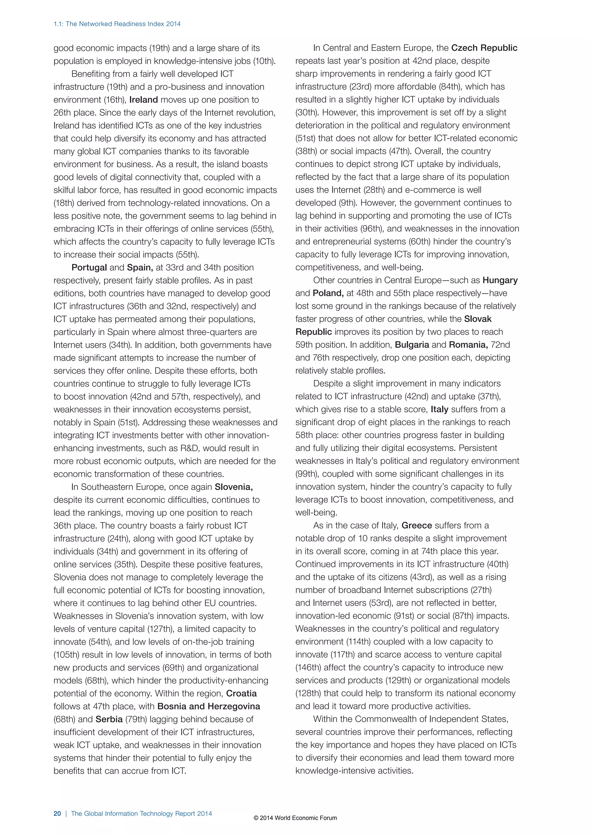 1.1: The Networked Readiness Index 2014 
good economic impacts (19th) and a large share of its 
population is employed in knowledge-intensive jobs (10th). 
Benefiting from a fairly well developed ICT 
infrastructure (19th) and a pro-business and innovation 
environment (16th), Ireland moves up one position to 
26th place. Since the early days of the Internet revolution, 
Ireland has identified ICTs as one of the key industries 
that could help diversify its economy and has attracted 
many global ICT companies thanks to its favorable 
environment for business. As a result, the island boasts 
good levels of digital connectivity that, coupled with a 
skilful labor force, has resulted in good economic impacts 
(18th) derived from technology-related innovations. On a 
less positive note, the government seems to lag behind in 
embracing ICTs in their offerings of online services (55th), 
which affects the country’s capacity to fully leverage ICTs 
to increase their social impacts (55th). 
Portugal and Spain, at 33rd and 34th position 
respectively, present fairly stable profiles. As in past 
editions, both countries have managed to develop good 
ICT infrastructures (36th and 32nd, respectively) and 
ICT uptake has permeated among their populations, 
particularly in Spain where almost three-quarters are 
Internet users (34th). In addition, both governments have 
made significant attempts to increase the number of 
services they offer online. Despite these efforts, both 
countries continue to struggle to fully leverage ICTs 
to boost innovation (42nd and 57th, respectively), and 
weaknesses in their innovation ecosystems persist, 
notably in Spain (51st). Addressing these weaknesses and 
integrating ICT investments better with other innovation-enhancing 
investments, such as RD, would result in 
more robust economic outputs, which are needed for the 
economic transformation of these countries. 
In Southeastern Europe, once again Slovenia, 
despite its current economic difficulties, continues to 
lead the rankings, moving up one position to reach 
36th place. The country boasts a fairly robust ICT 
infrastructure (24th), along with good ICT uptake by 
individuals (34th) and government in its offering of 
online services (35th). Despite these positive features, 
Slovenia does not manage to completely leverage the 
full economic potential of ICTs for boosting innovation, 
where it continues to lag behind other EU countries. 
Weaknesses in Slovenia’s innovation system, with low 
levels of venture capital (127th), a limited capacity to 
innovate (54th), and low levels of on-the-job training 
(105th) result in low levels of innovation, in terms of both 
new products and services (69th) and organizational 
models (68th), which hinder the productivity-enhancing 
potential of the economy. Within the region, Croatia 
follows at 47th place, with Bosnia and Herzegovina 
(68th) and Serbia (79th) lagging behind because of 
insufficient development of their ICT infrastructures, 
weak ICT uptake, and weaknesses in their innovation 
systems that hinder their potential to fully enjoy the 
benefits that can accrue from ICT. 
20 | The Global Information Technology Report 2014 
In Central and Eastern Europe, the Czech Republic 
repeats last year’s position at 42nd place, despite 
sharp improvements in rendering a fairly good ICT 
infrastructure (23rd) more affordable (84th), which has 
resulted in a slightly higher ICT uptake by individuals 
(30th). However, this improvement is set off by a slight 
deterioration in the political and regulatory environment 
(51st) that does not allow for better ICT-related economic 
(38th) or social impacts (47th). Overall, the country 
continues to depict strong ICT uptake by individuals, 
reflected by the fact that a large share of its population 
uses the Internet (28th) and e-commerce is well 
developed (9th). However, the government continues to 
lag behind in supporting and promoting the use of ICTs 
in their activities (96th), and weaknesses in the innovation 
and entrepreneurial systems (60th) hinder the country’s 
capacity to fully leverage ICTs for improving innovation, 
competitiveness, and well-being. 
Other countries in Central Europe—such as Hungary 
and Poland, at 48th and 55th place respectively—have 
lost some ground in the rankings because of the relatively 
faster progress of other countries, while the Slovak 
Republic improves its position by two places to reach 
59th position. In addition, Bulgaria and Romania, 72nd 
and 76th respectively, drop one position each, depicting 
relatively stable profiles. 
Despite a slight improvement in many indicators 
related to ICT infrastructure (42nd) and uptake (37th), 
which gives rise to a stable score, Italy suffers from a 
significant drop of eight places in the rankings to reach 
58th place: other countries progress faster in building 
and fully utilizing their digital ecosystems. Persistent 
weaknesses in Italy’s political and regulatory environment 
(99th), coupled with some significant challenges in its 
innovation system, hinder the country’s capacity to fully 
leverage ICTs to boost innovation, competitiveness, and 
well-being. 
As in the case of Italy, Greece suffers from a 
notable drop of 10 ranks despite a slight improvement 
in its overall score, coming in at 74th place this year. 
Continued improvements in its ICT infrastructure (40th) 
and the uptake of its citizens (43rd), as well as a rising 
number of broadband Internet subscriptions (27th) 
and Internet users (53rd), are not reflected in better, 
innovation-led economic (91st) or social (87th) impacts. 
Weaknesses in the country’s political and regulatory 
environment (114th) coupled with a low capacity to 
innovate (117th) and scarce access to venture capital 
(146th) affect the country’s capacity to introduce new 
services and products (129th) or organizational models 
(128th) that could help to transform its national economy 
and lead it toward more productive activities. 
Within the Commonwealth of Independent States, 
several countries improve their performances, reflecting 
the key importance and hopes they have placed on ICTs 
to diversify their economies and lead them toward more 
knowledge-intensive activities. 
© 2014 World Economic Forum 
 