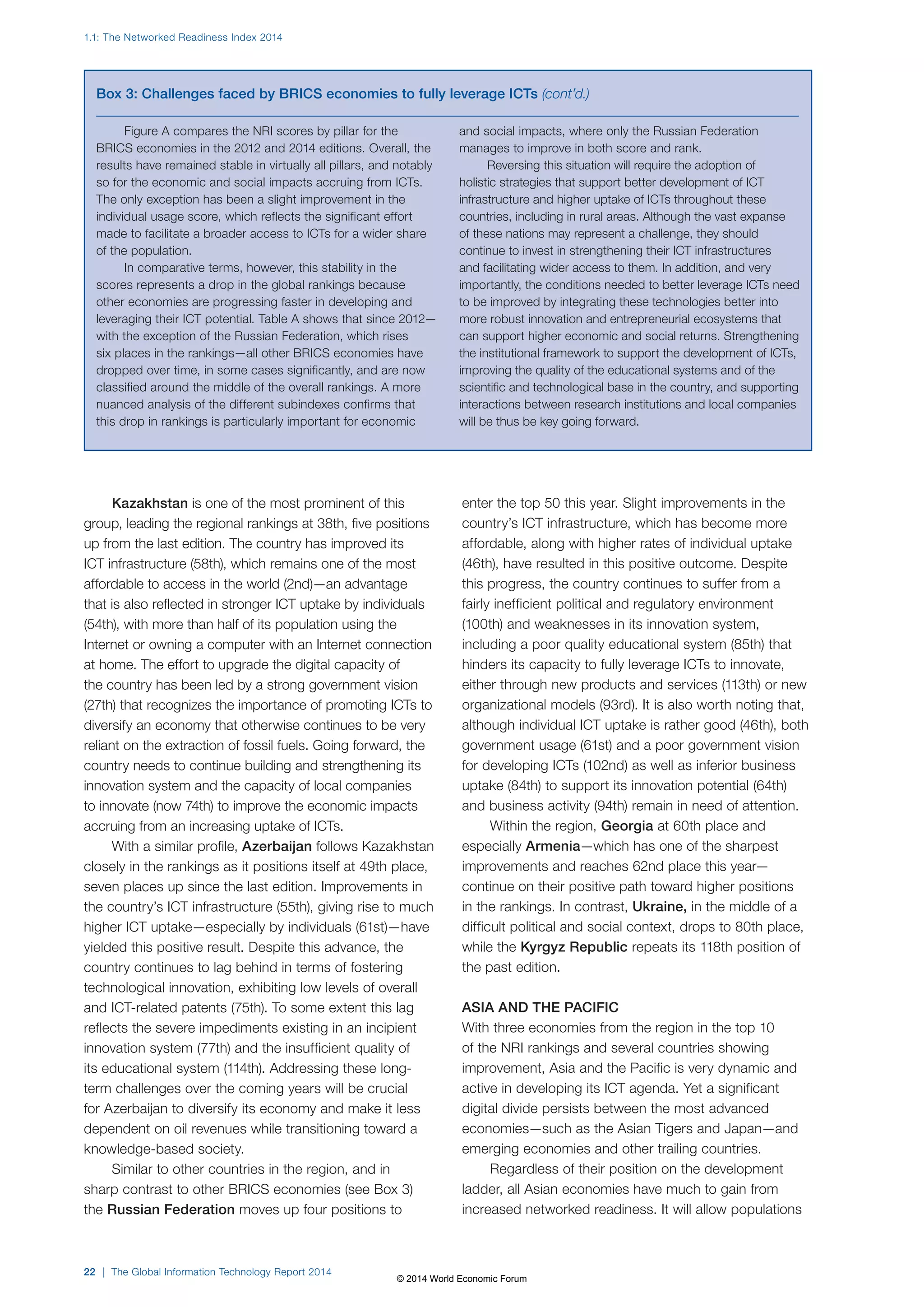 1.1: The Networked Readiness Index 2014 
Box 3: Challenges faced by BRICS economies to fully leverage ICTs (cont’d.) 
Kazakhstan is one of the most prominent of this 
group, leading the regional rankings at 38th, five positions 
up from the last edition. The country has improved its 
ICT infrastructure (58th), which remains one of the most 
affordable to access in the world (2nd)—an advantage 
that is also reflected in stronger ICT uptake by individuals 
(54th), with more than half of its population using the 
Internet or owning a computer with an Internet connection 
at home. The effort to upgrade the digital capacity of 
the country has been led by a strong government vision 
(27th) that recognizes the importance of promoting ICTs to 
diversify an economy that otherwise continues to be very 
reliant on the extraction of fossil fuels. Going forward, the 
country needs to continue building and strengthening its 
innovation system and the capacity of local companies 
to innovate (now 74th) to improve the economic impacts 
accruing from an increasing uptake of ICTs. 
With a similar profile, Azerbaijan follows Kazakhstan 
closely in the rankings as it positions itself at 49th place, 
seven places up since the last edition. Improvements in 
the country’s ICT infrastructure (55th), giving rise to much 
higher ICT uptake—especially by individuals (61st)—have 
yielded this positive result. Despite this advance, the 
country continues to lag behind in terms of fostering 
technological innovation, exhibiting low levels of overall 
and ICT-related patents (75th). To some extent this lag 
reflects the severe impediments existing in an incipient 
innovation system (77th) and the insufficient quality of 
its educational system (114th). Addressing these long-term 
challenges over the coming years will be crucial 
for Azerbaijan to diversify its economy and make it less 
dependent on oil revenues while transitioning toward a 
knowledge-based society. 
Similar to other countries in the region, and in 
sharp contrast to other BRICS economies (see Box3) 
the Russian Federation moves up four positions to 
22 | The Global Information Technology Report 2014 
enter the top 50 this year. Slight improvements in the 
country’s ICT infrastructure, which has become more 
affordable, along with higher rates of individual uptake 
(46th), have resulted in this positive outcome. Despite 
this progress, the country continues to suffer from a 
fairly inefficient political and regulatory environment 
(100th) and weaknesses in its innovation system, 
including a poor quality educational system (85th) that 
hinders its capacity to fully leverage ICTs to innovate, 
either through new products and services (113th) or new 
organizational models (93rd). It is also worth noting that, 
although individual ICT uptake is rather good (46th), both 
government usage (61st) and a poor government vision 
for developing ICTs (102nd) as well as inferior business 
uptake (84th) to support its innovation potential (64th) 
and business activity (94th) remain in need of attention. 
Within the region, Georgia at 60th place and 
especially Armenia—which has one of the sharpest 
improvements and reaches 62nd place this year— 
continue on their positive path toward higher positions 
in the rankings. In contrast, Ukraine, in the middle of a 
difficult political and social context, drops to 80th place, 
while the Kyrgyz Republic repeats its 118th position of 
the past edition. 
ASIA AND THE PACIFIC 
With three economies from the region in the top 10 
of the NRI rankings and several countries showing 
improvement, Asia and the Pacific is very dynamic and 
active in developing its ICT agenda. Yet a significant 
digital divide persists between the most advanced 
economies—such as the Asian Tigers and Japan—and 
emerging economies and other trailing countries. 
Regardless of their position on the development 
ladder, all Asian economies have much to gain from 
increased networked readiness. It will allow populations 
Figure A compares the NRI scores by pillar for the 
BRICS economies in the 2012 and 2014 editions. Overall, the 
results have remained stable in virtually all pillars, and notably 
so for the economic and social impacts accruing from ICTs. 
The only exception has been a slight improvement in the 
individual usage score, which reflects the significant effort 
made to facilitate a broader access to ICTs for a wider share 
of the population. 
In comparative terms, however, this stability in the 
scores represents a drop in the global rankings because 
other economies are progressing faster in developing and 
leveraging their ICT potential. Table A shows that since 2012— 
with the exception of the Russian Federation, which rises 
six places in the rankings—all other BRICS economies have 
dropped over time, in some cases significantly, and are now 
classified around the middle of the overall rankings. A more 
nuanced analysis of the different subindexes confirms that 
this drop in rankings is particularly important for economic 
and social impacts, where only the Russian Federation 
manages to improve in both score and rank. 
Reversing this situation will require the adoption of 
holistic strategies that support better development of ICT 
infrastructure and higher uptake of ICTs throughout these 
countries, including in rural areas. Although the vast expanse 
of these nations may represent a challenge, they should 
continue to invest in strengthening their ICT infrastructures 
and facilitating wider access to them. In addition, and very 
importantly, the conditions needed to better leverage ICTs need 
to be improved by integrating these technologies better into 
more robust innovation and entrepreneurial ecosystems that 
can support higher economic and social returns. Strengthening 
the institutional framework to support the development of ICTs, 
improving the quality of the educational systems and of the 
scientific and technological base in the country, and supporting 
interactions between research institutions and local companies 
will be thus be key going forward. 
© 2014 World Economic Forum 
 