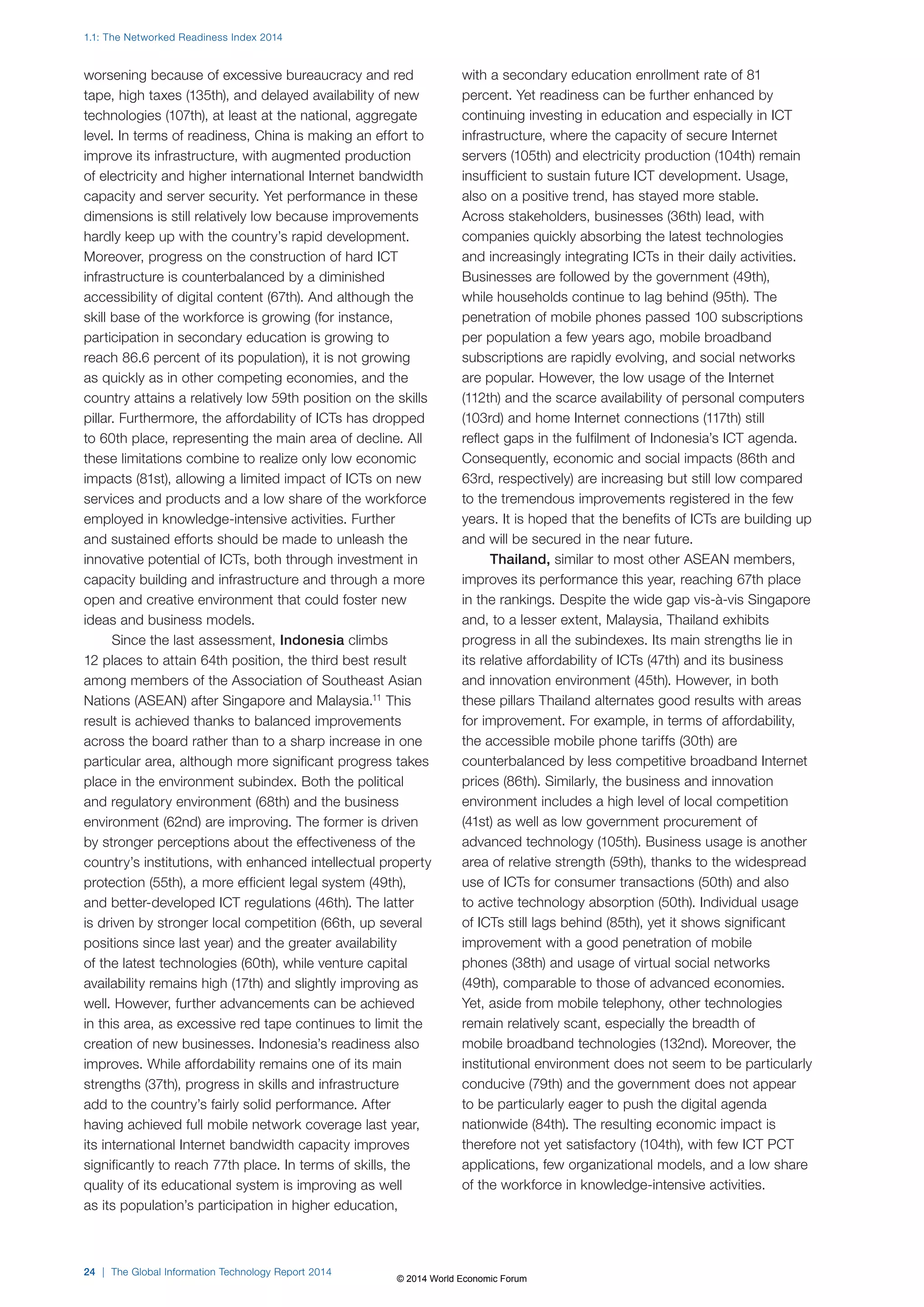 1.1: The Networked Readiness Index 2014 
worsening because of excessive bureaucracy and red 
tape, high taxes (135th), and delayed availability of new 
technologies (107th), at least at the national, aggregate 
level. In terms of readiness, China is making an effort to 
improve its infrastructure, with augmented production 
of electricity and higher international Internet bandwidth 
capacity and server security. Yet performance in these 
dimensions is still relatively low because improvements 
hardly keep up with the country’s rapid development. 
Moreover, progress on the construction of hard ICT 
infrastructure is counterbalanced by a diminished 
accessibility of digital content (67th). And although the 
skill base of the workforce is growing (for instance, 
participation in secondary education is growing to 
reach 86.6 percent of its population), it is not growing 
as quickly as in other competing economies, and the 
country attains a relatively low 59th position on the skills 
pillar. Furthermore, the affordability of ICTs has dropped 
to 60th place, representing the main area of decline. All 
these limitations combine to realize only low economic 
impacts (81st), allowing a limited impact of ICTs on new 
services and products and a low share of the workforce 
employed in knowledge-intensive activities. Further 
and sustained efforts should be made to unleash the 
innovative potential of ICTs, both through investment in 
capacity building and infrastructure and through a more 
open and creative environment that could foster new 
ideas and business models. 
Since the last assessment, Indonesia climbs 
12 places to attain 64th position, the third best result 
among members of the Association of Southeast Asian 
Nations (ASEAN) after Singapore and Malaysia.11 This 
result is achieved thanks to balanced improvements 
across the board rather than to a sharp increase in one 
particular area, although more significant progress takes 
place in the environment subindex. Both the political 
and regulatory environment (68th) and the business 
environment (62nd) are improving. The former is driven 
by stronger perceptions about the effectiveness of the 
country’s institutions, with enhanced intellectual property 
protection (55th), a more efficient legal system (49th), 
and better-developed ICT regulations (46th). The latter 
is driven by stronger local competition (66th, up several 
positions since last year) and the greater availability 
of the latest technologies (60th), while venture capital 
availability remains high (17th) and slightly improving as 
well. However, further advancements can be achieved 
in this area, as excessive red tape continues to limit the 
creation of new businesses. Indonesia’s readiness also 
improves. While affordability remains one of its main 
strengths (37th), progress in skills and infrastructure 
add to the country’s fairly solid performance. After 
having achieved full mobile network coverage last year, 
its international Internet bandwidth capacity improves 
significantly to reach 77th place. In terms of skills, the 
quality of its educational system is improving as well 
as its population’s participation in higher education, 
24 | The Global Information Technology Report 2014 
with a secondary education enrollment rate of 81 
percent. Yet readiness can be further enhanced by 
continuing investing in education and especially in ICT 
infrastructure, where the capacity of secure Internet 
servers (105th) and electricity production (104th) remain 
insufficient to sustain future ICT development. Usage, 
also on a positive trend, has stayed more stable. 
Across stakeholders, businesses (36th) lead, with 
companies quickly absorbing the latest technologies 
and increasingly integrating ICTs in their daily activities. 
Businesses are followed by the government (49th), 
while households continue to lag behind (95th). The 
penetration of mobile phones passed 100 subscriptions 
per population a few years ago, mobile broadband 
subscriptions are rapidly evolving, and social networks 
are popular. However, the low usage of the Internet 
(112th) and the scarce availability of personal computers 
(103rd) and home Internet connections (117th) still 
reflect gaps in the fulfilment of Indonesia’s ICT agenda. 
Consequently, economic and social impacts (86th and 
63rd, respectively) are increasing but still low compared 
to the tremendous improvements registered in the few 
years. It is hoped that the benefits of ICTs are building up 
and will be secured in the near future. 
Thailand, similar to most other ASEAN members, 
improves its performance this year, reaching 67th place 
in the rankings. Despite the wide gap vis-à-vis Singapore 
and, to a lesser extent, Malaysia, Thailand exhibits 
progress in all the subindexes. Its main strengths lie in 
its relative affordability of ICTs (47th) and its business 
and innovation environment (45th). However, in both 
these pillars Thailand alternates good results with areas 
for improvement. For example, in terms of affordability, 
the accessible mobile phone tariffs (30th) are 
counterbalanced by less competitive broadband Internet 
prices (86th). Similarly, the business and innovation 
environment includes a high level of local competition 
(41st) as well as low government procurement of 
advanced technology (105th). Business usage is another 
area of relative strength (59th), thanks to the widespread 
use of ICTs for consumer transactions (50th) and also 
to active technology absorption (50th). Individual usage 
of ICTs still lags behind (85th), yet it shows significant 
improvement with a good penetration of mobile 
phones (38th) and usage of virtual social networks 
(49th), comparable to those of advanced economies. 
Yet, aside from mobile telephony, other technologies 
remain relatively scant, especially the breadth of 
mobile broadband technologies (132nd). Moreover, the 
institutional environment does not seem to be particularly 
conducive (79th) and the government does not appear 
to be particularly eager to push the digital agenda 
nationwide (84th). The resulting economic impact is 
therefore not yet satisfactory (104th), with few ICT PCT 
applications, few organizational models, and a low share 
of the workforce in knowledge-intensive activities. 
© 2014 World Economic Forum 
 