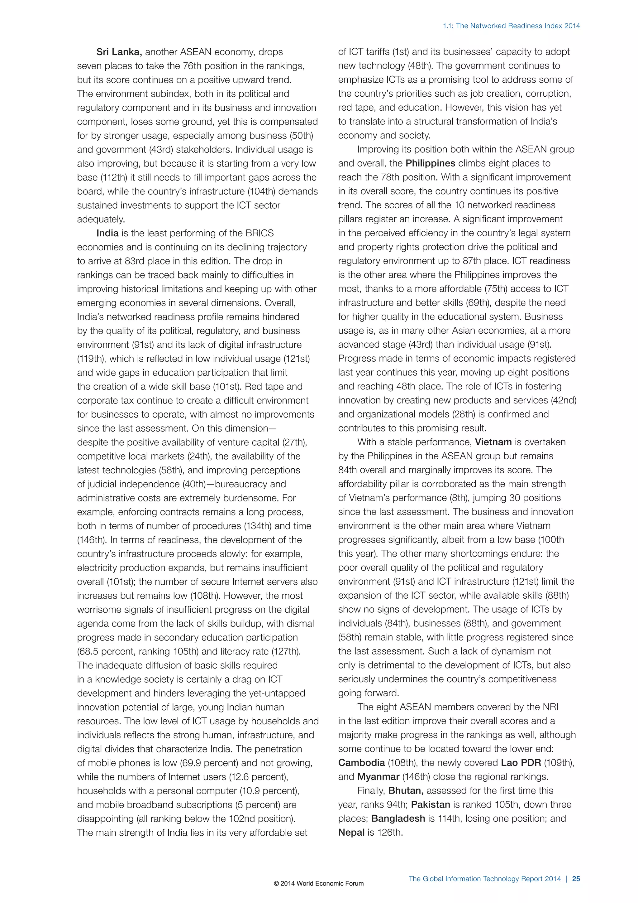 1.1: The Networked Readiness Index 2014 
The Global Information Technology Report 2014 | 25 
Sri Lanka, another ASEAN economy, drops 
seven places to take the 76th position in the rankings, 
but its score continues on a positive upward trend. 
The environment subindex, both in its political and 
regulatory component and in its business and innovation 
component, loses some ground, yet this is compensated 
for by stronger usage, especially among business (50th) 
and government (43rd) stakeholders. Individual usage is 
also improving, but because it is starting from a very low 
base (112th) it still needs to fill important gaps across the 
board, while the country’s infrastructure (104th) demands 
sustained investments to support the ICT sector 
adequately. 
India is the least performing of the BRICS 
economies and is continuing on its declining trajectory 
to arrive at 83rd place in this edition. The drop in 
rankings can be traced back mainly to difficulties in 
improving historical limitations and keeping up with other 
emerging economies in several dimensions. Overall, 
India’s networked readiness profile remains hindered 
by the quality of its political, regulatory, and business 
environment (91st) and its lack of digital infrastructure 
(119th), which is reflected in low individual usage (121st) 
and wide gaps in education participation that limit 
the creation of a wide skill base (101st). Red tape and 
corporate tax continue to create a difficult environment 
for businesses to operate, with almost no improvements 
since the last assessment. On this dimension— 
despite the positive availability of venture capital (27th), 
competitive local markets (24th), the availability of the 
latest technologies (58th), and improving perceptions 
of judicial independence (40th)—bureaucracy and 
administrative costs are extremely burdensome. For 
example, enforcing contracts remains a long process, 
both in terms of number of procedures (134th) and time 
(146th). In terms of readiness, the development of the 
country’s infrastructure proceeds slowly: for example, 
electricity production expands, but remains insufficient 
overall (101st); the number of secure Internet servers also 
increases but remains low (108th). However, the most 
worrisome signals of insufficient progress on the digital 
agenda come from the lack of skills buildup, with dismal 
progress made in secondary education participation 
(68.5 percent, ranking 105th) and literacy rate (127th). 
The inadequate diffusion of basic skills required 
in a knowledge society is certainly a drag on ICT 
development and hinders leveraging the yet-untapped 
innovation potential of large, young Indian human 
resources. The low level of ICT usage by households and 
individuals reflects the strong human, infrastructure, and 
digital divides that characterize India. The penetration 
of mobile phones is low (69.9 percent) and not growing, 
while the numbers of Internet users (12.6 percent), 
households with a personal computer (10.9 percent), 
and mobile broadband subscriptions (5 percent) are 
disappointing (all ranking below the 102nd position). 
The main strength of India lies in its very affordable set 
of ICT tariffs (1st) and its businesses’ capacity to adopt 
new technology (48th). The government continues to 
emphasize ICTs as a promising tool to address some of 
the country’s priorities such as job creation, corruption, 
red tape, and education. However, this vision has yet 
to translate into a structural transformation of India’s 
economy and society. 
Improving its position both within the ASEAN group 
and overall, the Philippines climbs eight places to 
reach the 78th position. With a significant improvement 
in its overall score, the country continues its positive 
trend. The scores of all the 10 networked readiness 
pillars register an increase. A significant improvement 
in the perceived efficiency in the country’s legal system 
and property rights protection drive the political and 
regulatory environment up to 87th place. ICT readiness 
is the other area where the Philippines improves the 
most, thanks to a more affordable (75th) access to ICT 
infrastructure and better skills (69th), despite the need 
for higher quality in the educational system. Business 
usage is, as in many other Asian economies, at a more 
advanced stage (43rd) than individual usage (91st). 
Progress made in terms of economic impacts registered 
last year continues this year, moving up eight positions 
and reaching 48th place. The role of ICTs in fostering 
innovation by creating new products and services (42nd) 
and organizational models (28th) is confirmed and 
contributes to this promising result. 
With a stable performance, Vietnam is overtaken 
by the Philippines in the ASEAN group but remains 
84th overall and marginally improves its score. The 
affordability pillar is corroborated as the main strength 
of Vietnam’s performance (8th), jumping 30 positions 
since the last assessment. The business and innovation 
environment is the other main area where Vietnam 
progresses significantly, albeit from a low base (100th 
this year). The other many shortcomings endure: the 
poor overall quality of the political and regulatory 
environment (91st) and ICT infrastructure (121st) limit the 
expansion of the ICT sector, while available skills (88th) 
show no signs of development. The usage of ICTs by 
individuals (84th), businesses (88th), and government 
(58th) remain stable, with little progress registered since 
the last assessment. Such a lack of dynamism not 
only is detrimental to the development of ICTs, but also 
seriously undermines the country’s competitiveness 
going forward. 
The eight ASEAN members covered by the NRI 
in the last edition improve their overall scores and a 
majority make progress in the rankings as well, although 
some continue to be located toward the lower end: 
Cambodia (108th), the newly covered Lao PDR (109th), 
and Myanmar (146th) close the regional rankings. 
Finally, Bhutan, assessed for the first time this 
year, ranks 94th; Pakistan is ranked 105th, down three 
places; Bangladesh is 114th, losing one position; and 
Nepal is 126th. 
© 2014 World Economic Forum 
 