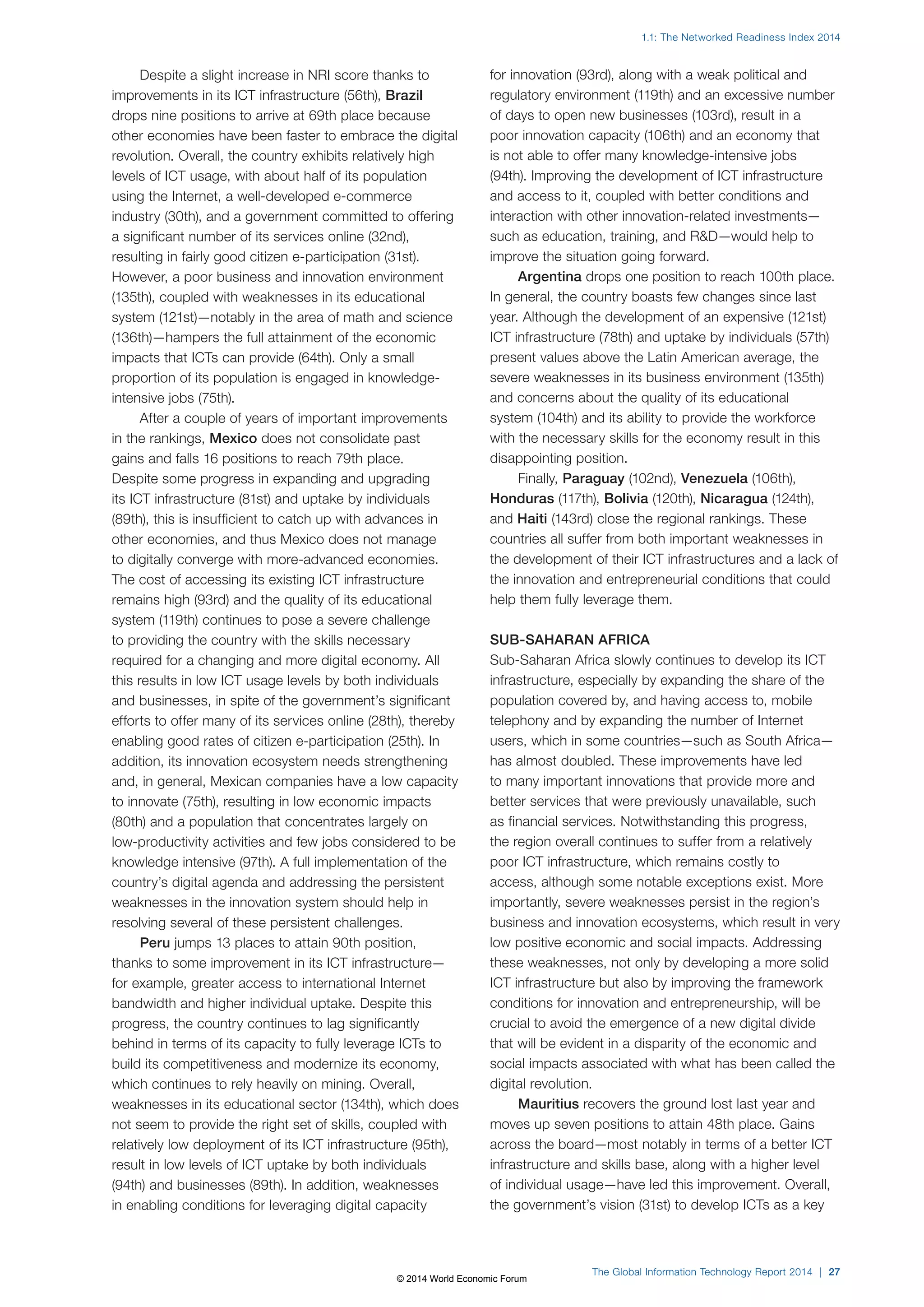 1.1: The Networked Readiness Index 2014 
The Global Information Technology Report 2014 | 27 
Despite a slight increase in NRI score thanks to 
improvements in its ICT infrastructure (56th), Brazil 
drops nine positions to arrive at 69th place because 
other economies have been faster to embrace the digital 
revolution. Overall, the country exhibits relatively high 
levels of ICT usage, with about half of its population 
using the Internet, a well-developed e-commerce 
industry (30th), and a government committed to offering 
a significant number of its services online (32nd), 
resulting in fairly good citizen e-participation (31st). 
However, a poor business and innovation environment 
(135th), coupled with weaknesses in its educational 
system (121st)—notably in the area of math and science 
(136th)—hampers the full attainment of the economic 
impacts that ICTs can provide (64th). Only a small 
proportion of its population is engaged in knowledge-intensive 
jobs (75th). 
After a couple of years of important improvements 
in the rankings, Mexico does not consolidate past 
gains and falls 16 positions to reach 79th place. 
Despite some progress in expanding and upgrading 
its ICT infrastructure (81st) and uptake by individuals 
(89th), this is insufficient to catch up with advances in 
other economies, and thus Mexico does not manage 
to digitally converge with more-advanced economies. 
The cost of accessing its existing ICT infrastructure 
remains high (93rd) and the quality of its educational 
system (119th) continues to pose a severe challenge 
to providing the country with the skills necessary 
required for a changing and more digital economy. All 
this results in low ICT usage levels by both individuals 
and businesses, in spite of the government’s significant 
efforts to offer many of its services online (28th), thereby 
enabling good rates of citizen e-participation (25th). In 
addition, its innovation ecosystem needs strengthening 
and, in general, Mexican companies have a low capacity 
to innovate (75th), resulting in low economic impacts 
(80th) and a population that concentrates largely on 
low-productivity activities and few jobs considered to be 
knowledge intensive (97th). A full implementation of the 
country’s digital agenda and addressing the persistent 
weaknesses in the innovation system should help in 
resolving several of these persistent challenges. 
Peru jumps 13 places to attain 90th position, 
thanks to some improvement in its ICT infrastructure— 
for example, greater access to international Internet 
bandwidth and higher individual uptake. Despite this 
progress, the country continues to lag significantly 
behind in terms of its capacity to fully leverage ICTs to 
build its competitiveness and modernize its economy, 
which continues to rely heavily on mining. Overall, 
weaknesses in its educational sector (134th), which does 
not seem to provide the right set of skills, coupled with 
relatively low deployment of its ICT infrastructure (95th), 
result in low levels of ICT uptake by both individuals 
(94th) and businesses (89th). In addition, weaknesses 
in enabling conditions for leveraging digital capacity 
for innovation (93rd), along with a weak political and 
regulatory environment (119th) and an excessive number 
of days to open new businesses (103rd), result in a 
poor innovation capacity (106th) and an economy that 
is not able to offer many knowledge-intensive jobs 
(94th). Improving the development of ICT infrastructure 
and access to it, coupled with better conditions and 
interaction with other innovation-related investments— 
such as education, training, and RD—would help to 
improve the situation going forward. 
Argentina drops one position to reach 100th place. 
In general, the country boasts few changes since last 
year. Although the development of an expensive (121st) 
ICT infrastructure (78th) and uptake by individuals (57th) 
present values above the Latin American average, the 
severe weaknesses in its business environment (135th) 
and concerns about the quality of its educational 
system (104th) and its ability to provide the workforce 
with the necessary skills for the economy result in this 
disappointing position. 
Finally, Paraguay (102nd), Venezuela (106th), 
Honduras (117th), Bolivia (120th), Nicaragua (124th), 
and Haiti (143rd) close the regional rankings. These 
countries all suffer from both important weaknesses in 
the development of their ICT infrastructures and a lack of 
the innovation and entrepreneurial conditions that could 
help them fully leverage them. 
SUB-SAHARAN AFRICA 
Sub-Saharan Africa slowly continues to develop its ICT 
infrastructure, especially by expanding the share of the 
population covered by, and having access to, mobile 
telephony and by expanding the number of Internet 
users, which in some countries—such as South Africa— 
has almost doubled. These improvements have led 
to many important innovations that provide more and 
better services that were previously unavailable, such 
as financial services. Notwithstanding this progress, 
the region overall continues to suffer from a relatively 
poor ICT infrastructure, which remains costly to 
access, although some notable exceptions exist. More 
importantly, severe weaknesses persist in the region’s 
business and innovation ecosystems, which result in very 
low positive economic and social impacts. Addressing 
these weaknesses, not only by developing a more solid 
ICT infrastructure but also by improving the framework 
conditions for innovation and entrepreneurship, will be 
crucial to avoid the emergence of a new digital divide 
that will be evident in a disparity of the economic and 
social impacts associated with what has been called the 
digital revolution. 
Mauritius recovers the ground lost last year and 
moves up seven positions to attain 48th place. Gains 
across the board—most notably in terms of a better ICT 
infrastructure and skills base, along with a higher level 
of individual usage—have led this improvement. Overall, 
the government’s vision (31st) to develop ICTs as a key 
© 2014 World Economic Forum 
 