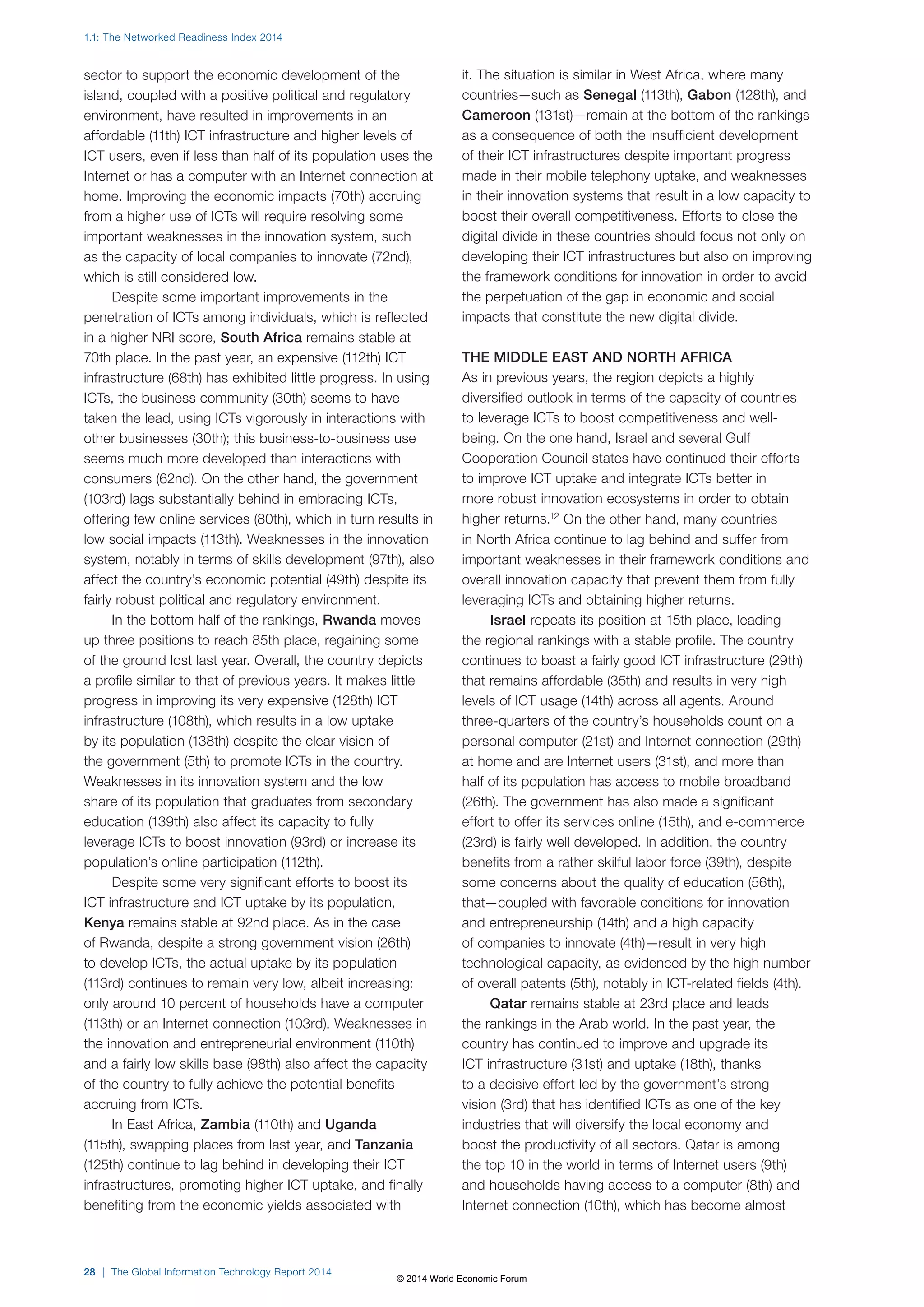 1.1: The Networked Readiness Index 2014 
sector to support the economic development of the 
island, coupled with a positive political and regulatory 
environment, have resulted in improvements in an 
affordable (11th) ICT infrastructure and higher levels of 
ICT users, even if less than half of its population uses the 
Internet or has a computer with an Internet connection at 
home. Improving the economic impacts (70th) accruing 
from a higher use of ICTs will require resolving some 
important weaknesses in the innovation system, such 
as the capacity of local companies to innovate (72nd), 
which is still considered low. 
Despite some important improvements in the 
penetration of ICTs among individuals, which is reflected 
in a higher NRI score, South Africa remains stable at 
70th place. In the past year, an expensive (112th) ICT 
infrastructure (68th) has exhibited little progress. In using 
ICTs, the business community (30th) seems to have 
taken the lead, using ICTs vigorously in interactions with 
other businesses (30th); this business-to-business use 
seems much more developed than interactions with 
consumers (62nd). On the other hand, the government 
(103rd) lags substantially behind in embracing ICTs, 
offering few online services (80th), which in turn results in 
low social impacts (113th). Weaknesses in the innovation 
system, notably in terms of skills development (97th), also 
affect the country’s economic potential (49th) despite its 
fairly robust political and regulatory environment. 
In the bottom half of the rankings, Rwanda moves 
up three positions to reach 85th place, regaining some 
of the ground lost last year. Overall, the country depicts 
a profile similar to that of previous years. It makes little 
progress in improving its very expensive (128th) ICT 
infrastructure (108th), which results in a low uptake 
by its population (138th) despite the clear vision of 
the government (5th) to promote ICTs in the country. 
Weaknesses in its innovation system and the low 
share of its population that graduates from secondary 
education (139th) also affect its capacity to fully 
leverage ICTs to boost innovation (93rd) or increase its 
population’s online participation (112th). 
Despite some very significant efforts to boost its 
ICT infrastructure and ICT uptake by its population, 
Kenya remains stable at 92nd place. As in the case 
of Rwanda, despite a strong government vision (26th) 
to develop ICTs, the actual uptake by its population 
(113rd) continues to remain very low, albeit increasing: 
only around 10 percent of households have a computer 
(113th) or an Internet connection (103rd). Weaknesses in 
the innovation and entrepreneurial environment (110th) 
and a fairly low skills base (98th) also affect the capacity 
of the country to fully achieve the potential benefits 
accruing from ICTs. 
In East Africa, Zambia (110th) and Uganda 
(115th), swapping places from last year, and Tanzania 
(125th) continue to lag behind in developing their ICT 
infrastructures, promoting higher ICT uptake, and finally 
benefiting from the economic yields associated with 
28 | The Global Information Technology Report 2014 
it. The situation is similar in West Africa, where many 
countries—such as Senegal (113th), Gabon (128th), and 
Cameroon (131st)—remain at the bottom of the rankings 
as a consequence of both the insufficient development 
of their ICT infrastructures despite important progress 
made in their mobile telephony uptake, and weaknesses 
in their innovation systems that result in a low capacity to 
boost their overall competitiveness. Efforts to close the 
digital divide in these countries should focus not only on 
developing their ICT infrastructures but also on improving 
the framework conditions for innovation in order to avoid 
the perpetuation of the gap in economic and social 
impacts that constitute the new digital divide. 
THE MIDDLE EAST AND NORTH AFRICA 
As in previous years, the region depicts a highly 
diversified outlook in terms of the capacity of countries 
to leverage ICTs to boost competitiveness and well-being. 
On the one hand, Israel and several Gulf 
Cooperation Council states have continued their efforts 
to improve ICT uptake and integrate ICTs better in 
more robust innovation ecosystems in order to obtain 
higher returns.12 On the other hand, many countries 
in North Africa continue to lag behind and suffer from 
important weaknesses in their framework conditions and 
overall innovation capacity that prevent them from fully 
leveraging ICTs and obtaining higher returns. 
Israel repeats its position at 15th place, leading 
the regional rankings with a stable profile. The country 
continues to boast a fairly good ICT infrastructure (29th) 
that remains affordable (35th) and results in very high 
levels of ICT usage (14th) across all agents. Around 
three-quarters of the country’s households count on a 
personal computer (21st) and Internet connection (29th) 
at home and are Internet users (31st), and more than 
half of its population has access to mobile broadband 
(26th). The government has also made a significant 
effort to offer its services online (15th), and e-commerce 
(23rd) is fairly well developed. In addition, the country 
benefits from a rather skilful labor force (39th), despite 
some concerns about the quality of education (56th), 
that—coupled with favorable conditions for innovation 
and entrepreneurship (14th) and a high capacity 
of companies to innovate (4th)—result in very high 
technological capacity, as evidenced by the high number 
of overall patents (5th), notably in ICT-related fields (4th). 
Qatar remains stable at 23rd place and leads 
the rankings in the Arab world. In the past year, the 
country has continued to improve and upgrade its 
ICT infrastructure (31st) and uptake (18th), thanks 
to a decisive effort led by the government’s strong 
vision (3rd) that has identified ICTs as one of the key 
industries that will diversify the local economy and 
boost the productivity of all sectors. Qatar is among 
the top 10 in the world in terms of Internet users (9th) 
and households having access to a computer (8th) and 
Internet connection (10th), which has become almost 
© 2014 World Economic Forum 
 