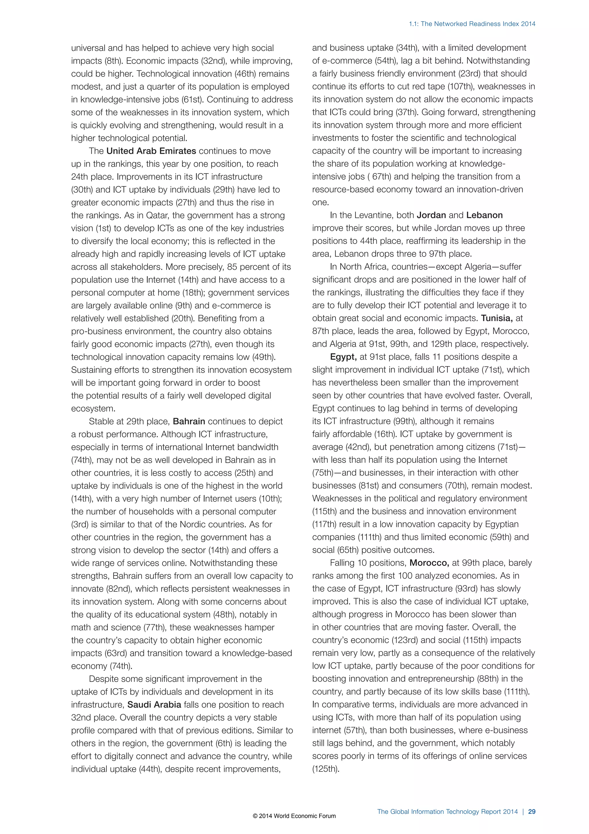 1.1: The Networked Readiness Index 2014 
The Global Information Technology Report 2014 | 29 
universal and has helped to achieve very high social 
impacts (8th). Economic impacts (32nd), while improving, 
could be higher. Technological innovation (46th) remains 
modest, and just a quarter of its population is employed 
in knowledge-intensive jobs (61st). Continuing to address 
some of the weaknesses in its innovation system, which 
is quickly evolving and strengthening, would result in a 
higher technological potential. 
The United Arab Emirates continues to move 
up in the rankings, this year by one position, to reach 
24th place. Improvements in its ICT infrastructure 
(30th) and ICT uptake by individuals (29th) have led to 
greater economic impacts (27th) and thus the rise in 
the rankings. As in Qatar, the government has a strong 
vision (1st) to develop ICTs as one of the key industries 
to diversify the local economy; this is reflected in the 
already high and rapidly increasing levels of ICT uptake 
across all stakeholders. More precisely, 85 percent of its 
population use the Internet (14th) and have access to a 
personal computer at home (18th); government services 
are largely available online (9th) and e-commerce is 
relatively well established (20th). Benefiting from a 
pro-business environment, the country also obtains 
fairly good economic impacts (27th), even though its 
technological innovation capacity remains low (49th). 
Sustaining efforts to strengthen its innovation ecosystem 
will be important going forward in order to boost 
the potential results of a fairly well developed digital 
ecosystem. 
Stable at 29th place, Bahrain continues to depict 
a robust performance. Although ICT infrastructure, 
especially in terms of international Internet bandwidth 
(74th), may not be as well developed in Bahrain as in 
other countries, it is less costly to access (25th) and 
uptake by individuals is one of the highest in the world 
(14th), with a very high number of Internet users (10th); 
the number of households with a personal computer 
(3rd) is similar to that of the Nordic countries. As for 
other countries in the region, the government has a 
strong vision to develop the sector (14th) and offers a 
wide range of services online. Notwithstanding these 
strengths, Bahrain suffers from an overall low capacity to 
innovate (82nd), which reflects persistent weaknesses in 
its innovation system. Along with some concerns about 
the quality of its educational system (48th), notably in 
math and science (77th), these weaknesses hamper 
the country’s capacity to obtain higher economic 
impacts (63rd) and transition toward a knowledge-based 
economy (74th). 
Despite some significant improvement in the 
uptake of ICTs by individuals and development in its 
infrastructure, Saudi Arabia falls one position to reach 
32nd place. Overall the country depicts a very stable 
profile compared with that of previous editions. Similar to 
others in the region, the government (6th) is leading the 
effort to digitally connect and advance the country, while 
individual uptake (44th), despite recent improvements, 
and business uptake (34th), with a limited development 
of e-commerce (54th), lag a bit behind. Notwithstanding 
a fairly business friendly environment (23rd) that should 
continue its efforts to cut red tape (107th), weaknesses in 
its innovation system do not allow the economic impacts 
that ICTs could bring (37th). Going forward, strengthening 
its innovation system through more and more efficient 
investments to foster the scientific and technological 
capacity of the country will be important to increasing 
the share of its population working at knowledge-intensive 
jobs ( 67th) and helping the transition from a 
resource-based economy toward an innovation-driven 
one. 
In the Levantine, both Jordan and Lebanon 
improve their scores, but while Jordan moves up three 
positions to 44th place, reaffirming its leadership in the 
area, Lebanon drops three to 97th place. 
In North Africa, countries—except Algeria—suffer 
significant drops and are positioned in the lower half of 
the rankings, illustrating the difficulties they face if they 
are to fully develop their ICT potential and leverage it to 
obtain great social and economic impacts. Tunisia, at 
87th place, leads the area, followed by Egypt, Morocco, 
and Algeria at 91st, 99th, and 129th place, respectively. 
Egypt, at 91st place, falls 11 positions despite a 
slight improvement in individual ICT uptake (71st), which 
has nevertheless been smaller than the improvement 
seen by other countries that have evolved faster. Overall, 
Egypt continues to lag behind in terms of developing 
its ICT infrastructure (99th), although it remains 
fairly affordable (16th). ICT uptake by government is 
average (42nd), but penetration among citizens (71st)— 
with less than half its population using the Internet 
(75th)—and businesses, in their interaction with other 
businesses (81st) and consumers (70th), remain modest. 
Weaknesses in the political and regulatory environment 
(115th) and the business and innovation environment 
(117th) result in a low innovation capacity by Egyptian 
companies (111th) and thus limited economic (59th) and 
social (65th) positive outcomes. 
Falling 10 positions, Morocco, at 99th place, barely 
ranks among the first 100 analyzed economies. As in 
the case of Egypt, ICT infrastructure (93rd) has slowly 
improved. This is also the case of individual ICT uptake, 
although progress in Morocco has been slower than 
in other countries that are moving faster. Overall, the 
country’s economic (123rd) and social (115th) impacts 
remain very low, partly as a consequence of the relatively 
low ICT uptake, partly because of the poor conditions for 
boosting innovation and entrepreneurship (88th) in the 
country, and partly because of its low skills base (111th). 
In comparative terms, individuals are more advanced in 
using ICTs, with more than half of its population using 
internet (57th), than both businesses, where e-business 
still lags behind, and the government, which notably 
scores poorly in terms of its offerings of online services 
(125th). 
© 2014 World Economic Forum 
 