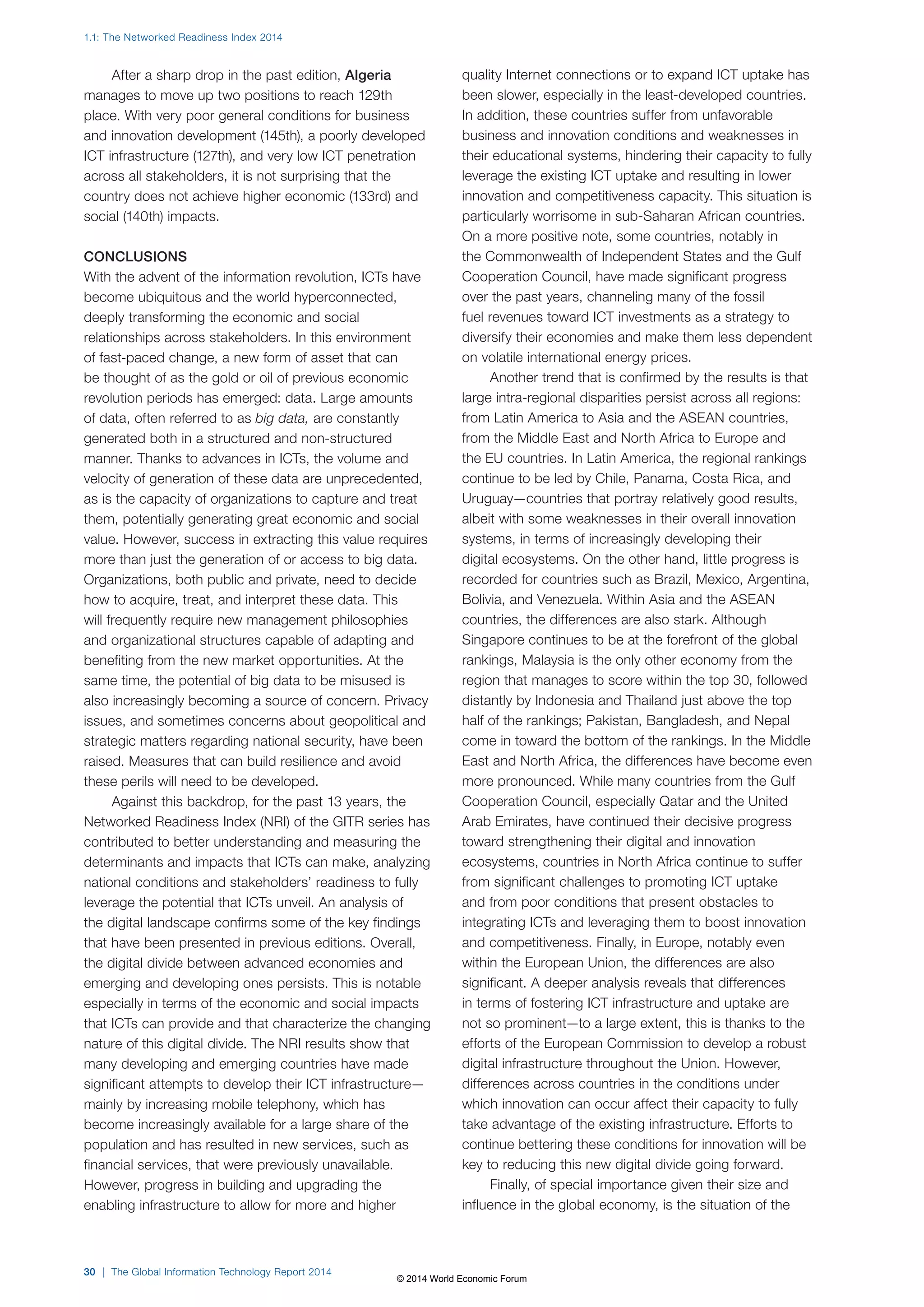 1.1: The Networked Readiness Index 2014 
After a sharp drop in the past edition, Algeria 
manages to move up two positions to reach 129th 
place. With very poor general conditions for business 
and innovation development (145th), a poorly developed 
ICT infrastructure (127th), and very low ICT penetration 
across all stakeholders, it is not surprising that the 
country does not achieve higher economic (133rd) and 
social (140th) impacts. 
CONCLUSIONS 
With the advent of the information revolution, ICTs have 
become ubiquitous and the world hyperconnected, 
deeply transforming the economic and social 
relationships across stakeholders. In this environment 
of fast-paced change, a new form of asset that can 
be thought of as the gold or oil of previous economic 
revolution periods has emerged: data. Large amounts 
of data, often referred to as big data, are constantly 
generated both in a structured and non-structured 
manner. Thanks to advances in ICTs, the volume and 
velocity of generation of these data are unprecedented, 
as is the capacity of organizations to capture and treat 
them, potentially generating great economic and social 
value. However, success in extracting this value requires 
more than just the generation of or access to big data. 
Organizations, both public and private, need to decide 
how to acquire, treat, and interpret these data. This 
will frequently require new management philosophies 
and organizational structures capable of adapting and 
benefiting from the new market opportunities. At the 
same time, the potential of big data to be misused is 
also increasingly becoming a source of concern. Privacy 
issues, and sometimes concerns about geopolitical and 
strategic matters regarding national security, have been 
raised. Measures that can build resilience and avoid 
these perils will need to be developed. 
Against this backdrop, for the past 13 years, the 
Networked Readiness Index (NRI) of the GITR series has 
contributed to better understanding and measuring the 
determinants and impacts that ICTs can make, analyzing 
national conditions and stakeholders’ readiness to fully 
leverage the potential that ICTs unveil. An analysis of 
the digital landscape confirms some of the key findings 
that have been presented in previous editions. Overall, 
the digital divide between advanced economies and 
emerging and developing ones persists. This is notable 
especially in terms of the economic and social impacts 
that ICTs can provide and that characterize the changing 
nature of this digital divide. The NRI results show that 
many developing and emerging countries have made 
significant attempts to develop their ICT infrastructure— 
mainly by increasing mobile telephony, which has 
become increasingly available for a large share of the 
population and has resulted in new services, such as 
financial services, that were previously unavailable. 
However, progress in building and upgrading the 
enabling infrastructure to allow for more and higher 
30 | The Global Information Technology Report 2014 
quality Internet connections or to expand ICT uptake has 
been slower, especially in the least-developed countries. 
In addition, these countries suffer from unfavorable 
business and innovation conditions and weaknesses in 
their educational systems, hindering their capacity to fully 
leverage the existing ICT uptake and resulting in lower 
innovation and competitiveness capacity. This situation is 
particularly worrisome in sub-Saharan African countries. 
On a more positive note, some countries, notably in 
the Commonwealth of Independent States and the Gulf 
Cooperation Council, have made significant progress 
over the past years, channeling many of the fossil 
fuel revenues toward ICT investments as a strategy to 
diversify their economies and make them less dependent 
on volatile international energy prices. 
Another trend that is confirmed by the results is that 
large intra-regional disparities persist across all regions: 
from Latin America to Asia and the ASEAN countries, 
from the Middle East and North Africa to Europe and 
the EU countries. In Latin America, the regional rankings 
continue to be led by Chile, Panama, Costa Rica, and 
Uruguay—countries that portray relatively good results, 
albeit with some weaknesses in their overall innovation 
systems, in terms of increasingly developing their 
digital ecosystems. On the other hand, little progress is 
recorded for countries such as Brazil, Mexico, Argentina, 
Bolivia, and Venezuela. Within Asia and the ASEAN 
countries, the differences are also stark. Although 
Singapore continues to be at the forefront of the global 
rankings, Malaysia is the only other economy from the 
region that manages to score within the top 30, followed 
distantly by Indonesia and Thailand just above the top 
half of the rankings; Pakistan, Bangladesh, and Nepal 
come in toward the bottom of the rankings. In the Middle 
East and North Africa, the differences have become even 
more pronounced. While many countries from the Gulf 
Cooperation Council, especially Qatar and the United 
Arab Emirates, have continued their decisive progress 
toward strengthening their digital and innovation 
ecosystems, countries in North Africa continue to suffer 
from significant challenges to promoting ICT uptake 
and from poor conditions that present obstacles to 
integrating ICTs and leveraging them to boost innovation 
and competitiveness. Finally, in Europe, notably even 
within the European Union, the differences are also 
significant. A deeper analysis reveals that differences 
in terms of fostering ICT infrastructure and uptake are 
not so prominent—to a large extent, this is thanks to the 
efforts of the European Commission to develop a robust 
digital infrastructure throughout the Union. However, 
differences across countries in the conditions under 
which innovation can occur affect their capacity to fully 
take advantage of the existing infrastructure. Efforts to 
continue bettering these conditions for innovation will be 
key to reducing this new digital divide going forward. 
Finally, of special importance given their size and 
influence in the global economy, is the situation of the 
© 2014 World Economic Forum 
 