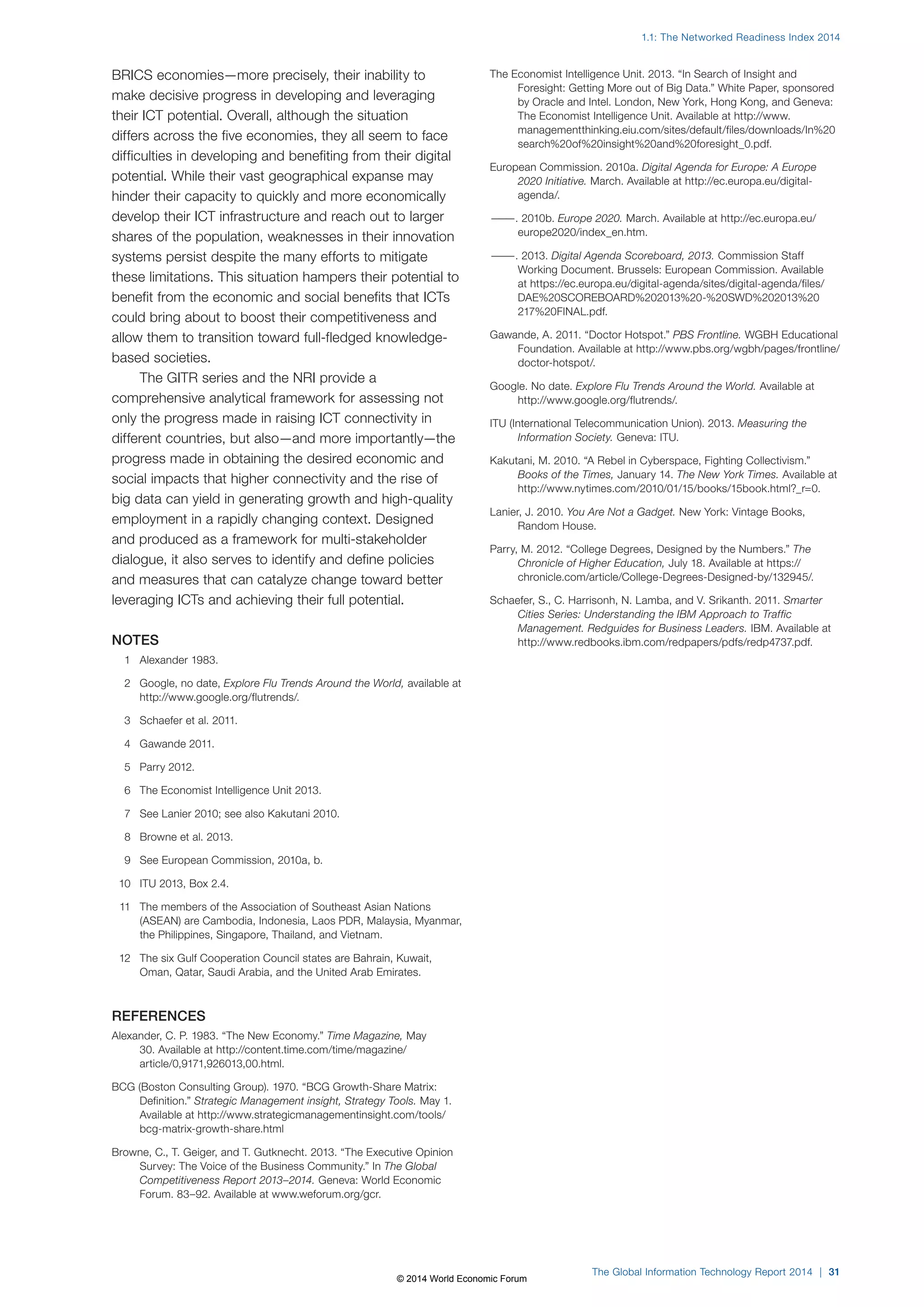 1.1: The Networked Readiness Index 2014 
The Global Information Technology Report 2014 | 31 
BRICS economies—more precisely, their inability to 
make decisive progress in developing and leveraging 
their ICT potential. Overall, although the situation 
differs across the five economies, they all seem to face 
difficulties in developing and benefiting from their digital 
potential. While their vast geographical expanse may 
hinder their capacity to quickly and more economically 
develop their ICT infrastructure and reach out to larger 
shares of the population, weaknesses in their innovation 
systems persist despite the many efforts to mitigate 
these limitations. This situation hampers their potential to 
benefit from the economic and social benefits that ICTs 
could bring about to boost their competitiveness and 
allow them to transition toward full-fledged knowledge-based 
societies. 
The GITR series and the NRI provide a 
comprehensive analytical framework for assessing not 
only the progress made in raising ICT connectivity in 
different countries, but also—and more importantly—the 
progress made in obtaining the desired economic and 
social impacts that higher connectivity and the rise of 
big data can yield in generating growth and high-quality 
employment in a rapidly changing context. Designed 
and produced as a framework for multi-stakeholder 
dialogue, it also serves to identify and define policies 
and measures that can catalyze change toward better 
leveraging ICTs and achieving their full potential. 
NOTES 
1 Alexander 1983. 
2 Google, no date, Explore Flu Trends Around the World, available at 
http://www.google.org/flutrends/. 
3 Schaefer et al. 2011. 
4 Gawande 2011. 
5 Parry 2012. 
6 The Economist Intelligence Unit 2013. 
7 See Lanier 2010; see also Kakutani 2010. 
8 Browne et al. 2013. 
9 See European Commission, 2010a, b. 
10 ITU 2013, Box2.4. 
11 The members of the Association of Southeast Asian Nations 
(ASEAN) are Cambodia, Indonesia, Laos PDR, Malaysia, Myanmar, 
the Philippines, Singapore, Thailand, and Vietnam. 
12 The six Gulf Cooperation Council states are Bahrain, Kuwait, 
Oman, Qatar, Saudi Arabia, and the United Arab Emirates. 
REFERENCES 
Alexander, C. P. 1983. “The New Economy.” Time Magazine, May 
30. Available at http://content.time.com/time/magazine/ 
article/0,9171,926013,00.html. 
BCG (Boston Consulting Group). 1970. “BCG Growth-Share Matrix: 
Definition.” Strategic Management insight, Strategy Tools. May 1. 
Available at http://www.strategicmanagementinsight.com/tools/ 
bcg-matrix-growth-share.html 
Browne, C., T. Geiger, and T. Gutknecht. 2013. “The Executive Opinion 
Survey: The Voice of the Business Community.” In The Global 
Competitiveness Report 2013–2014. Geneva: World Economic 
Forum. 83–92. Available at www.weforum.org/gcr. 
The Economist Intelligence Unit. 2013. “In Search of Insight and 
Foresight: Getting More out of Big Data.” White Paper, sponsored 
by Oracle and Intel. London, New York, Hong Kong, and Geneva: 
The Economist Intelligence Unit. Available at http://www. 
managementthinking.eiu.com/sites/default/files/downloads/In%20 
search%20of%20insight%20and%20foresight_0.pdf. 
European Commission. 2010a. Digital Agenda for Europe: A Europe 
2020 Initiative. March. Available at http://ec.europa.eu/digital-agenda/. 
———. 2010b. Europe 2020. March. Available at http://ec.europa.eu/ 
europe2020/index_en.htm. 
———. 2013. Digital Agenda Scoreboard, 2013. Commission Staff 
Working Document. Brussels: European Commission. Available 
at https://ec.europa.eu/digital-agenda/sites/digital-agenda/files/ 
DAE%20SCOREBOARD%202013%20-%20SWD%202013%20 
217%20FINAL.pdf. 
Gawande, A. 2011. “Doctor Hotspot.” PBS Frontline. WGBH Educational 
Foundation. Available at http://www.pbs.org/wgbh/pages/frontline/ 
doctor-hotspot/. 
Google. No date. Explore Flu Trends Around the World. Available at 
http://www.google.org/flutrends/. 
ITU (International Telecommunication Union). 2013. Measuring the 
Information Society. Geneva: ITU. 
Kakutani, M. 2010. “A Rebel in Cyberspace, Fighting Collectivism.” 
Books of the Times, January 14. The New York Times. Available at 
http://www.nytimes.com/2010/01/15/books/15book.html?_r=0. 
Lanier, J. 2010. You Are Not a Gadget. New York: Vintage Books, 
Random House. 
Parry, M. 2012. “College Degrees, Designed by the Numbers.” The 
Chronicle of Higher Education, July 18. Available at https:// 
chronicle.com/article/College-Degrees-Designed-by/132945/. 
Schaefer, S., C. Harrisonh, N. Lamba, and V. Srikanth. 2011. Smarter 
Cities Series: Understanding the IBM Approach to Traffic 
Management. Redguides for Business Leaders. IBM. Available at 
http://www.redbooks.ibm.com/redpapers/pdfs/redp4737.pdf. 
© 2014 World Economic Forum 
 