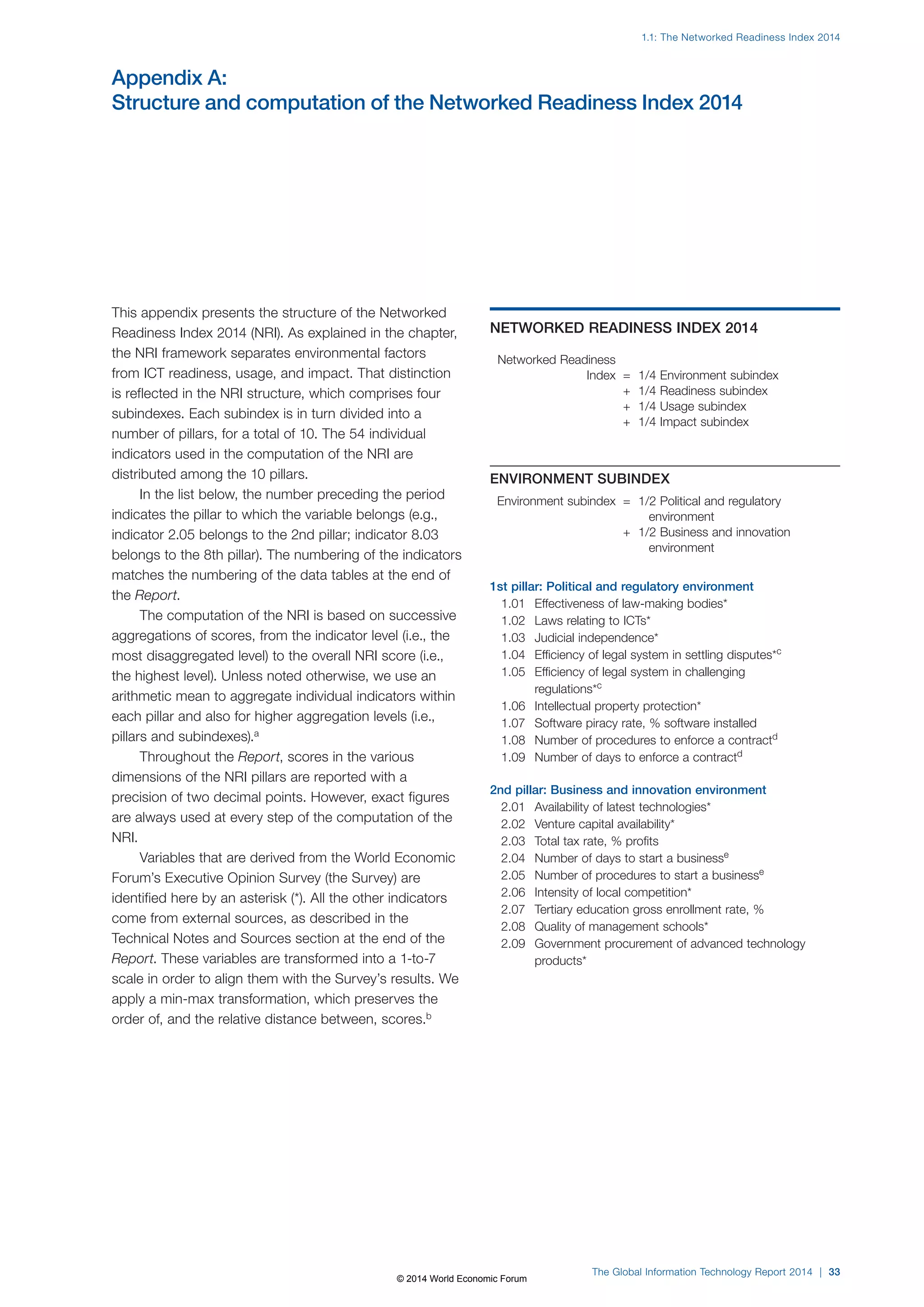 1.1: The Networked Readiness Index 2014 
Appendix A: 
Structure and computation of the Networked Readiness Index 2014 
The Global Information Technology Report 2014 | 33 
This appendix presents the structure of the Networked 
Readiness Index 2014 (NRI). As explained in the chapter, 
the NRI framework separates environmental factors 
from ICT readiness, usage, and impact. That distinction 
is reflected in the NRI structure, which comprises four 
subindexes. Each subindex is in turn divided into a 
number of pillars, for a total of 10. The 54 individual 
indicators used in the computation of the NRI are 
distributed among the 10 pillars. 
In the list below, the number preceding the period 
indicates the pillar to which the variable belongs (e.g., 
indicator 2.05 belongs to the 2nd pillar; indicator 8.03 
belongs to the 8th pillar). The numbering of the indicators 
matches the numbering of the data tables at the end of 
the Report. 
The computation of the NRI is based on successive 
aggregations of scores, from the indicator level (i.e., the 
most disaggregated level) to the overall NRI score (i.e., 
the highest level). Unless noted otherwise, we use an 
arithmetic mean to aggregate individual indicators within 
each pillar and also for higher aggregation levels (i.e., 
pillars and subindexes).a 
Throughout the Report, scores in the various 
dimensions of the NRI pillars are reported with a 
precision of two decimal points. However, exact figures 
are always used at every step of the computation of the 
NRI. 
Variables that are derived from the World Economic 
Forum’s Executive Opinion Survey (the Survey) are 
identified here by an asterisk (*). All the other indicators 
come from external sources, as described in the 
Technical Notes and Sources section at the end of the 
Report. These variables are transformed into a 1-to-7 
scale in order to align them with the Survey’s results. We 
apply a min-max transformation, which preserves the 
order of, and the relative distance between, scores.b 
NETWORKED READINESS INDEX 2014 
Networked Readiness 
Index = 1/4 Environment subindex 
+ 1/4 Readiness subindex 
+ 1/4 Usage subindex 
+ 1/4 Impact subindex 
ENVIRONMENT SUBINDEX 
Environment subindex = 1/2 Political and regulatory 
environment 
+ 1/2 Business and innovation 
environment 
1st pillar: Political and regulatory environment 
1.01 Effectiveness of law-making bodies* 
1.02 Laws relating to ICTs* 
1.03 Judicial independence* 
1.04 Efficiency of legal system in settling disputes*c 
1.05 Efficiency of legal system in challenging 
regulations*c 
1.06 Intellectual property protection* 
1.07 Software piracy rate, % software installed 
1.08 Number of procedures to enforce a contractd 
1.09 Number of days to enforce a contractd 
2nd pillar: Business and innovation environment 
2.01 Availability of latest technologies* 
2.02 Venture capital availability* 
2.03 Total tax rate, % profits 
2.04 Number of days to start a businesse 
2.05 Number of procedures to start a businesse 
2.06 Intensity of local competition* 
2.07 Tertiary education gross enrollment rate, % 
2.08 Quality of management schools* 
2.09 Government procurement of advanced technology 
products* 
© 2014 World Economic Forum 
 