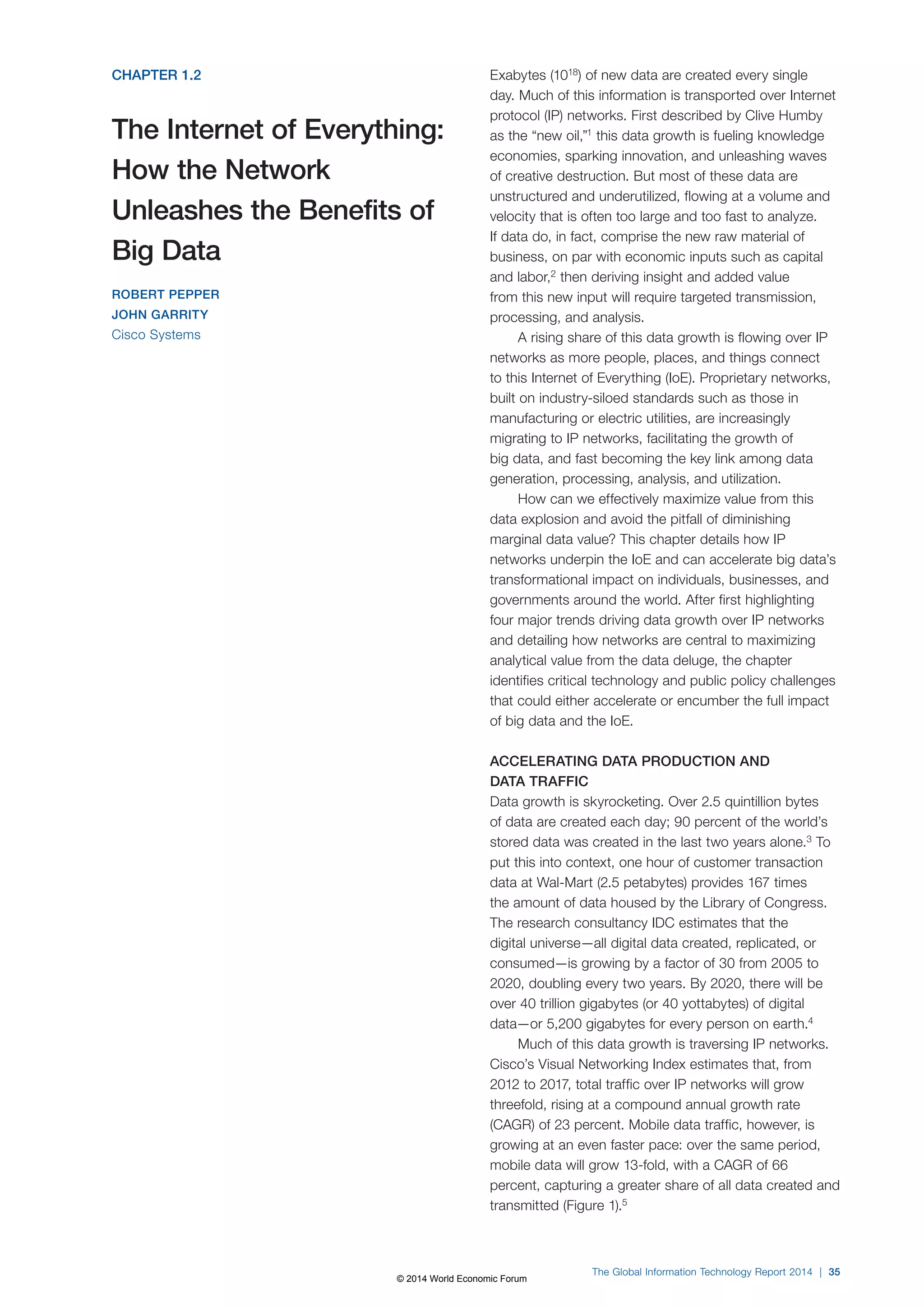 CHAPTER 1.2 
The Internet of Everything: 
How the Network 
Unleashes the Benefits of 
Big Data 
ROBERT PEPPER 
JOHN GARRITY 
Cisco Systems 
Exabytes (1018) of new data are created every single 
day. Much of this information is transported over Internet 
protocol (IP) networks. First described by Clive Humby 
as the “new oil,”1 this data growth is fueling knowledge 
economies, sparking innovation, and unleashing waves 
of creative destruction. But most of these data are 
unstructured and underutilized, flowing at a volume and 
velocity that is often too large and too fast to analyze. 
If data do, in fact, comprise the new raw material of 
business, on par with economic inputs such as capital 
and labor,2 then deriving insight and added value 
from this new input will require targeted transmission, 
processing, and analysis. 
A rising share of this data growth is flowing over IP 
networks as more people, places, and things connect 
to this Internet of Everything (IoE). Proprietary networks, 
built on industry-siloed standards such as those in 
manufacturing or electric utilities, are increasingly 
migrating to IP networks, facilitating the growth of 
big data, and fast becoming the key link among data 
generation, processing, analysis, and utilization. 
How can we effectively maximize value from this 
data explosion and avoid the pitfall of diminishing 
marginal data value? This chapter details how IP 
networks underpin the IoE and can accelerate big data’s 
transformational impact on individuals, businesses, and 
governments around the world. After first highlighting 
four major trends driving data growth over IP networks 
and detailing how networks are central to maximizing 
analytical value from the data deluge, the chapter 
identifies critical technology and public policy challenges 
that could either accelerate or encumber the full impact 
of big data and the IoE. 
ACCELERATING DATA PRODUCTION AND 
DATA TRAFFIC 
Data growth is skyrocketing. Over 2.5 quintillion bytes 
of data are created each day; 90 percent of the world’s 
stored data was created in the last two years alone.3 To 
put this into context, one hour of customer transaction 
data at Wal-Mart (2.5 petabytes) provides 167 times 
the amount of data housed by the Library of Congress. 
The research consultancy IDC estimates that the 
digital universe—all digital data created, replicated, or 
consumed—is growing by a factor of 30 from 2005 to 
2020, doubling every two years. By 2020, there will be 
over 40 trillion gigabytes (or 40 yottabytes) of digital 
data—or 5,200 gigabytes for every person on earth.4 
Much of this data growth is traversing IP networks. 
Cisco’s Visual Networking Index estimates that, from 
2012 to 2017, total traffic over IP networks will grow 
threefold, rising at a compound annual growth rate 
(CAGR) of 23 percent. Mobile data traffic, however, is 
growing at an even faster pace: over the same period, 
mobile data will grow 13-fold, with a CAGR of 66 
percent, capturing a greater share of all data created and 
transmitted (Figure1).5 
The Global Information Technology Report 2014 | 35 
© 2014 World Economic Forum 
 