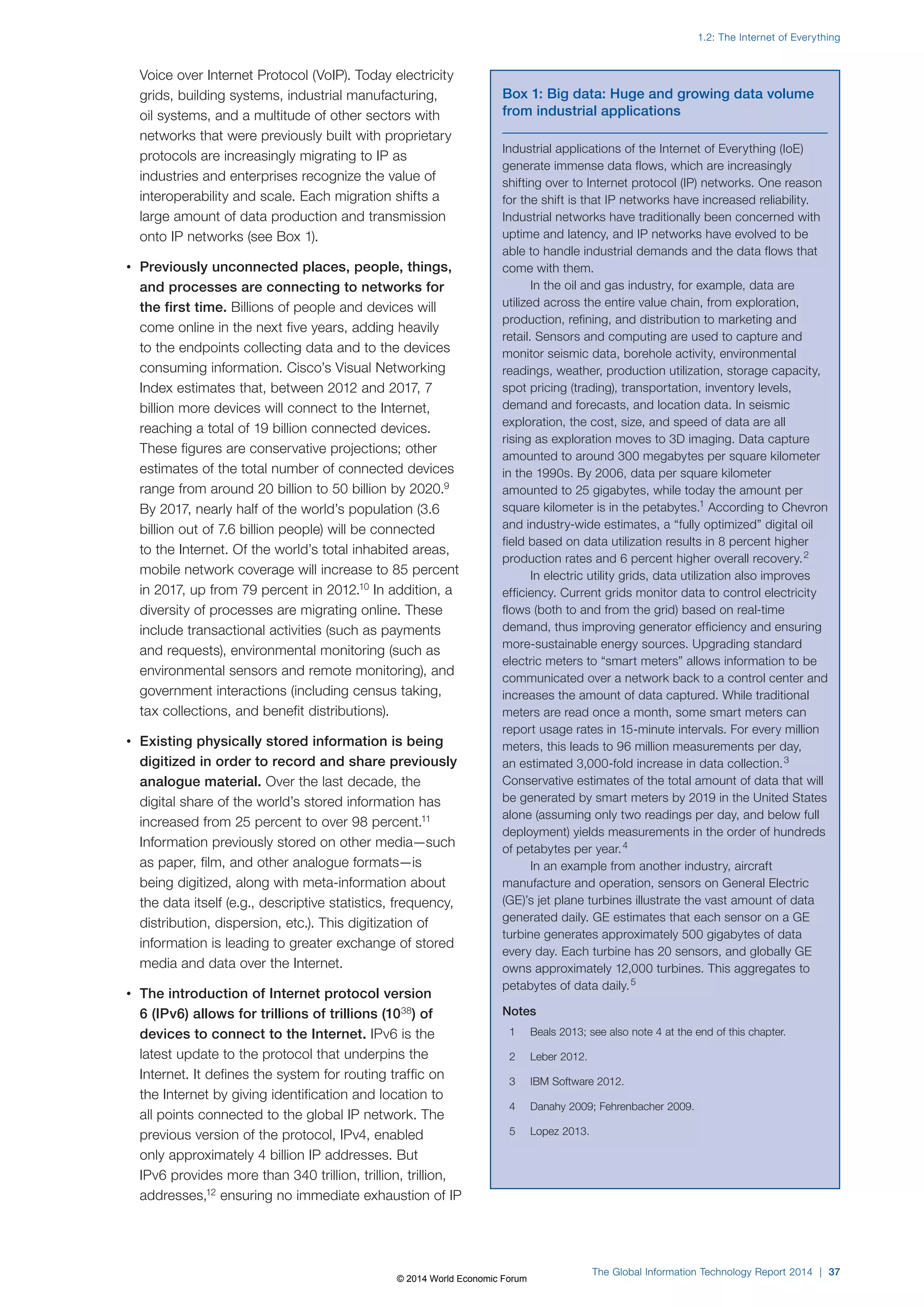 Voice over Internet Protocol (VoIP). Today electricity 
grids, building systems, industrial manufacturing, 
oil systems, and a multitude of other sectors with 
networks that were previously built with proprietary 
protocols are increasingly migrating to IP as 
industries and enterprises recognize the value of 
interoperability and scale. Each migration shifts a 
large amount of data production and transmission 
onto IP networks (see Box1). 
• Previously unconnected places, people, things, 
and processes are connecting to networks for 
the first time. Billions of people and devices will 
come online in the next five years, adding heavily 
to the endpoints collecting data and to the devices 
consuming information. Cisco’s Visual Networking 
Index estimates that, between 2012 and 2017, 7 
billion more devices will connect to the Internet, 
reaching a total of 19 billion connected devices. 
These figures are conservative projections; other 
estimates of the total number of connected devices 
range from around 20 billion to 50 billion by 2020.9 
By 2017, nearly half of the world’s population (3.6 
billion out of 7.6 billion people) will be connected 
to the Internet. Of the world’s total inhabited areas, 
mobile network coverage will increase to 85 percent 
in 2017, up from 79 percent in 2012.10 In addition, a 
diversity of processes are migrating online. These 
include transactional activities (such as payments 
and requests), environmental monitoring (such as 
environmental sensors and remote monitoring), and 
government interactions (including census taking, 
tax collections, and benefit distributions). 
• Existing physically stored information is being 
digitized in order to record and share previously 
analogue material. Over the last decade, the 
digital share of the world’s stored information has 
increased from 25 percent to over 98 percent.11 
Information previously stored on other media—such 
as paper, film, and other analogue formats—is 
being digitized, along with meta-information about 
the data itself (e.g., descriptive statistics, frequency, 
distribution, dispersion, etc.). This digitization of 
information is leading to greater exchange of stored 
media and data over the Internet. 
• The introduction of Internet protocol version 
6 (IPv6) allows for trillions of trillions (1038) of 
devices to connect to the Internet. IPv6 is the 
latest update to the protocol that underpins the 
Internet. It defines the system for routing traffic on 
the Internet by giving identification and location to 
all points connected to the global IP network. The 
previous version of the protocol, IPv4, enabled 
only approximately 4 billion IP addresses. But 
IPv6 provides more than 340 trillion, trillion, trillion, 
addresses,12 ensuring no immediate exhaustion of IP 
1.2: The Internet of Everything 
Box 1: Big data: Huge and growing data volume 
from industrial applications 
Industrial applications of the Internet of Everything (IoE) 
generate immense data flows, which are increasingly 
shifting over to Internet protocol (IP) networks. One reason 
for the shift is that IP networks have increased reliability. 
Industrial networks have traditionally been concerned with 
uptime and latency, and IP networks have evolved to be 
able to handle industrial demands and the data flows that 
come with them. 
In the oil and gas industry, for example, data are 
utilized across the entire value chain, from exploration, 
production, refining, and distribution to marketing and 
retail. Sensors and computing are used to capture and 
monitor seismic data, borehole activity, environmental 
readings, weather, production utilization, storage capacity, 
spot pricing (trading), transportation, inventory levels, 
demand and forecasts, and location data. In seismic 
exploration, the cost, size, and speed of data are all 
rising as exploration moves to 3D imaging. Data capture 
amounted to around 300 megabytes per square kilometer 
in the 1990s. By 2006, data per square kilometer 
amounted to 25 gigabytes, while today the amount per 
square kilometer is in the petabytes.1 According to Chevron 
and industry-wide estimates, a “fully optimized” digital oil 
field based on data utilization results in 8 percent higher 
production rates and 6 percent higher overall recovery. 2 
In electric utility grids, data utilization also improves 
efficiency. Current grids monitor data to control electricity 
flows (both to and from the grid) based on real-time 
demand, thus improving generator efficiency and ensuring 
more-sustainable energy sources. Upgrading standard 
electric meters to “smart meters” allows information to be 
communicated over a network back to a control center and 
increases the amount of data captured. While traditional 
meters are read once a month, some smart meters can 
report usage rates in 15-minute intervals. For every million 
meters, this leads to 96 million measurements per day, 
an estimated 3,000-fold increase in data collection. 3 
Conservative estimates of the total amount of data that will 
be generated by smart meters by 2019 in the United States 
alone (assuming only two readings per day, and below full 
deployment) yields measurements in the order of hundreds 
of petabytes per year. 4 
In an example from another industry, aircraft 
manufacture and operation, sensors on General Electric 
(GE)’s jet plane turbines illustrate the vast amount of data 
generated daily. GE estimates that each sensor on a GE 
turbine generates approximately 500 gigabytes of data 
every day. Each turbine has 20 sensors, and globally GE 
owns approximately 12,000 turbines. This aggregates to 
petabytes of data daily. 5 
Notes 
1 Beals 2013; see also note 4 at the end of this chapter. 
2 Leber 2012. 
3 IBM Software 2012. 
4 Danahy 2009; Fehrenbacher 2009. 
5 Lopez 2013. 
The Global Information Technology Report 2014 | 37 
© 2014 World Economic Forum 
 