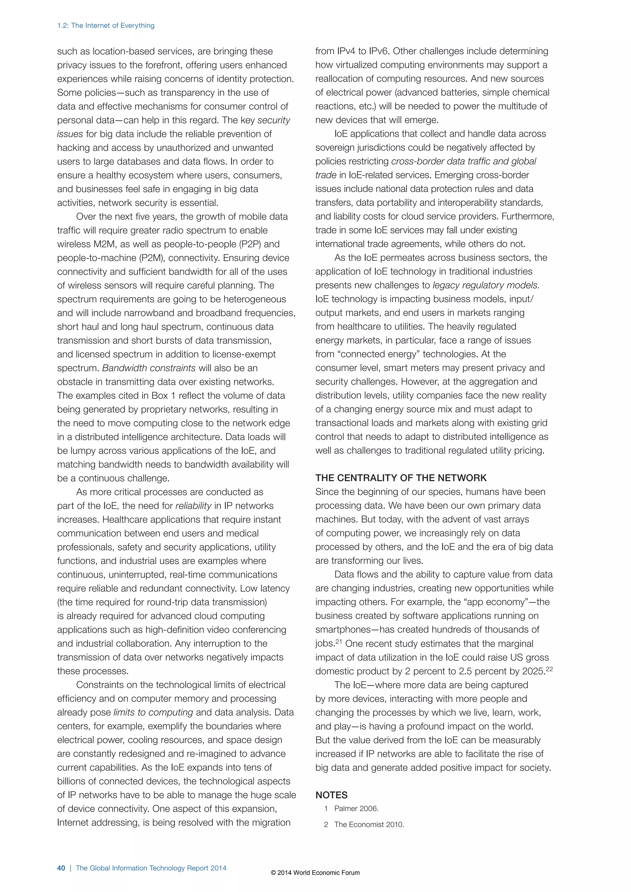 such as location-based services, are bringing these 
privacy issues to the forefront, offering users enhanced 
experiences while raising concerns of identity protection. 
Some policies—such as transparency in the use of 
data and effective mechanisms for consumer control of 
personal data—can help in this regard. The key security 
issues for big data include the reliable prevention of 
hacking and access by unauthorized and unwanted 
users to large databases and data flows. In order to 
ensure a healthy ecosystem where users, consumers, 
and businesses feel safe in engaging in big data 
activities, network security is essential. 
Over the next five years, the growth of mobile data 
traffic will require greater radio spectrum to enable 
wireless M2M, as well as people-to-people (P2P) and 
people-to-machine (P2M), connectivity. Ensuring device 
connectivity and sufficient bandwidth for all of the uses 
of wireless sensors will require careful planning. The 
spectrum requirements are going to be heterogeneous 
and will include narrowband and broadband frequencies, 
short haul and long haul spectrum, continuous data 
transmission and short bursts of data transmission, 
and licensed spectrum in addition to license-exempt 
spectrum. Bandwidth constraints will also be an 
obstacle in transmitting data over existing networks. 
The examples cited in Box1 reflect the volume of data 
being generated by proprietary networks, resulting in 
the need to move computing close to the network edge 
in a distributed intelligence architecture. Data loads will 
be lumpy across various applications of the IoE, and 
matching bandwidth needs to bandwidth availability will 
be a continuous challenge. 
As more critical processes are conducted as 
part of the IoE, the need for reliability in IP networks 
increases. Healthcare applications that require instant 
communication between end users and medical 
professionals, safety and security applications, utility 
functions, and industrial uses are examples where 
continuous, uninterrupted, real-time communications 
require reliable and redundant connectivity. Low latency 
(the time required for round-trip data transmission) 
is already required for advanced cloud computing 
applications such as high-definition video conferencing 
and industrial collaboration. Any interruption to the 
transmission of data over networks negatively impacts 
these processes. 
Constraints on the technological limits of electrical 
efficiency and on computer memory and processing 
already pose limits to computing and data analysis. Data 
centers, for example, exemplify the boundaries where 
electrical power, cooling resources, and space design 
are constantly redesigned and re-imagined to advance 
current capabilities. As the IoE expands into tens of 
billions of connected devices, the technological aspects 
of IP networks have to be able to manage the huge scale 
of device connectivity. One aspect of this expansion, 
Internet addressing, is being resolved with the migration 
from IPv4 to IPv6. Other challenges include determining 
how virtualized computing environments may support a 
reallocation of computing resources. And new sources 
of electrical power (advanced batteries, simple chemical 
reactions, etc.) will be needed to power the multitude of 
new devices that will emerge. 
IoE applications that collect and handle data across 
sovereign jurisdictions could be negatively affected by 
policies restricting cross-border data traffic and global 
trade in IoE-related services. Emerging cross-border 
issues include national data protection rules and data 
transfers, data portability and interoperability standards, 
and liability costs for cloud service providers. Furthermore, 
trade in some IoE services may fall under existing 
international trade agreements, while others do not. 
As the IoE permeates across business sectors, the 
application of IoE technology in traditional industries 
presents new challenges to legacy regulatory models. 
IoE technology is impacting business models, input/ 
output markets, and end users in markets ranging 
from healthcare to utilities. The heavily regulated 
energy markets, in particular, face a range of issues 
from “connected energy” technologies. At the 
consumer level, smart meters may present privacy and 
security challenges. However, at the aggregation and 
distribution levels, utility companies face the new reality 
of a changing energy source mix and must adapt to 
transactional loads and markets along with existing grid 
control that needs to adapt to distributed intelligence as 
well as challenges to traditional regulated utility pricing. 
THE CENTRALITY OF THE NETWORK 
Since the beginning of our species, humans have been 
processing data. We have been our own primary data 
machines. But today, with the advent of vast arrays 
of computing power, we increasingly rely on data 
processed by others, and the IoE and the era of big data 
are transforming our lives. 
Data flows and the ability to capture value from data 
are changing industries, creating new opportunities while 
impacting others. For example, the “app economy”—the 
business created by software applications running on 
smartphones—has created hundreds of thousands of 
jobs.21 One recent study estimates that the marginal 
impact of data utilization in the IoE could raise US gross 
domestic product by 2 percent to 2.5 percent by 2025.22 
The IoE—where more data are being captured 
by more devices, interacting with more people and 
changing the processes by which we live, learn, work, 
and play—is having a profound impact on the world. 
But the value derived from the IoE can be measurably 
increased if IP networks are able to facilitate the rise of 
big data and generate added positive impact for society. 
NOTES 
1 Palmer 2006. 
2 The Economist 2010. 
1.2: The Internet of Everything 
40 | The Global Information Technology Report 2014 
© 2014 World Economic Forum 
 