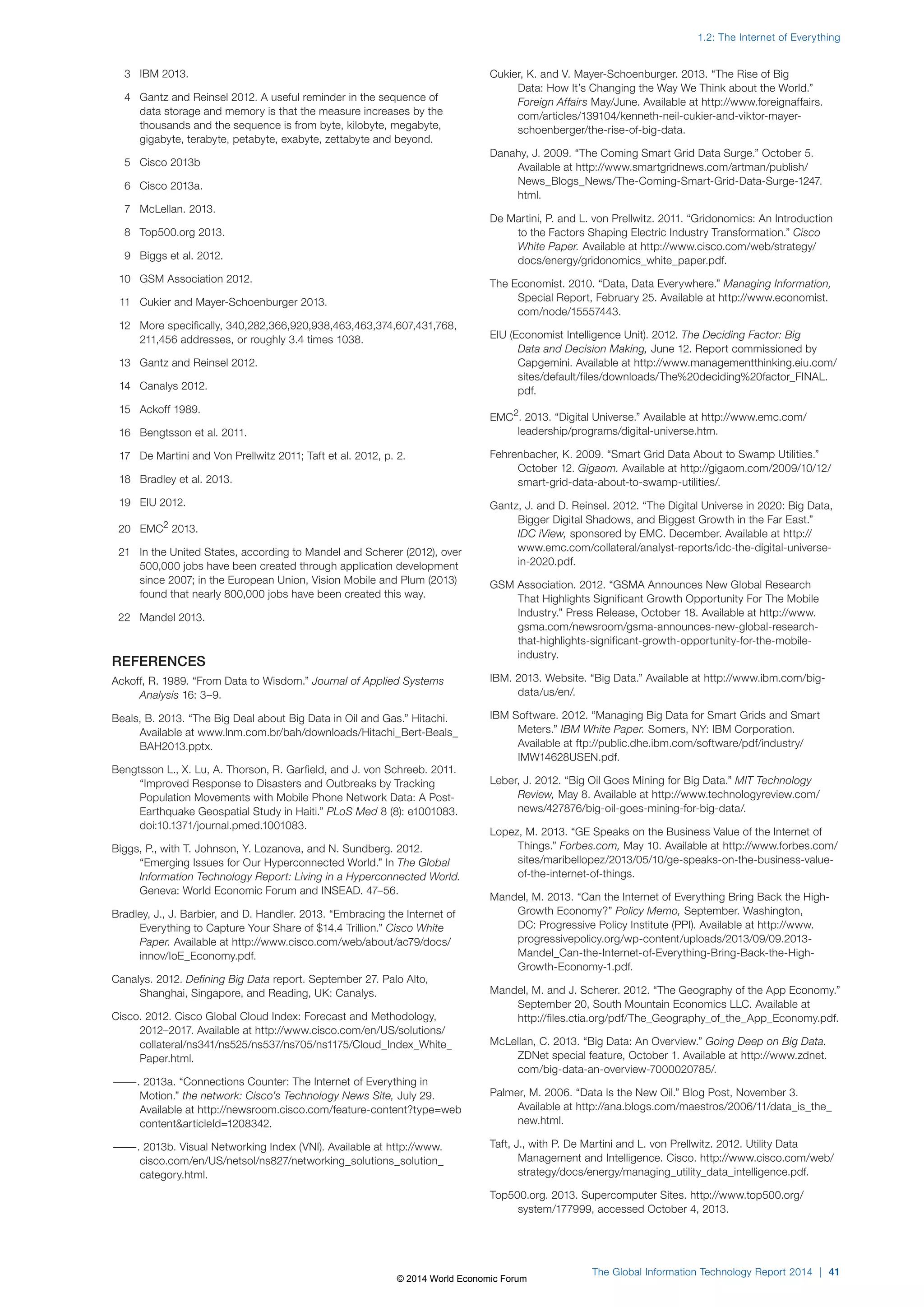 3 IBM 2013. 
4 Gantz and Reinsel 2012. A useful reminder in the sequence of 
data storage and memory is that the measure increases by the 
thousands and the sequence is from byte, kilobyte, megabyte, 
gigabyte, terabyte, petabyte, exabyte, zettabyte and beyond. 
5 Cisco 2013b 
6 Cisco 2013a. 
7 McLellan. 2013. 
8 Top500.org 2013. 
9 Biggs et al. 2012. 
10 GSM Association 2012. 
11 Cukier and Mayer-Schoenburger 2013. 
12 More specifically, 340,282,366,920,938,463,463,374,607,431,768, 
211,456 addresses, or roughly 3.4 times 1038. 
13 Gantz and Reinsel 2012. 
14 Canalys 2012. 
15 Ackoff 1989. 
16 Bengtsson et al. 2011. 
17 De Martini and Von Prellwitz 2011; Taft et al. 2012, p. 2. 
18 Bradley et al. 2013. 
19 EIU 2012. 
20 EMC2 2013. 
21 In the United States, according to Mandel and Scherer (2012), over 
500,000 jobs have been created through application development 
since 2007; in the European Union, Vision Mobile and Plum (2013) 
found that nearly 800,000 jobs have been created this way. 
22 Mandel 2013. 
REFERENCES 
Ackoff, R. 1989. “From Data to Wisdom.” Journal of Applied Systems 
Analysis 16: 3–9. 
Beals, B. 2013. “The Big Deal about Big Data in Oil and Gas.” Hitachi. 
Available at www.lnm.com.br/bah/downloads/Hitachi_Bert-Beals_ 
BAH2013.pptx. 
Bengtsson L., X. Lu, A. Thorson, R. Garfield, and J. von Schreeb. 2011. 
“Improved Response to Disasters and Outbreaks by Tracking 
Population Movements with Mobile Phone Network Data: A Post- 
Earthquake Geospatial Study in Haiti.” PLoS Med 8 (8): e1001083. 
doi:10.1371/journal.pmed.1001083. 
Biggs, P., with T. Johnson, Y. Lozanova, and N. Sundberg. 2012. 
“Emerging Issues for Our Hyperconnected World.” In The Global 
Information Technology Report: Living in a Hyperconnected World. 
Geneva: World Economic Forum and INSEAD. 47–56. 
Bradley, J., J. Barbier, and D. Handler. 2013. “Embracing the Internet of 
Everything to Capture Your Share of $14.4 Trillion.” Cisco White 
Paper. Available at http://www.cisco.com/web/about/ac79/docs/ 
innov/IoE_Economy.pdf. 
Canalys. 2012. Defining Big Data report. September 27. Palo Alto, 
Shanghai, Singapore, and Reading, UK: Canalys. 
Cisco. 2012. Cisco Global Cloud Index: Forecast and Methodology, 
2012–2017. Available at http://www.cisco.com/en/US/solutions/ 
collateral/ns341/ns525/ns537/ns705/ns1175/Cloud_Index_White_ 
Paper.html. 
———. 2013a. “Connections Counter: The Internet of Everything in 
Motion.” the network: Cisco’s Technology News Site, July 29. 
Available at http://newsroom.cisco.com/feature-content?type=web 
contentarticleId=1208342. 
———. 2013b. Visual Networking Index (VNI). Available at http://www. 
cisco.com/en/US/netsol/ns827/networking_solutions_solution_ 
category.html. 
1.2: The Internet of Everything 
Cukier, K. and V. Mayer-Schoenburger. 2013. “The Rise of Big 
Data: How It’s Changing the Way We Think about the World.” 
Foreign Affairs May/June. Available at http://www.foreignaffairs. 
com/articles/139104/kenneth-neil-cukier-and-viktor-mayer-schoenberger/ 
the-rise-of-big-data. 
Danahy, J. 2009. “The Coming Smart Grid Data Surge.” October 5. 
Available at http://www.smartgridnews.com/artman/publish/ 
News_Blogs_News/The-Coming-Smart-Grid-Data-Surge-1247. 
html. 
De Martini, P. and L. von Prellwitz. 2011. “Gridonomics: An Introduction 
to the Factors Shaping Electric Industry Transformation.” Cisco 
White Paper. Available at http://www.cisco.com/web/strategy/ 
docs/energy/gridonomics_white_paper.pdf. 
The Economist. 2010. “Data, Data Everywhere.” Managing Information, 
Special Report, February 25. Available at http://www.economist. 
com/node/15557443. 
EIU (Economist Intelligence Unit). 2012. The Deciding Factor: Big 
Data and Decision Making, June 12. Report commissioned by 
Capgemini. Available at http://www.managementthinking.eiu.com/ 
sites/default/files/downloads/The%20deciding%20factor_FINAL. 
pdf. 
EMC2. 2013. “Digital Universe.” Available at http://www.emc.com/ 
leadership/programs/digital-universe.htm. 
Fehrenbacher, K. 2009. “Smart Grid Data About to Swamp Utilities.” 
October 12. Gigaom. Available at http://gigaom.com/2009/10/12/ 
smart-grid-data-about-to-swamp-utilities/. 
Gantz, J. and D. Reinsel. 2012. “The Digital Universe in 2020: Big Data, 
Bigger Digital Shadows, and Biggest Growth in the Far East.” 
IDC iView, sponsored by EMC. December. Available at http:// 
www.emc.com/collateral/analyst-reports/idc-the-digital-universe-in- 
2020.pdf. 
GSM Association. 2012. “GSMA Announces New Global Research 
That Highlights Significant Growth Opportunity For The Mobile 
Industry.” Press Release, October 18. Available at http://www. 
gsma.com/newsroom/gsma-announces-new-global-research-that- 
highlights-significant-growth-opportunity-for-the-mobile-industry. 
IBM. 2013. Website. “Big Data.” Available at http://www.ibm.com/big-data/ 
us/en/. 
IBM Software. 2012. “Managing Big Data for Smart Grids and Smart 
Meters.” IBM White Paper. Somers, NY: IBM Corporation. 
Available at ftp://public.dhe.ibm.com/software/pdf/industry/ 
IMW14628USEN.pdf. 
Leber, J. 2012. “Big Oil Goes Mining for Big Data.” MIT Technology 
Review, May 8. Available at http://www.technologyreview.com/ 
news/427876/big-oil-goes-mining-for-big-data/. 
Lopez, M. 2013. “GE Speaks on the Business Value of the Internet of 
Things.” Forbes.com, May 10. Available at http://www.forbes.com/ 
sites/maribellopez/2013/05/10/ge-speaks-on-the-business-value-of- 
the-internet-of-things. 
Mandel, M. 2013. “Can the Internet of Everything Bring Back the High- 
Growth Economy?” Policy Memo, September. Washington, 
DC: Progressive Policy Institute (PPI). Available at http://www. 
progressivepolicy.org/wp-content/uploads/2013/09/09.2013- 
Mandel_Can-the-Internet-of-Everything-Bring-Back-the-High- 
Growth-Economy-1.pdf. 
Mandel, M. and J. Scherer. 2012. “The Geography of the App Economy.” 
September 20, South Mountain Economics LLC. Available at 
http://files.ctia.org/pdf/The_Geography_of_the_App_Economy.pdf. 
McLellan, C. 2013. “Big Data: An Overview.” Going Deep on Big Data. 
ZDNet special feature, October 1. Available at http://www.zdnet. 
com/big-data-an-overview-7000020785/. 
Palmer, M. 2006. “Data Is the New Oil.” Blog Post, November 3. 
Available at http://ana.blogs.com/maestros/2006/11/data_is_the_ 
new.html. 
Taft, J., with P. De Martini and L. von Prellwitz. 2012. Utility Data 
Management and Intelligence. Cisco. http://www.cisco.com/web/ 
strategy/docs/energy/managing_utility_data_intelligence.pdf. 
Top500.org. 2013. Supercomputer Sites. http://www.top500.org/ 
system/177999, accessed October 4, 2013. 
The Global Information Technology Report 2014 | 41 
© 2014 World Economic Forum 
 