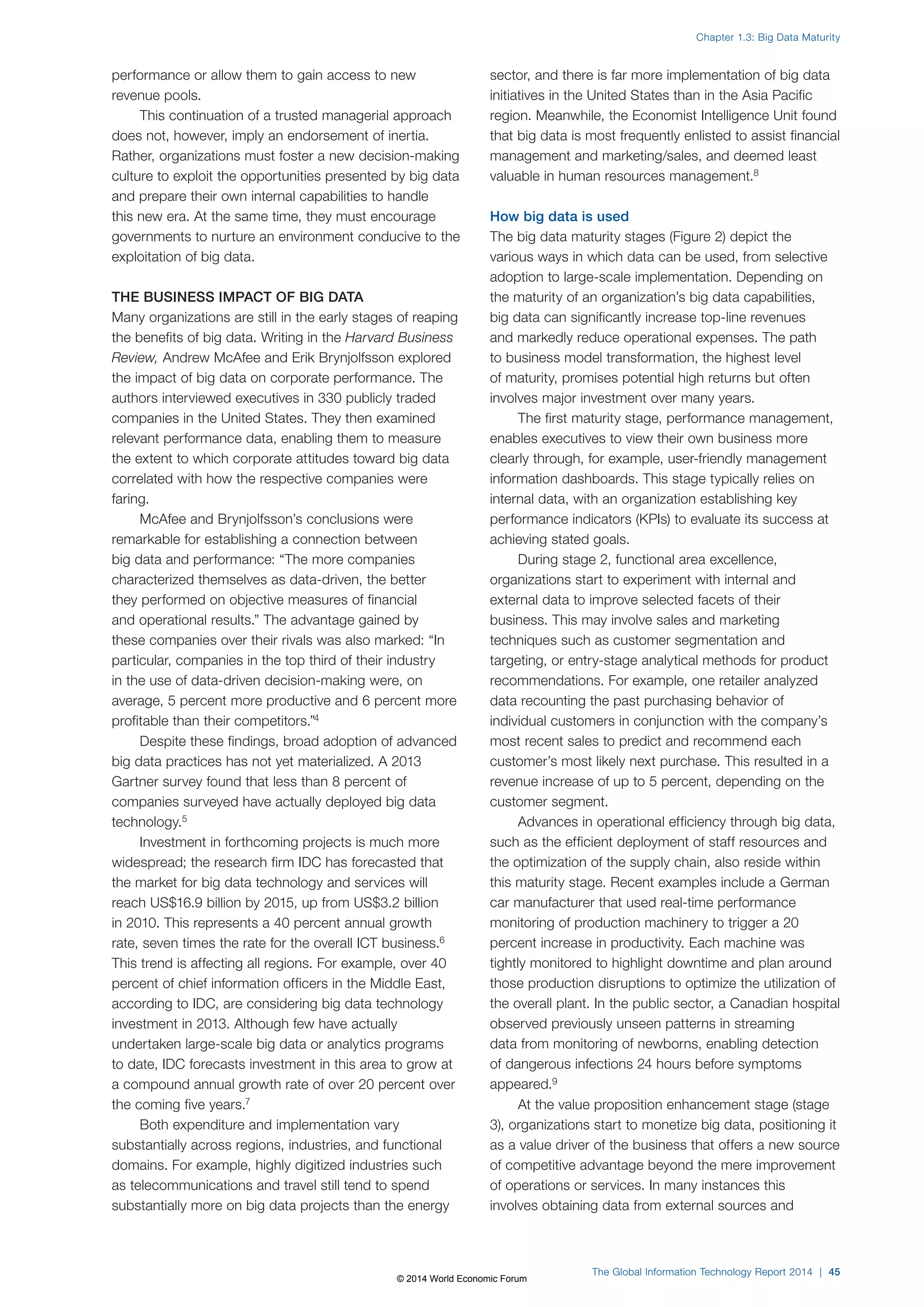 performance or allow them to gain access to new 
revenue pools. 
This continuation of a trusted managerial approach 
does not, however, imply an endorsement of inertia. 
Rather, organizations must foster a new decision-making 
culture to exploit the opportunities presented by big data 
and prepare their own internal capabilities to handle 
this new era. At the same time, they must encourage 
governments to nurture an environment conducive to the 
exploitation of big data. 
THE BUSINESS IMPACT OF BIG DATA 
Many organizations are still in the early stages of reaping 
the benefits of big data. Writing in the Harvard Business 
Review, Andrew McAfee and Erik Brynjolfsson explored 
the impact of big data on corporate performance. The 
authors interviewed executives in 330 publicly traded 
companies in the United States. They then examined 
relevant performance data, enabling them to measure 
the extent to which corporate attitudes toward big data 
correlated with how the respective companies were 
faring. 
McAfee and Brynjolfsson’s conclusions were 
remarkable for establishing a connection between 
big data and performance: “The more companies 
characterized themselves as data-driven, the better 
they performed on objective measures of financial 
and operational results.” The advantage gained by 
these companies over their rivals was also marked: “In 
particular, companies in the top third of their industry 
in the use of data-driven decision-making were, on 
average, 5 percent more productive and 6 percent more 
profitable than their competitors.”4 
Despite these findings, broad adoption of advanced 
big data practices has not yet materialized. A 2013 
Gartner survey found that less than 8 percent of 
companies surveyed have actually deployed big data 
technology.5 
Investment in forthcoming projects is much more 
widespread; the research firm IDC has forecasted that 
the market for big data technology and services will 
reach US$16.9 billion by 2015, up from US$3.2 billion 
in 2010. This represents a 40 percent annual growth 
rate, seven times the rate for the overall ICT business.6 
This trend is affecting all regions. For example, over 40 
percent of chief information officers in the Middle East, 
according to IDC, are considering big data technology 
investment in 2013. Although few have actually 
undertaken large-scale big data or analytics programs 
to date, IDC forecasts investment in this area to grow at 
a compound annual growth rate of over 20 percent over 
the coming five years.7 
Both expenditure and implementation vary 
substantially across regions, industries, and functional 
domains. For example, highly digitized industries such 
as telecommunications and travel still tend to spend 
substantially more on big data projects than the energy 
Chapter 1.3: Big Data Maturity 
sector, and there is far more implementation of big data 
initiatives in the United States than in the Asia Pacific 
region. Meanwhile, the Economist Intelligence Unit found 
that big data is most frequently enlisted to assist financial 
management and marketing/sales, and deemed least 
valuable in human resources management.8 
How big data is used 
The big data maturity stages (Figure2) depict the 
various ways in which data can be used, from selective 
adoption to large-scale implementation. Depending on 
the maturity of an organization’s big data capabilities, 
big data can significantly increase top-line revenues 
and markedly reduce operational expenses. The path 
to business model transformation, the highest level 
of maturity, promises potential high returns but often 
involves major investment over many years. 
The first maturity stage, performance management, 
enables executives to view their own business more 
clearly through, for example, user-friendly management 
information dashboards. This stage typically relies on 
internal data, with an organization establishing key 
performance indicators (KPIs) to evaluate its success at 
achieving stated goals. 
During stage 2, functional area excellence, 
organizations start to experiment with internal and 
external data to improve selected facets of their 
business. This may involve sales and marketing 
techniques such as customer segmentation and 
targeting, or entry-stage analytical methods for product 
recommendations. For example, one retailer analyzed 
data recounting the past purchasing behavior of 
individual customers in conjunction with the company’s 
most recent sales to predict and recommend each 
customer’s most likely next purchase. This resulted in a 
revenue increase of up to 5 percent, depending on the 
customer segment. 
Advances in operational efficiency through big data, 
such as the efficient deployment of staff resources and 
the optimization of the supply chain, also reside within 
this maturity stage. Recent examples include a German 
car manufacturer that used real-time performance 
monitoring of production machinery to trigger a 20 
percent increase in productivity. Each machine was 
tightly monitored to highlight downtime and plan around 
those production disruptions to optimize the utilization of 
the overall plant. In the public sector, a Canadian hospital 
observed previously unseen patterns in streaming 
data from monitoring of newborns, enabling detection 
of dangerous infections 24 hours before symptoms 
appeared.9 
At the value proposition enhancement stage (stage 
3), organizations start to monetize big data, positioning it 
as a value driver of the business that offers a new source 
of competitive advantage beyond the mere improvement 
of operations or services. In many instances this 
involves obtaining data from external sources and 
The Global Information Technology Report 2014 | 45 
© 2014 World Economic Forum 
 