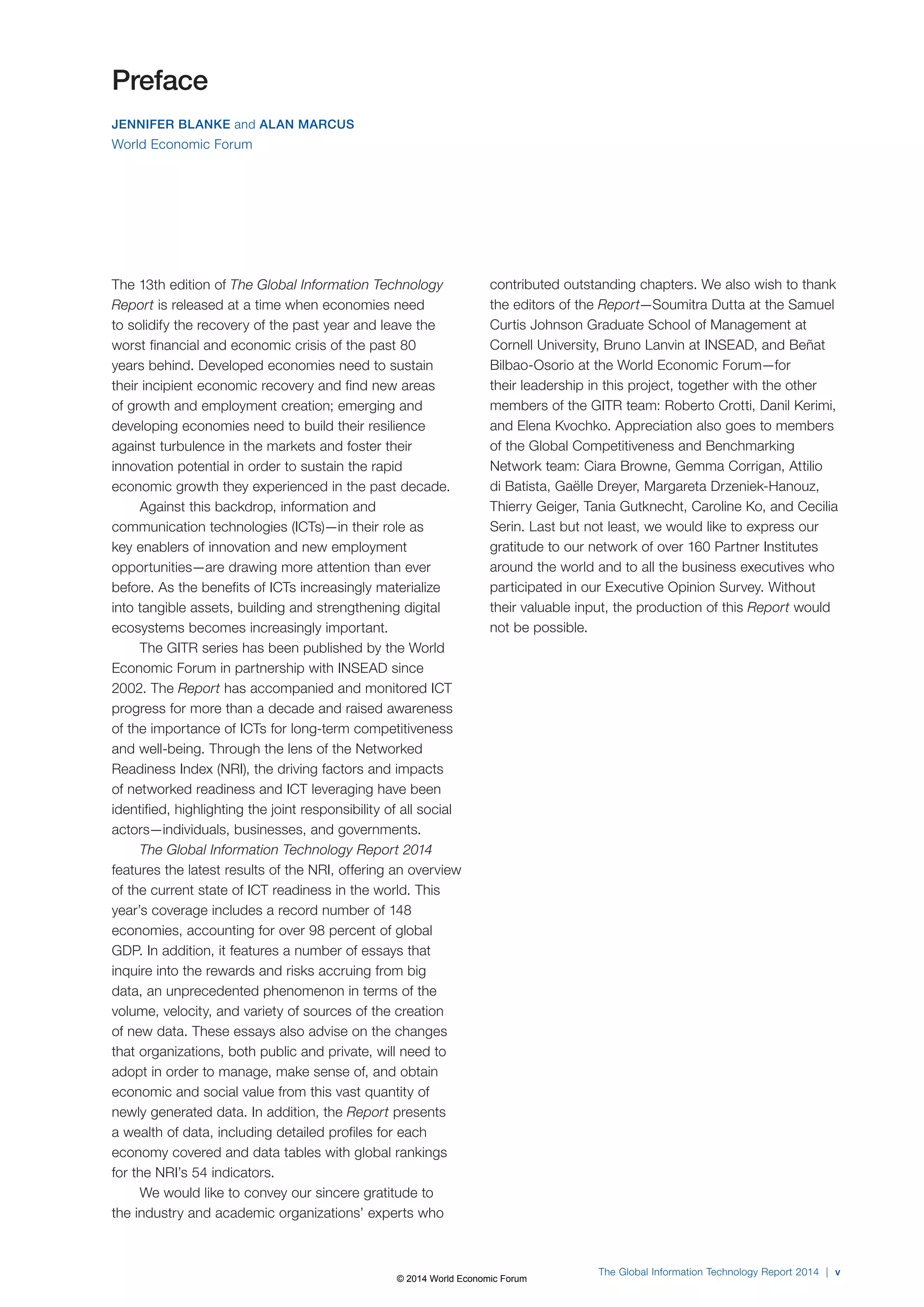 The Global Information Technology Report 2014 | v 
The 13th edition of The Global Information Technology 
Report is released at a time when economies need 
to solidify the recovery of the past year and leave the 
worst financial and economic crisis of the past 80 
years behind. Developed economies need to sustain 
their incipient economic recovery and find new areas 
of growth and employment creation; emerging and 
developing economies need to build their resilience 
against turbulence in the markets and foster their 
innovation potential in order to sustain the rapid 
economic growth they experienced in the past decade. 
Against this backdrop, information and 
communication technologies (ICTs)—in their role as 
key enablers of innovation and new employment 
opportunities—are drawing more attention than ever 
before. As the benefits of ICTs increasingly materialize 
into tangible assets, building and strengthening digital 
ecosystems becomes increasingly important. 
The GITR series has been published by the World 
Economic Forum in partnership with INSEAD since 
2002. The Report has accompanied and monitored ICT 
progress for more than a decade and raised awareness 
of the importance of ICTs for long-term competitiveness 
and well-being. Through the lens of the Networked 
Readiness Index (NRI), the driving factors and impacts 
of networked readiness and ICT leveraging have been 
identified, highlighting the joint responsibility of all social 
actors—individuals, businesses, and governments. 
The Global Information Technology Report 2014 
features the latest results of the NRI, offering an overview 
of the current state of ICT readiness in the world. This 
year’s coverage includes a record number of 148 
economies, accounting for over 98 percent of global 
GDP. In addition, it features a number of essays that 
inquire into the rewards and risks accruing from big 
data, an unprecedented phenomenon in terms of the 
volume, velocity, and variety of sources of the creation 
of new data. These essays also advise on the changes 
that organizations, both public and private, will need to 
adopt in order to manage, make sense of, and obtain 
economic and social value from this vast quantity of 
newly generated data. In addition, the Report presents 
a wealth of data, including detailed profiles for each 
economy covered and data tables with global rankings 
for the NRI’s 54 indicators. 
We would like to convey our sincere gratitude to 
the industry and academic organizations’ experts who 
contributed outstanding chapters. We also wish to thank 
the editors of the Report—Soumitra Dutta at the Samuel 
Curtis Johnson Graduate School of Management at 
Cornell University, Bruno Lanvin at INSEAD, and Beñat 
Bilbao-Osorio at the World Economic Forum—for 
their leadership in this project, together with the other 
members of the GITR team: Roberto Crotti, Danil Kerimi, 
and Elena Kvochko. Appreciation also goes to members 
of the Global Competitiveness and Benchmarking 
Network team: Ciara Browne, Gemma Corrigan, Attilio 
di Batista, Gaëlle Dreyer, Margareta Drzeniek-Hanouz, 
Thierry Geiger, Tania Gutknecht, Caroline Ko, and Cecilia 
Serin. Last but not least, we would like to express our 
gratitude to our network of over 160 Partner Institutes 
around the world and to all the business executives who 
participated in our Executive Opinion Survey. Without 
their valuable input, the production of this Report would 
not be possible. 
Preface 
JENNIFER BLANKE and ALAN MARCUS 
World Economic Forum 
© 2014 World Economic Forum 
 