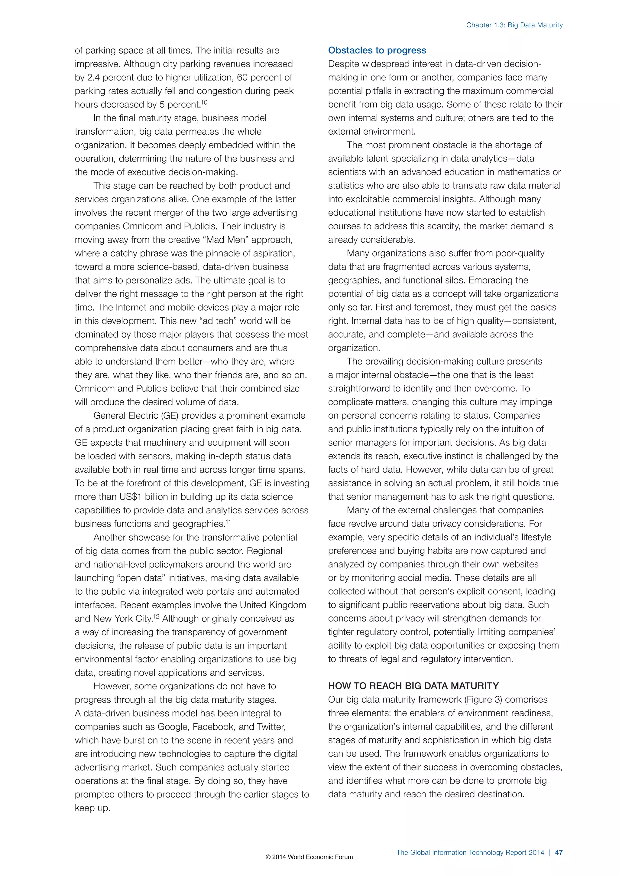 of parking space at all times. The initial results are 
impressive. Although city parking revenues increased 
by 2.4 percent due to higher utilization, 60 percent of 
parking rates actually fell and congestion during peak 
hours decreased by 5 percent.10 
In the final maturity stage, business model 
transformation, big data permeates the whole 
organization. It becomes deeply embedded within the 
operation, determining the nature of the business and 
the mode of executive decision-making. 
This stage can be reached by both product and 
services organizations alike. One example of the latter 
involves the recent merger of the two large advertising 
companies Omnicom and Publicis. Their industry is 
moving away from the creative “Mad Men” approach, 
where a catchy phrase was the pinnacle of aspiration, 
toward a more science-based, data-driven business 
that aims to personalize ads. The ultimate goal is to 
deliver the right message to the right person at the right 
time. The Internet and mobile devices play a major role 
in this development. This new “ad tech” world will be 
dominated by those major players that possess the most 
comprehensive data about consumers and are thus 
able to understand them better—who they are, where 
they are, what they like, who their friends are, and so on. 
Omnicom and Publicis believe that their combined size 
will produce the desired volume of data. 
General Electric (GE) provides a prominent example 
of a product organization placing great faith in big data. 
GE expects that machinery and equipment will soon 
be loaded with sensors, making in-depth status data 
available both in real time and across longer time spans. 
To be at the forefront of this development, GE is investing 
more than US$1 billion in building up its data science 
capabilities to provide data and analytics services across 
business functions and geographies.11 
Another showcase for the transformative potential 
of big data comes from the public sector. Regional 
and national-level policymakers around the world are 
launching “open data” initiatives, making data available 
to the public via integrated web portals and automated 
interfaces. Recent examples involve the United Kingdom 
and New York City.12 Although originally conceived as 
a way of increasing the transparency of government 
decisions, the release of public data is an important 
environmental factor enabling organizations to use big 
data, creating novel applications and services. 
However, some organizations do not have to 
progress through all the big data maturity stages. 
A data-driven business model has been integral to 
companies such as Google, Facebook, and Twitter, 
which have burst on to the scene in recent years and 
are introducing new technologies to capture the digital 
advertising market. Such companies actually started 
operations at the final stage. By doing so, they have 
prompted others to proceed through the earlier stages to 
keep up. 
Chapter 1.3: Big Data Maturity 
Obstacles to progress 
Despite widespread interest in data-driven decision-making 
in one form or another, companies face many 
potential pitfalls in extracting the maximum commercial 
benefit from big data usage. Some of these relate to their 
own internal systems and culture; others are tied to the 
external environment. 
The most prominent obstacle is the shortage of 
available talent specializing in data analytics—data 
scientists with an advanced education in mathematics or 
statistics who are also able to translate raw data material 
into exploitable commercial insights. Although many 
educational institutions have now started to establish 
courses to address this scarcity, the market demand is 
already considerable. 
Many organizations also suffer from poor-quality 
data that are fragmented across various systems, 
geographies, and functional silos. Embracing the 
potential of big data as a concept will take organizations 
only so far. First and foremost, they must get the basics 
right. Internal data has to be of high quality—consistent, 
accurate, and complete—and available across the 
organization. 
The prevailing decision-making culture presents 
a major internal obstacle—the one that is the least 
straightforward to identify and then overcome. To 
complicate matters, changing this culture may impinge 
on personal concerns relating to status. Companies 
and public institutions typically rely on the intuition of 
senior managers for important decisions. As big data 
extends its reach, executive instinct is challenged by the 
facts of hard data. However, while data can be of great 
assistance in solving an actual problem, it still holds true 
that senior management has to ask the right questions. 
Many of the external challenges that companies 
face revolve around data privacy considerations. For 
example, very specific details of an individual’s lifestyle 
preferences and buying habits are now captured and 
analyzed by companies through their own websites 
or by monitoring social media. These details are all 
collected without that person’s explicit consent, leading 
to significant public reservations about big data. Such 
concerns about privacy will strengthen demands for 
tighter regulatory control, potentially limiting companies’ 
ability to exploit big data opportunities or exposing them 
to threats of legal and regulatory intervention. 
HOW TO REACH BIG DATA MATURITY 
Our big data maturity framework (Figure3) comprises 
three elements: the enablers of environment readiness, 
the organization’s internal capabilities, and the different 
stages of maturity and sophistication in which big data 
can be used. The framework enables organizations to 
view the extent of their success in overcoming obstacles, 
and identifies what more can be done to promote big 
data maturity and reach the desired destination. 
The Global Information Technology Report 2014 | 47 
© 2014 World Economic Forum 
 