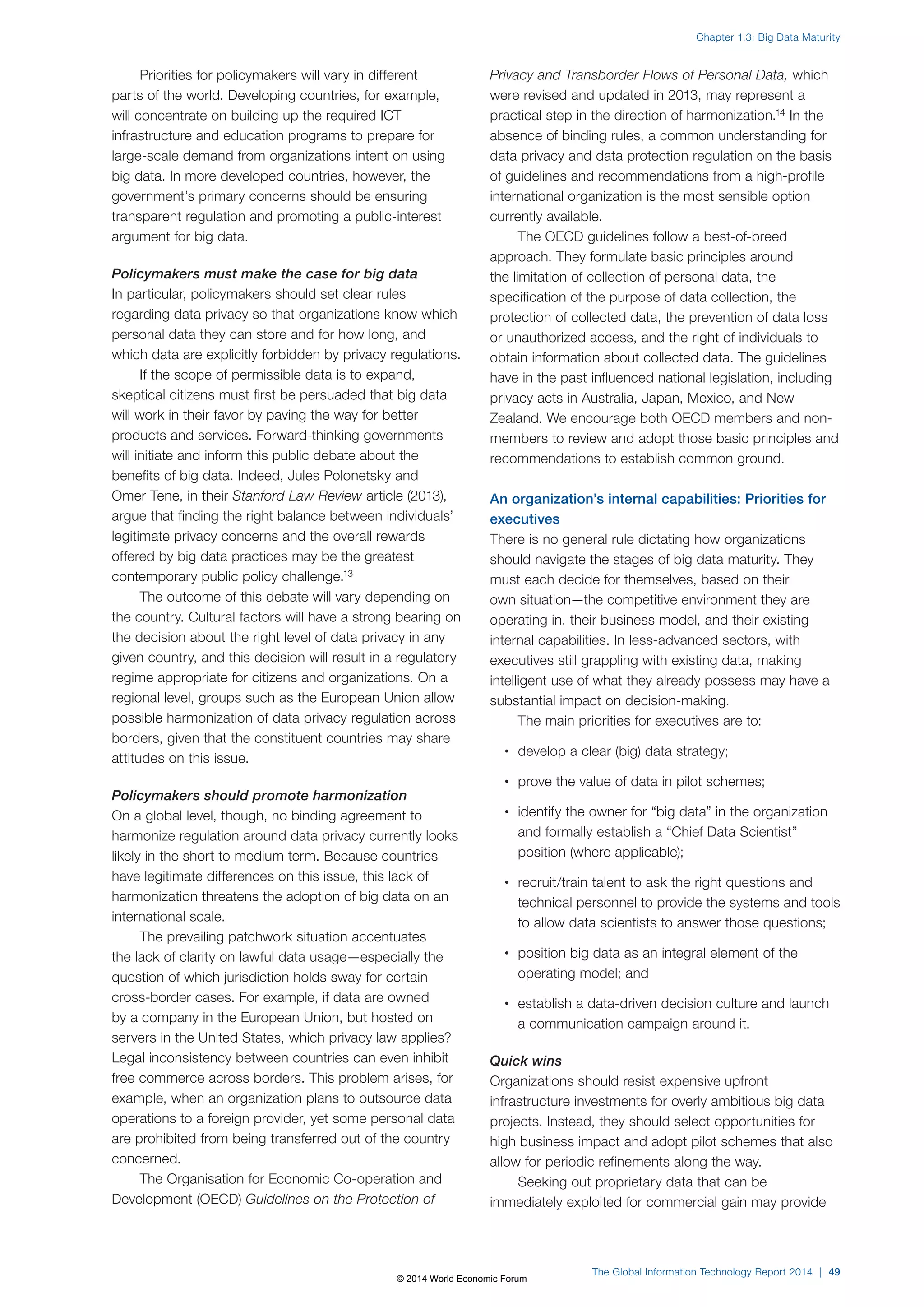 Priorities for policymakers will vary in different 
parts of the world. Developing countries, for example, 
will concentrate on building up the required ICT 
infrastructure and education programs to prepare for 
large-scale demand from organizations intent on using 
big data. In more developed countries, however, the 
government’s primary concerns should be ensuring 
transparent regulation and promoting a public-interest 
argument for big data. 
Policymakers must make the case for big data 
In particular, policymakers should set clear rules 
regarding data privacy so that organizations know which 
personal data they can store and for how long, and 
which data are explicitly forbidden by privacy regulations. 
If the scope of permissible data is to expand, 
skeptical citizens must first be persuaded that big data 
will work in their favor by paving the way for better 
products and services. Forward-thinking governments 
will initiate and inform this public debate about the 
benefits of big data. Indeed, Jules Polonetsky and 
Omer Tene, in their Stanford Law Review article (2013), 
argue that finding the right balance between individuals’ 
legitimate privacy concerns and the overall rewards 
offered by big data practices may be the greatest 
contemporary public policy challenge.13 
The outcome of this debate will vary depending on 
the country. Cultural factors will have a strong bearing on 
the decision about the right level of data privacy in any 
given country, and this decision will result in a regulatory 
regime appropriate for citizens and organizations. On a 
regional level, groups such as the European Union allow 
possible harmonization of data privacy regulation across 
borders, given that the constituent countries may share 
attitudes on this issue. 
Policymakers should promote harmonization 
On a global level, though, no binding agreement to 
harmonize regulation around data privacy currently looks 
likely in the short to medium term. Because countries 
have legitimate differences on this issue, this lack of 
harmonization threatens the adoption of big data on an 
international scale. 
The prevailing patchwork situation accentuates 
the lack of clarity on lawful data usage—especially the 
question of which jurisdiction holds sway for certain 
cross-border cases. For example, if data are owned 
by a company in the European Union, but hosted on 
servers in the United States, which privacy law applies? 
Legal inconsistency between countries can even inhibit 
free commerce across borders. This problem arises, for 
example, when an organization plans to outsource data 
operations to a foreign provider, yet some personal data 
are prohibited from being transferred out of the country 
concerned. 
The Organisation for Economic Co-operation and 
Development (OECD) Guidelines on the Protection of 
Chapter 1.3: Big Data Maturity 
Privacy and Transborder Flows of Personal Data, which 
were revised and updated in 2013, may represent a 
practical step in the direction of harmonization.14 In the 
absence of binding rules, a common understanding for 
data privacy and data protection regulation on the basis 
of guidelines and recommendations from a high-profile 
international organization is the most sensible option 
currently available. 
The OECD guidelines follow a best-of-breed 
approach. They formulate basic principles around 
the limitation of collection of personal data, the 
specification of the purpose of data collection, the 
protection of collected data, the prevention of data loss 
or unauthorized access, and the right of individuals to 
obtain information about collected data. The guidelines 
have in the past influenced national legislation, including 
privacy acts in Australia, Japan, Mexico, and New 
Zealand. We encourage both OECD members and non-members 
to review and adopt those basic principles and 
recommendations to establish common ground. 
An organization’s internal capabilities: Priorities for 
executives 
There is no general rule dictating how organizations 
should navigate the stages of big data maturity. They 
must each decide for themselves, based on their 
own situation—the competitive environment they are 
operating in, their business model, and their existing 
internal capabilities. In less-advanced sectors, with 
executives still grappling with existing data, making 
intelligent use of what they already possess may have a 
substantial impact on decision-making. 
The main priorities for executives are to: 
• develop a clear (big) data strategy; 
• prove the value of data in pilot schemes; 
• identify the owner for “big data” in the organization 
and formally establish a “Chief Data Scientist” 
position (where applicable); 
• recruit/train talent to ask the right questions and 
technical personnel to provide the systems and tools 
to allow data scientists to answer those questions; 
• position big data as an integral element of the 
operating model; and 
• establish a data-driven decision culture and launch 
a communication campaign around it. 
Quick wins 
Organizations should resist expensive upfront 
infrastructure investments for overly ambitious big data 
projects. Instead, they should select opportunities for 
high business impact and adopt pilot schemes that also 
allow for periodic refinements along the way. 
Seeking out proprietary data that can be 
immediately exploited for commercial gain may provide 
The Global Information Technology Report 2014 | 49 
© 2014 World Economic Forum 
 