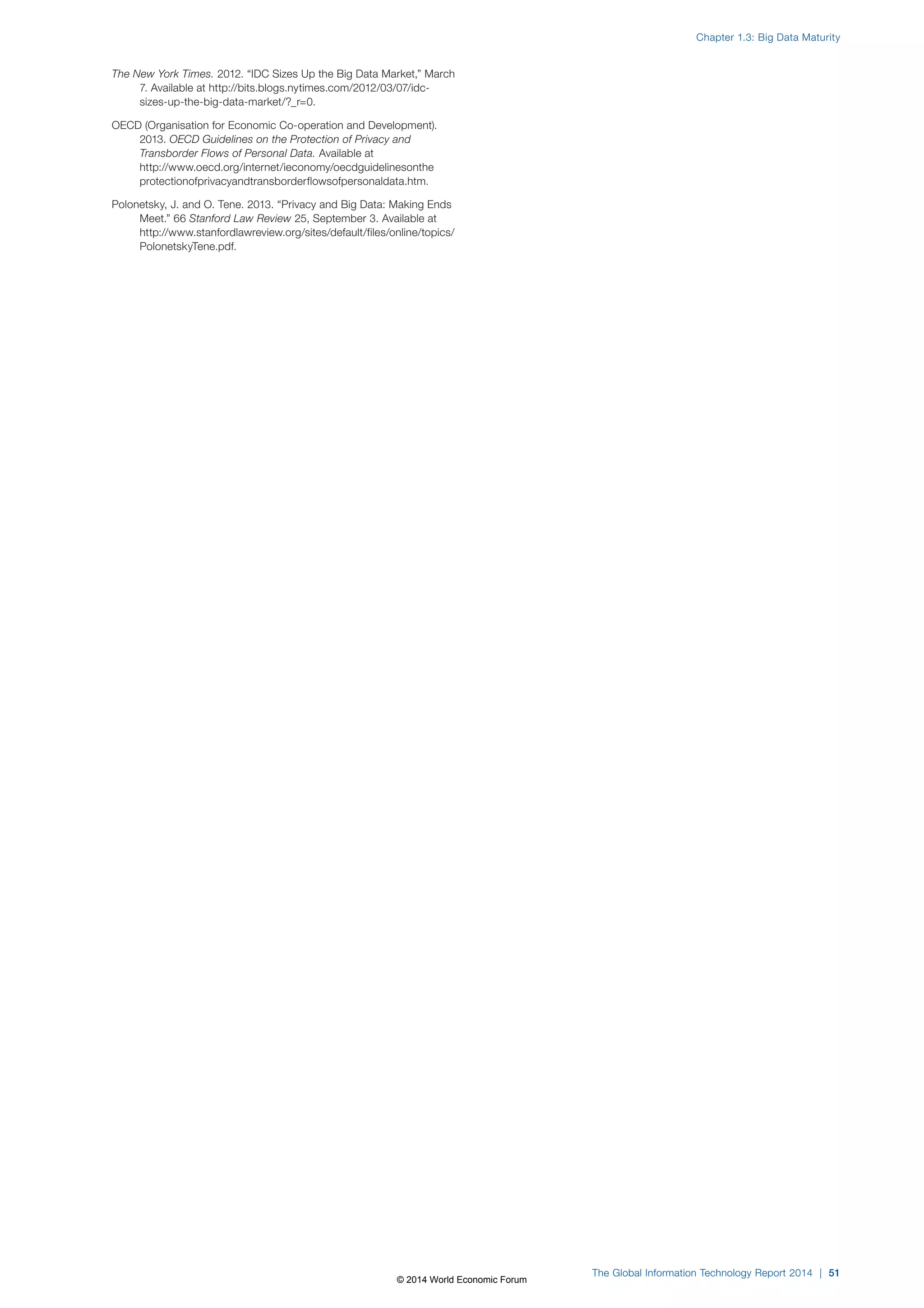 The New York Times. 2012. “IDC Sizes Up the Big Data Market,” March 
7. Available at http://bits.blogs.nytimes.com/2012/03/07/idc-sizes- 
up-the-big-data-market/?_r=0. 
OECD (Organisation for Economic Co-operation and Development). 
2013. OECD Guidelines on the Protection of Privacy and 
Transborder Flows of Personal Data. Available at 
http://www.oecd.org/internet/ieconomy/oecdguidelinesonthe 
protectionofprivacyandtransborderflowsofpersonaldata.htm. 
Polonetsky, J. and O. Tene. 2013. “Privacy and Big Data: Making Ends 
Meet.” 66 Stanford Law Review 25, September 3. Available at 
http://www.stanfordlawreview.org/sites/default/files/online/topics/ 
PolonetskyTene.pdf. 
Chapter 1.3: Big Data Maturity 
The Global Information Technology Report 2014 | 51 
© 2014 World Economic Forum 
 