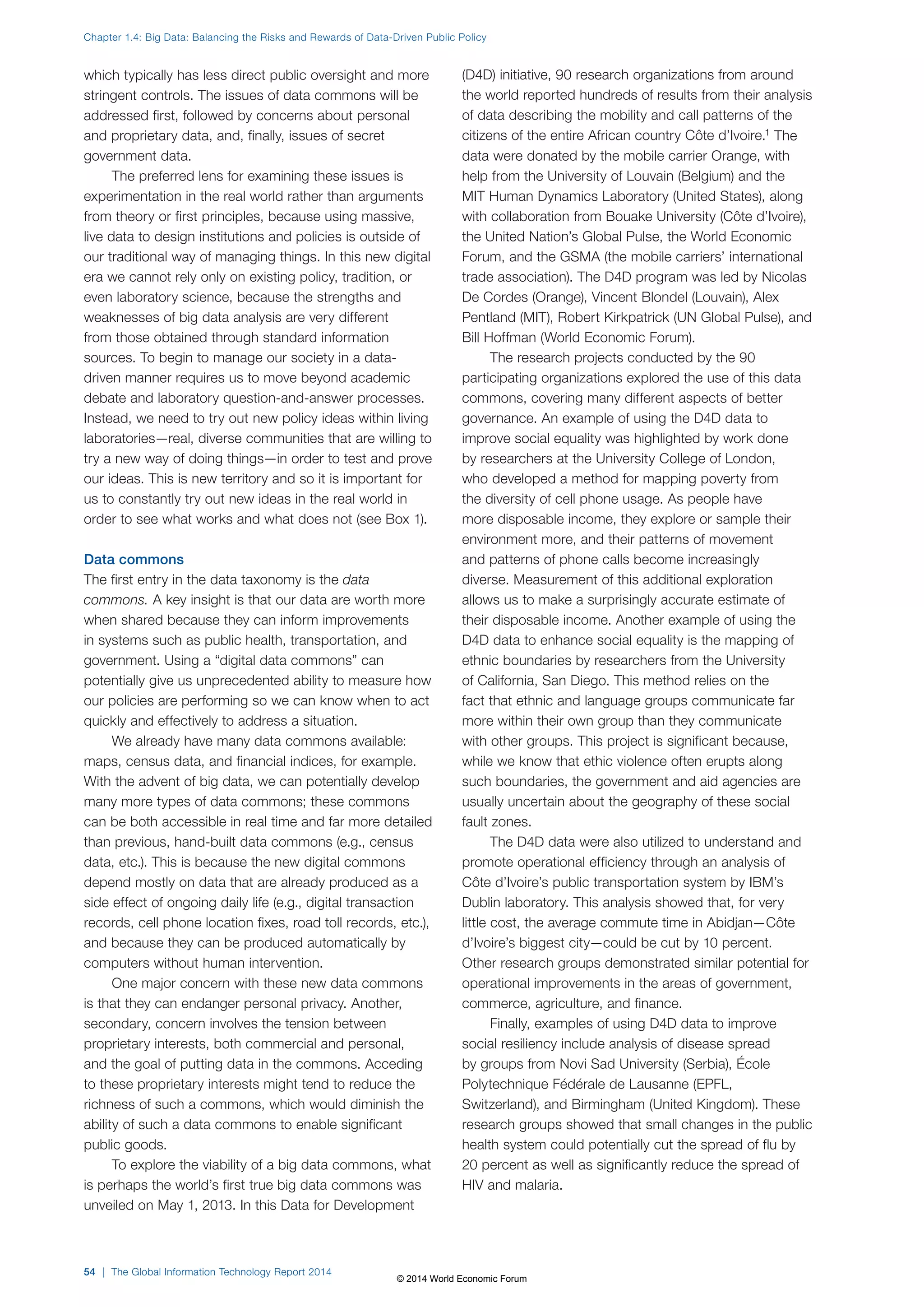 Chapter 1.4: Big Data: Balancing the Risks and Rewards of Data-Driven Public Policy 
which typically has less direct public oversight and more 
stringent controls. The issues of data commons will be 
addressed first, followed by concerns about personal 
and proprietary data, and, finally, issues of secret 
government data. 
The preferred lens for examining these issues is 
experimentation in the real world rather than arguments 
from theory or first principles, because using massive, 
live data to design institutions and policies is outside of 
our traditional way of managing things. In this new digital 
era we cannot rely only on existing policy, tradition, or 
even laboratory science, because the strengths and 
weaknesses of big data analysis are very different 
from those obtained through standard information 
sources. To begin to manage our society in a data-driven 
manner requires us to move beyond academic 
debate and laboratory question-and-answer processes. 
Instead, we need to try out new policy ideas within living 
laboratories—real, diverse communities that are willing to 
try a new way of doing things—in order to test and prove 
our ideas. This is new territory and so it is important for 
us to constantly try out new ideas in the real world in 
order to see what works and what does not (see Box1). 
Data commons 
The first entry in the data taxonomy is the data 
commons. A key insight is that our data are worth more 
when shared because they can inform improvements 
in systems such as public health, transportation, and 
government. Using a “digital data commons” can 
potentially give us unprecedented ability to measure how 
our policies are performing so we can know when to act 
quickly and effectively to address a situation. 
We already have many data commons available: 
maps, census data, and financial indices, for example. 
With the advent of big data, we can potentially develop 
many more types of data commons; these commons 
can be both accessible in real time and far more detailed 
than previous, hand-built data commons (e.g., census 
data, etc.). This is because the new digital commons 
depend mostly on data that are already produced as a 
side effect of ongoing daily life (e.g., digital transaction 
records, cell phone location fixes, road toll records, etc.), 
and because they can be produced automatically by 
computers without human intervention. 
One major concern with these new data commons 
is that they can endanger personal privacy. Another, 
secondary, concern involves the tension between 
proprietary interests, both commercial and personal, 
and the goal of putting data in the commons. Acceding 
to these proprietary interests might tend to reduce the 
richness of such a commons, which would diminish the 
ability of such a data commons to enable significant 
public goods. 
To explore the viability of a big data commons, what 
is perhaps the world’s first true big data commons was 
unveiled on May 1, 2013. In this Data for Development 
(D4D) initiative, 90 research organizations from around 
the world reported hundreds of results from their analysis 
of data describing the mobility and call patterns of the 
citizens of the entire African country Côte d’Ivoire.1 The 
data were donated by the mobile carrier Orange, with 
help from the University of Louvain (Belgium) and the 
MIT Human Dynamics Laboratory (United States), along 
with collaboration from Bouake University (Côte d’Ivoire), 
the United Nation’s Global Pulse, the World Economic 
Forum, and the GSMA (the mobile carriers’ international 
trade association). The D4D program was led by Nicolas 
De Cordes (Orange), Vincent Blondel (Louvain), Alex 
Pentland (MIT), Robert Kirkpatrick (UN Global Pulse), and 
Bill Hoffman (World Economic Forum). 
The research projects conducted by the 90 
participating organizations explored the use of this data 
commons, covering many different aspects of better 
governance. An example of using the D4D data to 
improve social equality was highlighted by work done 
by researchers at the University College of London, 
who developed a method for mapping poverty from 
the diversity of cell phone usage. As people have 
more disposable income, they explore or sample their 
environment more, and their patterns of movement 
and patterns of phone calls become increasingly 
diverse. Measurement of this additional exploration 
allows us to make a surprisingly accurate estimate of 
their disposable income. Another example of using the 
D4D data to enhance social equality is the mapping of 
ethnic boundaries by researchers from the University 
of California, San Diego. This method relies on the 
fact that ethnic and language groups communicate far 
more within their own group than they communicate 
with other groups. This project is significant because, 
while we know that ethic violence often erupts along 
such boundaries, the government and aid agencies are 
usually uncertain about the geography of these social 
fault zones. 
The D4D data were also utilized to understand and 
promote operational efficiency through an analysis of 
Côte d’Ivoire’s public transportation system by IBM’s 
Dublin laboratory. This analysis showed that, for very 
little cost, the average commute time in Abidjan—Côte 
d’Ivoire’s biggest city—could be cut by 10 percent. 
Other research groups demonstrated similar potential for 
operational improvements in the areas of government, 
commerce, agriculture, and finance. 
Finally, examples of using D4D data to improve 
social resiliency include analysis of disease spread 
by groups from Novi Sad University (Serbia), École 
Polytechnique Fédérale de Lausanne (EPFL, 
Switzerland), and Birmingham (United Kingdom). These 
research groups showed that small changes in the public 
health system could potentially cut the spread of flu by 
20 percent as well as significantly reduce the spread of 
HIV and malaria. 
54 | The Global Information Technology Report 2014 
© 2014 World Economic Forum 
 