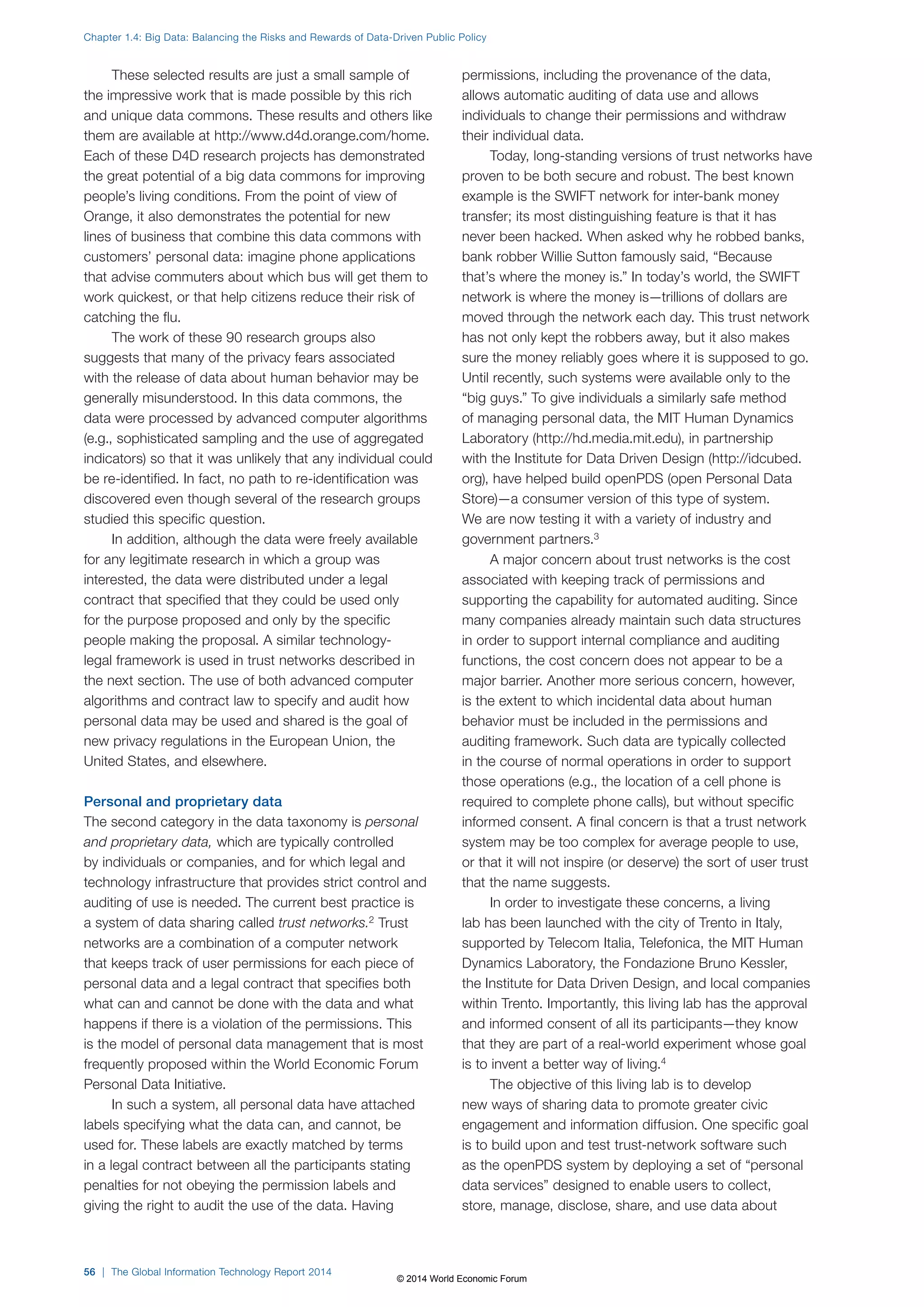 Chapter 1.4: Big Data: Balancing the Risks and Rewards of Data-Driven Public Policy 
These selected results are just a small sample of 
the impressive work that is made possible by this rich 
and unique data commons. These results and others like 
them are available at http://www.d4d.orange.com/home. 
Each of these D4D research projects has demonstrated 
the great potential of a big data commons for improving 
people’s living conditions. From the point of view of 
Orange, it also demonstrates the potential for new 
lines of business that combine this data commons with 
customers’ personal data: imagine phone applications 
that advise commuters about which bus will get them to 
work quickest, or that help citizens reduce their risk of 
catching the flu. 
The work of these 90 research groups also 
suggests that many of the privacy fears associated 
with the release of data about human behavior may be 
generally misunderstood. In this data commons, the 
data were processed by advanced computer algorithms 
(e.g., sophisticated sampling and the use of aggregated 
indicators) so that it was unlikely that any individual could 
be re-identified. In fact, no path to re-identification was 
discovered even though several of the research groups 
studied this specific question. 
In addition, although the data were freely available 
for any legitimate research in which a group was 
interested, the data were distributed under a legal 
contract that specified that they could be used only 
for the purpose proposed and only by the specific 
people making the proposal. A similar technology-legal 
framework is used in trust networks described in 
the next section. The use of both advanced computer 
algorithms and contract law to specify and audit how 
personal data may be used and shared is the goal of 
new privacy regulations in the European Union, the 
United States, and elsewhere. 
Personal and proprietary data 
The second category in the data taxonomy is personal 
and proprietary data, which are typically controlled 
by individuals or companies, and for which legal and 
technology infrastructure that provides strict control and 
auditing of use is needed. The current best practice is 
a system of data sharing called trust networks.2 Trust 
networks are a combination of a computer network 
that keeps track of user permissions for each piece of 
personal data and a legal contract that specifies both 
what can and cannot be done with the data and what 
happens if there is a violation of the permissions. This 
is the model of personal data management that is most 
frequently proposed within the World Economic Forum 
Personal Data Initiative. 
In such a system, all personal data have attached 
labels specifying what the data can, and cannot, be 
used for. These labels are exactly matched by terms 
in a legal contract between all the participants stating 
penalties for not obeying the permission labels and 
giving the right to audit the use of the data. Having 
permissions, including the provenance of the data, 
allows automatic auditing of data use and allows 
individuals to change their permissions and withdraw 
their individual data. 
Today, long-standing versions of trust networks have 
proven to be both secure and robust. The best known 
example is the SWIFT network for inter-bank money 
transfer; its most distinguishing feature is that it has 
never been hacked. When asked why he robbed banks, 
bank robber Willie Sutton famously said, “Because 
that’s where the money is.” In today’s world, the SWIFT 
network is where the money is—trillions of dollars are 
moved through the network each day. This trust network 
has not only kept the robbers away, but it also makes 
sure the money reliably goes where it is supposed to go. 
Until recently, such systems were available only to the 
“big guys.” To give individuals a similarly safe method 
of managing personal data, the MIT Human Dynamics 
Laboratory (http://hd.media.mit.edu), in partnership 
with the Institute for Data Driven Design (http://idcubed. 
org), have helped build openPDS (open Personal Data 
Store)—a consumer version of this type of system. 
We are now testing it with a variety of industry and 
government partners.3 
A major concern about trust networks is the cost 
associated with keeping track of permissions and 
supporting the capability for automated auditing. Since 
many companies already maintain such data structures 
in order to support internal compliance and auditing 
functions, the cost concern does not appear to be a 
major barrier. Another more serious concern, however, 
is the extent to which incidental data about human 
behavior must be included in the permissions and 
auditing framework. Such data are typically collected 
in the course of normal operations in order to support 
those operations (e.g., the location of a cell phone is 
required to complete phone calls), but without specific 
informed consent. A final concern is that a trust network 
system may be too complex for average people to use, 
or that it will not inspire (or deserve) the sort of user trust 
that the name suggests. 
In order to investigate these concerns, a living 
lab has been launched with the city of Trento in Italy, 
supported by Telecom Italia, Telefonica, the MIT Human 
Dynamics Laboratory, the Fondazione Bruno Kessler, 
the Institute for Data Driven Design, and local companies 
within Trento. Importantly, this living lab has the approval 
and informed consent of all its participants—they know 
that they are part of a real-world experiment whose goal 
is to invent a better way of living.4 
The objective of this living lab is to develop 
new ways of sharing data to promote greater civic 
engagement and information diffusion. One specific goal 
is to build upon and test trust-network software such 
as the openPDS system by deploying a set of “personal 
data services” designed to enable users to collect, 
store, manage, disclose, share, and use data about 
56 | The Global Information Technology Report 2014 
© 2014 World Economic Forum 
 