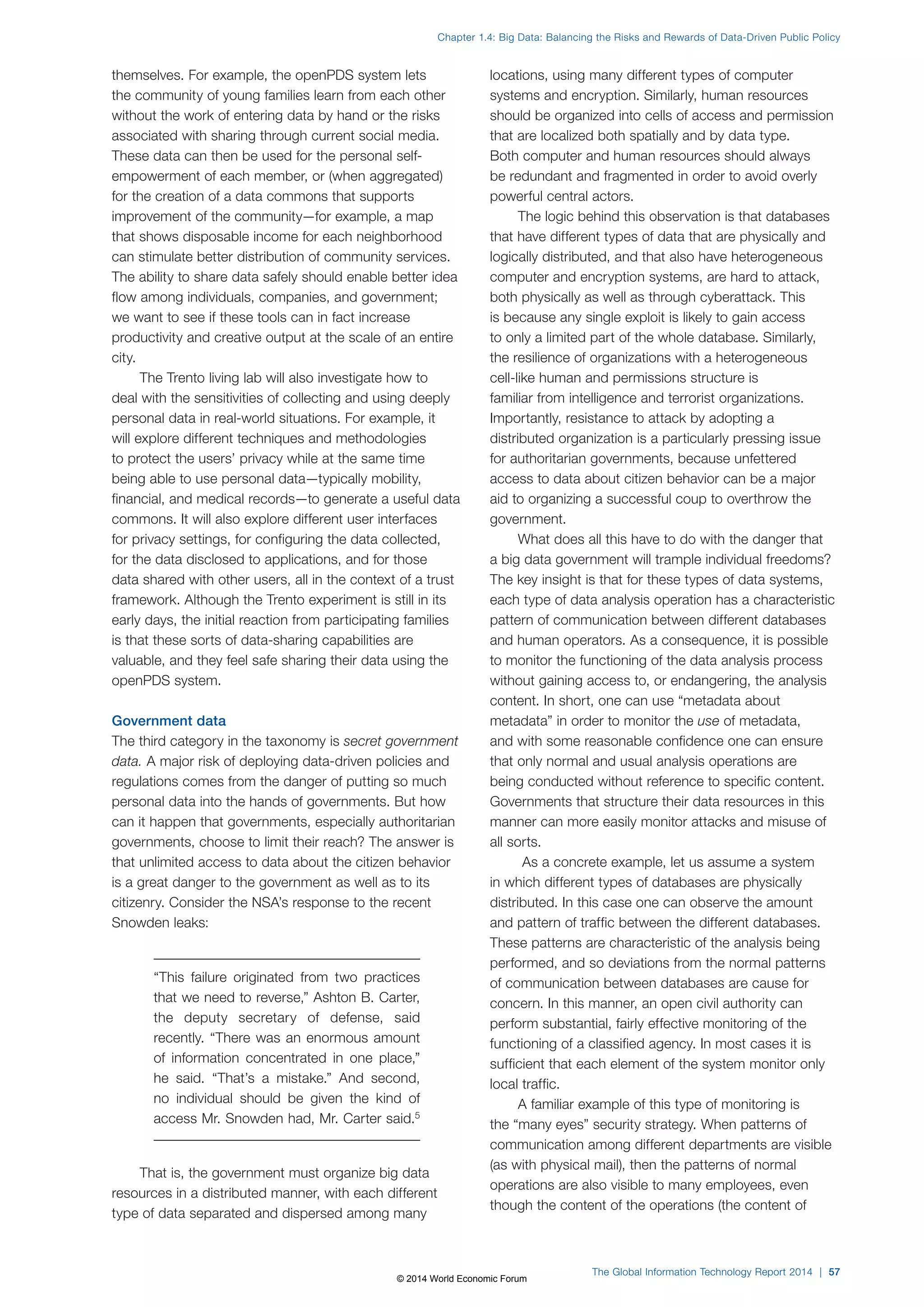 Chapter 1.4: Big Data: Balancing the Risks and Rewards of Data-Driven Public Policy 
themselves. For example, the openPDS system lets 
the community of young families learn from each other 
without the work of entering data by hand or the risks 
associated with sharing through current social media. 
These data can then be used for the personal self-empowerment 
of each member, or (when aggregated) 
for the creation of a data commons that supports 
improvement of the community—for example, a map 
that shows disposable income for each neighborhood 
can stimulate better distribution of community services. 
The ability to share data safely should enable better idea 
flow among individuals, companies, and government; 
we want to see if these tools can in fact increase 
productivity and creative output at the scale of an entire 
city. 
The Trento living lab will also investigate how to 
deal with the sensitivities of collecting and using deeply 
personal data in real-world situations. For example, it 
will explore different techniques and methodologies 
to protect the users’ privacy while at the same time 
being able to use personal data—typically mobility, 
financial, and medical records—to generate a useful data 
commons. It will also explore different user interfaces 
for privacy settings, for configuring the data collected, 
for the data disclosed to applications, and for those 
data shared with other users, all in the context of a trust 
framework. Although the Trento experiment is still in its 
early days, the initial reaction from participating families 
is that these sorts of data-sharing capabilities are 
valuable, and they feel safe sharing their data using the 
openPDS system. 
Government data 
The third category in the taxonomy is secret government 
data. A major risk of deploying data-driven policies and 
regulations comes from the danger of putting so much 
personal data into the hands of governments. But how 
can it happen that governments, especially authoritarian 
governments, choose to limit their reach? The answer is 
that unlimited access to data about the citizen behavior 
is a great danger to the government as well as to its 
citizenry. Consider the NSA’s response to the recent 
Snowden leaks: 
“This failure originated from two practices 
that we need to reverse,” Ashton B. Carter, 
the deputy secretary of defense, said 
recently. “There was an enormous amount 
of information concentrated in one place,” 
he said. “That’s a mistake.” And second, 
no individual should be given the kind of 
access Mr. Snowden had, Mr. Carter said.5 
That is, the government must organize big data 
resources in a distributed manner, with each different 
type of data separated and dispersed among many 
locations, using many different types of computer 
systems and encryption. Similarly, human resources 
should be organized into cells of access and permission 
that are localized both spatially and by data type. 
Both computer and human resources should always 
be redundant and fragmented in order to avoid overly 
powerful central actors. 
The logic behind this observation is that databases 
that have different types of data that are physically and 
logically distributed, and that also have heterogeneous 
computer and encryption systems, are hard to attack, 
both physically as well as through cyberattack. This 
is because any single exploit is likely to gain access 
to only a limited part of the whole database. Similarly, 
the resilience of organizations with a heterogeneous 
cell-like human and permissions structure is 
familiar from intelligence and terrorist organizations. 
Importantly, resistance to attack by adopting a 
distributed organization is a particularly pressing issue 
for authoritarian governments, because unfettered 
access to data about citizen behavior can be a major 
aid to organizing a successful coup to overthrow the 
government. 
What does all this have to do with the danger that 
a big data government will trample individual freedoms? 
The key insight is that for these types of data systems, 
each type of data analysis operation has a characteristic 
pattern of communication between different databases 
and human operators. As a consequence, it is possible 
to monitor the functioning of the data analysis process 
without gaining access to, or endangering, the analysis 
content. In short, one can use “metadata about 
metadata” in order to monitor the use of metadata, 
and with some reasonable confidence one can ensure 
that only normal and usual analysis operations are 
being conducted without reference to specific content. 
Governments that structure their data resources in this 
manner can more easily monitor attacks and misuse of 
all sorts. 
As a concrete example, let us assume a system 
in which different types of databases are physically 
distributed. In this case one can observe the amount 
and pattern of traffic between the different databases. 
These patterns are characteristic of the analysis being 
performed, and so deviations from the normal patterns 
of communication between databases are cause for 
concern. In this manner, an open civil authority can 
perform substantial, fairly effective monitoring of the 
functioning of a classified agency. In most cases it is 
sufficient that each element of the system monitor only 
local traffic. 
A familiar example of this type of monitoring is 
the “many eyes” security strategy. When patterns of 
communication among different departments are visible 
(as with physical mail), then the patterns of normal 
operations are also visible to many employees, even 
though the content of the operations (the content of 
The Global Information Technology Report 2014 | 57 
© 2014 World Economic Forum 
 