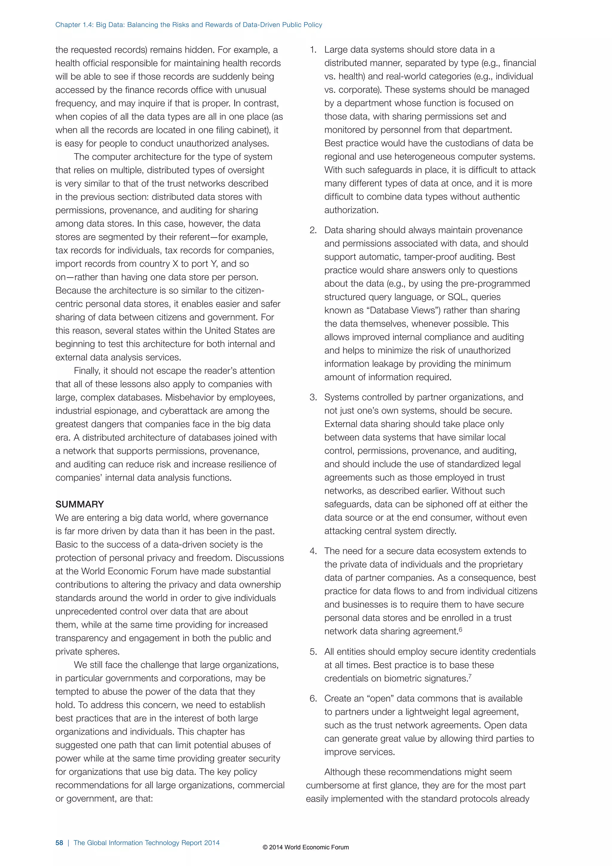 Chapter 1.4: Big Data: Balancing the Risks and Rewards of Data-Driven Public Policy 
the requested records) remains hidden. For example, a 
health official responsible for maintaining health records 
will be able to see if those records are suddenly being 
accessed by the finance records office with unusual 
frequency, and may inquire if that is proper. In contrast, 
when copies of all the data types are all in one place (as 
when all the records are located in one filing cabinet), it 
is easy for people to conduct unauthorized analyses. 
The computer architecture for the type of system 
that relies on multiple, distributed types of oversight 
is very similar to that of the trust networks described 
in the previous section: distributed data stores with 
permissions, provenance, and auditing for sharing 
among data stores. In this case, however, the data 
stores are segmented by their referent—for example, 
tax records for individuals, tax records for companies, 
import records from country X to port Y, and so 
on—rather than having one data store per person. 
Because the architecture is so similar to the citizen-centric 
personal data stores, it enables easier and safer 
sharing of data between citizens and government. For 
this reason, several states within the United States are 
beginning to test this architecture for both internal and 
external data analysis services. 
Finally, it should not escape the reader’s attention 
that all of these lessons also apply to companies with 
large, complex databases. Misbehavior by employees, 
industrial espionage, and cyberattack are among the 
greatest dangers that companies face in the big data 
era. A distributed architecture of databases joined with 
a network that supports permissions, provenance, 
and auditing can reduce risk and increase resilience of 
companies’ internal data analysis functions. 
SUMMARY 
We are entering a big data world, where governance 
is far more driven by data than it has been in the past. 
Basic to the success of a data-driven society is the 
protection of personal privacy and freedom. Discussions 
at the World Economic Forum have made substantial 
contributions to altering the privacy and data ownership 
standards around the world in order to give individuals 
unprecedented control over data that are about 
them, while at the same time providing for increased 
transparency and engagement in both the public and 
private spheres. 
We still face the challenge that large organizations, 
in particular governments and corporations, may be 
tempted to abuse the power of the data that they 
hold. To address this concern, we need to establish 
best practices that are in the interest of both large 
organizations and individuals. This chapter has 
suggested one path that can limit potential abuses of 
power while at the same time providing greater security 
for organizations that use big data. The key policy 
recommendations for all large organizations, commercial 
or government, are that: 
1. Large data systems should store data in a 
distributed manner, separated by type (e.g., financial 
vs. health) and real-world categories (e.g., individual 
vs. corporate). These systems should be managed 
by a department whose function is focused on 
those data, with sharing permissions set and 
monitored by personnel from that department. 
Best practice would have the custodians of data be 
regional and use heterogeneous computer systems. 
With such safeguards in place, it is difficult to attack 
many different types of data at once, and it is more 
difficult to combine data types without authentic 
authorization. 
2. Data sharing should always maintain provenance 
and permissions associated with data, and should 
support automatic, tamper-proof auditing. Best 
practice would share answers only to questions 
about the data (e.g., by using the pre-programmed 
structured query language, or SQL, queries 
known as “Database Views”) rather than sharing 
the data themselves, whenever possible. This 
allows improved internal compliance and auditing 
and helps to minimize the risk of unauthorized 
information leakage by providing the minimum 
amount of information required. 
3. Systems controlled by partner organizations, and 
not just one’s own systems, should be secure. 
External data sharing should take place only 
between data systems that have similar local 
control, permissions, provenance, and auditing, 
and should include the use of standardized legal 
agreements such as those employed in trust 
networks, as described earlier. Without such 
safeguards, data can be siphoned off at either the 
data source or at the end consumer, without even 
attacking central system directly. 
4. The need for a secure data ecosystem extends to 
the private data of individuals and the proprietary 
data of partner companies. As a consequence, best 
practice for data flows to and from individual citizens 
and businesses is to require them to have secure 
personal data stores and be enrolled in a trust 
network data sharing agreement.6 
5. All entities should employ secure identity credentials 
at all times. Best practice is to base these 
credentials on biometric signatures.7 
6. Create an “open” data commons that is available 
to partners under a lightweight legal agreement, 
such as the trust network agreements. Open data 
can generate great value by allowing third parties to 
improve services. 
Although these recommendations might seem 
cumbersome at first glance, they are for the most part 
easily implemented with the standard protocols already 
58 | The Global Information Technology Report 2014 
© 2014 World Economic Forum 
 