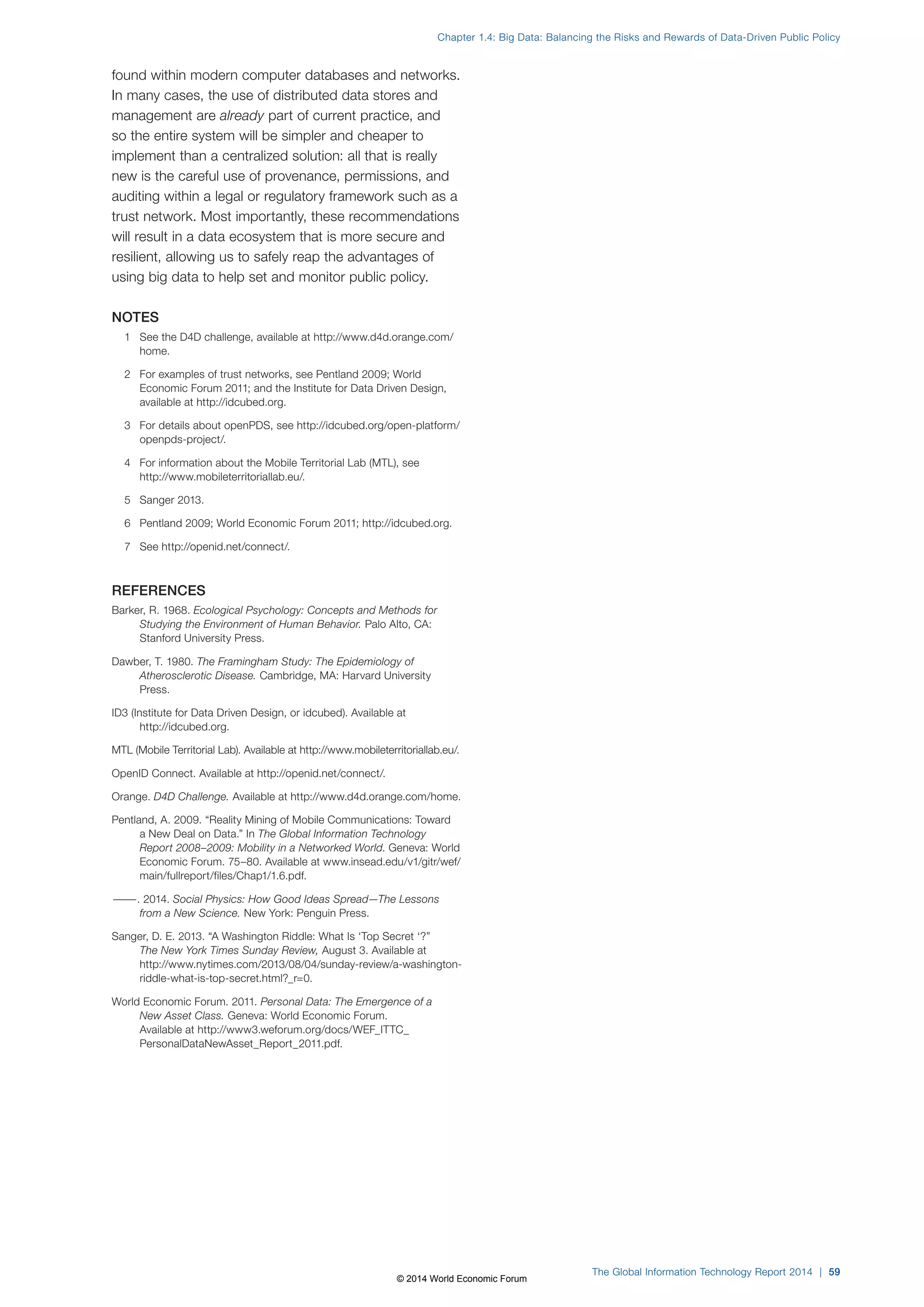 Chapter 1.4: Big Data: Balancing the Risks and Rewards of Data-Driven Public Policy 
found within modern computer databases and networks. 
In many cases, the use of distributed data stores and 
management are already part of current practice, and 
so the entire system will be simpler and cheaper to 
implement than a centralized solution: all that is really 
new is the careful use of provenance, permissions, and 
auditing within a legal or regulatory framework such as a 
trust network. Most importantly, these recommendations 
will result in a data ecosystem that is more secure and 
resilient, allowing us to safely reap the advantages of 
using big data to help set and monitor public policy. 
NOTES 
1 See the D4D challenge, available at http://www.d4d.orange.com/ 
home. 
2 For examples of trust networks, see Pentland 2009; World 
Economic Forum 2011; and the Institute for Data Driven Design, 
available at http://idcubed.org. 
3 For details about openPDS, see http://idcubed.org/open-platform/ 
openpds-project/. 
4 For information about the Mobile Territorial Lab (MTL), see 
http://www.mobileterritoriallab.eu/. 
5 Sanger 2013. 
6 Pentland 2009; World Economic Forum 2011; http://idcubed.org. 
7 See http://openid.net/connect/. 
REFERENCES 
Barker, R. 1968. Ecological Psychology: Concepts and Methods for 
Studying the Environment of Human Behavior. Palo Alto, CA: 
Stanford University Press. 
Dawber, T. 1980. The Framingham Study: The Epidemiology of 
Atherosclerotic Disease. Cambridge, MA: Harvard University 
Press. 
ID3 (Institute for Data Driven Design, or idcubed). Available at 
http://idcubed.org. 
MTL (Mobile Territorial Lab). Available at http://www.mobileterritoriallab.eu/. 
OpenID Connect. Available at http://openid.net/connect/. 
Orange. D4D Challenge. Available at http://www.d4d.orange.com/home. 
Pentland, A. 2009. “Reality Mining of Mobile Communications: Toward 
a New Deal on Data.” In The Global Information Technology 
Report 2008–2009: Mobility in a Networked World. Geneva: World 
Economic Forum. 75–80. Available at www.insead.edu/v1/gitr/wef/ 
main/fullreport/files/Chap1/1.6.pdf. 
———. 2014. Social Physics: How Good Ideas Spread—The Lessons 
from a New Science. New York: Penguin Press. 
Sanger, D. E. 2013. “A Washington Riddle: What Is ‘Top Secret‘?” 
The New York Times Sunday Review, August 3. Available at 
http://www.nytimes.com/2013/08/04/sunday-review/a-washington-riddle- 
what-is-top-secret.html?_r=0. 
World Economic Forum. 2011. Personal Data: The Emergence of a 
New Asset Class. Geneva: World Economic Forum. 
Available at http://www3.weforum.org/docs/WEF_ITTC_ 
PersonalDataNewAsset_Report_2011.pdf. 
The Global Information Technology Report 2014 | 59 
© 2014 World Economic Forum 
 
