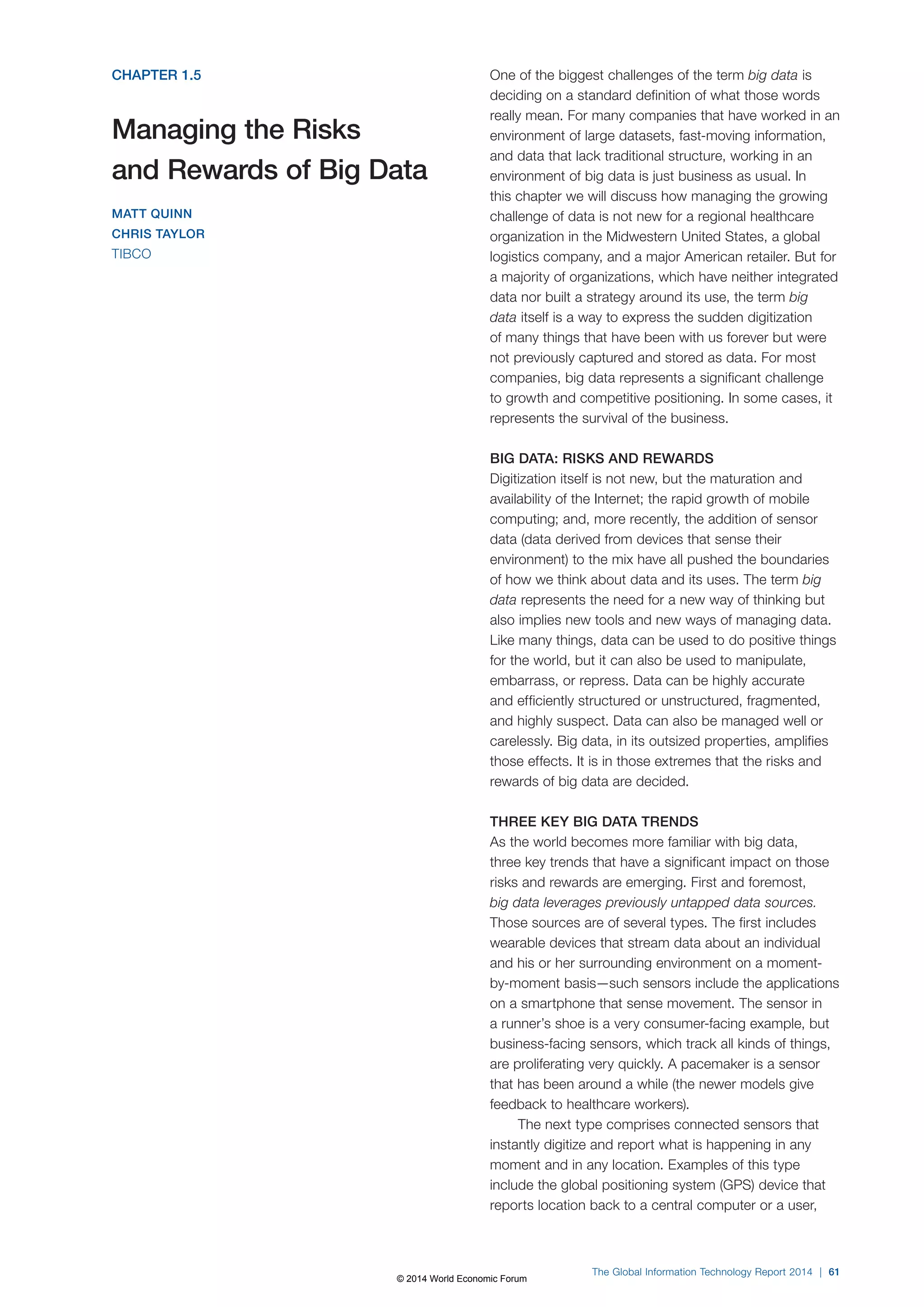CHAPTER 1.5 
Managing the Risks 
and Rewards of Big Data 
MATT QUINN 
CHRIS TAYLOR 
TIBCO 
One of the biggest challenges of the term big data is 
deciding on a standard definition of what those words 
really mean. For many companies that have worked in an 
environment of large datasets, fast-moving information, 
and data that lack traditional structure, working in an 
environment of big data is just business as usual. In 
this chapter we will discuss how managing the growing 
challenge of data is not new for a regional healthcare 
organization in the Midwestern United States, a global 
logistics company, and a major American retailer. But for 
a majority of organizations, which have neither integrated 
data nor built a strategy around its use, the term big 
data itself is a way to express the sudden digitization 
of many things that have been with us forever but were 
not previously captured and stored as data. For most 
companies, big data represents a significant challenge 
to growth and competitive positioning. In some cases, it 
represents the survival of the business. 
BIG DATA: RISKS AND REWARDS 
Digitization itself is not new, but the maturation and 
availability of the Internet; the rapid growth of mobile 
computing; and, more recently, the addition of sensor 
data (data derived from devices that sense their 
environment) to the mix have all pushed the boundaries 
of how we think about data and its uses. The term big 
data represents the need for a new way of thinking but 
also implies new tools and new ways of managing data. 
Like many things, data can be used to do positive things 
for the world, but it can also be used to manipulate, 
embarrass, or repress. Data can be highly accurate 
and efficiently structured or unstructured, fragmented, 
and highly suspect. Data can also be managed well or 
carelessly. Big data, in its outsized properties, amplifies 
those effects. It is in those extremes that the risks and 
rewards of big data are decided. 
THREE KEY BIG DATA TRENDS 
As the world becomes more familiar with big data, 
three key trends that have a significant impact on those 
risks and rewards are emerging. First and foremost, 
big data leverages previously untapped data sources. 
Those sources are of several types. The first includes 
wearable devices that stream data about an individual 
and his or her surrounding environment on a moment-by- 
moment basis—such sensors include the applications 
on a smartphone that sense movement. The sensor in 
a runner’s shoe is a very consumer-facing example, but 
business-facing sensors, which track all kinds of things, 
are proliferating very quickly. A pacemaker is a sensor 
that has been around a while (the newer models give 
feedback to healthcare workers). 
The next type comprises connected sensors that 
instantly digitize and report what is happening in any 
moment and in any location. Examples of this type 
include the global positioning system (GPS) device that 
reports location back to a central computer or a user, 
The Global Information Technology Report 2014 | 61 
© 2014 World Economic Forum 
 