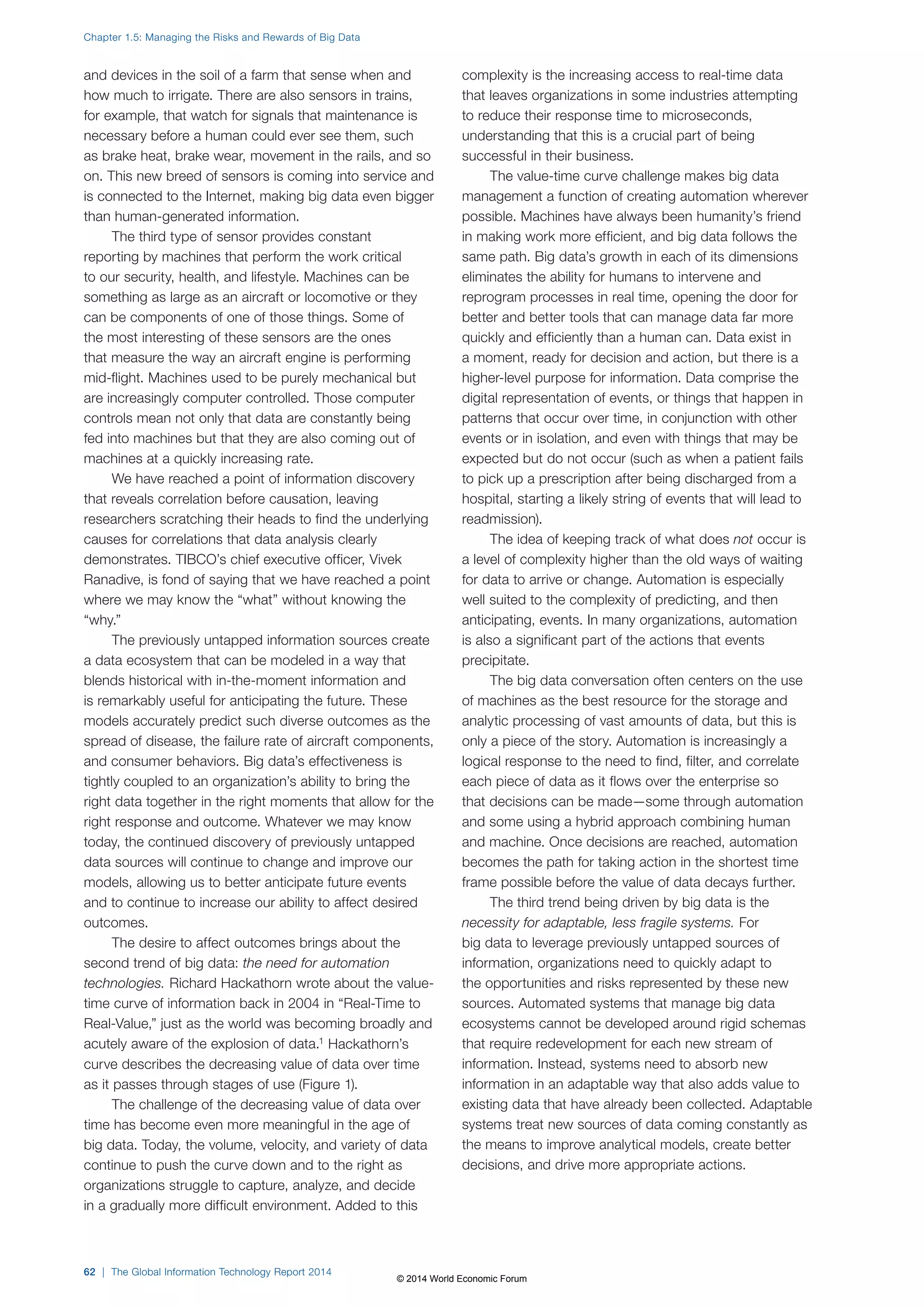 and devices in the soil of a farm that sense when and 
how much to irrigate. There are also sensors in trains, 
for example, that watch for signals that maintenance is 
necessary before a human could ever see them, such 
as brake heat, brake wear, movement in the rails, and so 
on. This new breed of sensors is coming into service and 
is connected to the Internet, making big data even bigger 
than human-generated information. 
The third type of sensor provides constant 
reporting by machines that perform the work critical 
to our security, health, and lifestyle. Machines can be 
something as large as an aircraft or locomotive or they 
can be components of one of those things. Some of 
the most interesting of these sensors are the ones 
that measure the way an aircraft engine is performing 
mid-flight. Machines used to be purely mechanical but 
are increasingly computer controlled. Those computer 
controls mean not only that data are constantly being 
fed into machines but that they are also coming out of 
machines at a quickly increasing rate. 
We have reached a point of information discovery 
that reveals correlation before causation, leaving 
researchers scratching their heads to find the underlying 
causes for correlations that data analysis clearly 
demonstrates. TIBCO’s chief executive officer, Vivek 
Ranadive, is fond of saying that we have reached a point 
where we may know the “what” without knowing the 
“why.” 
The previously untapped information sources create 
a data ecosystem that can be modeled in a way that 
blends historical with in-the-moment information and 
is remarkably useful for anticipating the future. These 
models accurately predict such diverse outcomes as the 
spread of disease, the failure rate of aircraft components, 
and consumer behaviors. Big data’s effectiveness is 
tightly coupled to an organization’s ability to bring the 
right data together in the right moments that allow for the 
right response and outcome. Whatever we may know 
today, the continued discovery of previously untapped 
data sources will continue to change and improve our 
models, allowing us to better anticipate future events 
and to continue to increase our ability to affect desired 
outcomes. 
The desire to affect outcomes brings about the 
second trend of big data: the need for automation 
technologies. Richard Hackathorn wrote about the value-time 
curve of information back in 2004 in “Real-Time to 
Real-Value,” just as the world was becoming broadly and 
acutely aware of the explosion of data.1 Hackathorn’s 
curve describes the decreasing value of data over time 
as it passes through stages of use (Figure1). 
The challenge of the decreasing value of data over 
time has become even more meaningful in the age of 
big data. Today, the volume, velocity, and variety of data 
continue to push the curve down and to the right as 
organizations struggle to capture, analyze, and decide 
in a gradually more difficult environment. Added to this 
complexity is the increasing access to real-time data 
that leaves organizations in some industries attempting 
to reduce their response time to microseconds, 
understanding that this is a crucial part of being 
successful in their business. 
The value-time curve challenge makes big data 
management a function of creating automation wherever 
possible. Machines have always been humanity’s friend 
in making work more efficient, and big data follows the 
same path. Big data’s growth in each of its dimensions 
eliminates the ability for humans to intervene and 
reprogram processes in real time, opening the door for 
better and better tools that can manage data far more 
quickly and efficiently than a human can. Data exist in 
a moment, ready for decision and action, but there is a 
higher-level purpose for information. Data comprise the 
digital representation of events, or things that happen in 
patterns that occur over time, in conjunction with other 
events or in isolation, and even with things that may be 
expected but do not occur (such as when a patient fails 
to pick up a prescription after being discharged from a 
hospital, starting a likely string of events that will lead to 
readmission). 
The idea of keeping track of what does not occur is 
a level of complexity higher than the old ways of waiting 
for data to arrive or change. Automation is especially 
well suited to the complexity of predicting, and then 
anticipating, events. In many organizations, automation 
is also a significant part of the actions that events 
precipitate. 
The big data conversation often centers on the use 
of machines as the best resource for the storage and 
analytic processing of vast amounts of data, but this is 
only a piece of the story. Automation is increasingly a 
logical response to the need to find, filter, and correlate 
each piece of data as it flows over the enterprise so 
that decisions can be made—some through automation 
and some using a hybrid approach combining human 
and machine. Once decisions are reached, automation 
becomes the path for taking action in the shortest time 
frame possible before the value of data decays further. 
The third trend being driven by big data is the 
necessity for adaptable, less fragile systems. For 
big data to leverage previously untapped sources of 
information, organizations need to quickly adapt to 
the opportunities and risks represented by these new 
sources. Automated systems that manage big data 
ecosystems cannot be developed around rigid schemas 
that require redevelopment for each new stream of 
information. Instead, systems need to absorb new 
information in an adaptable way that also adds value to 
existing data that have already been collected. Adaptable 
systems treat new sources of data coming constantly as 
the means to improve analytical models, create better 
decisions, and drive more appropriate actions. 
Chapter 1.5: Managing the Risks and Rewards of Big Data 
62 | The Global Information Technology Report 2014 
© 2014 World Economic Forum 
 